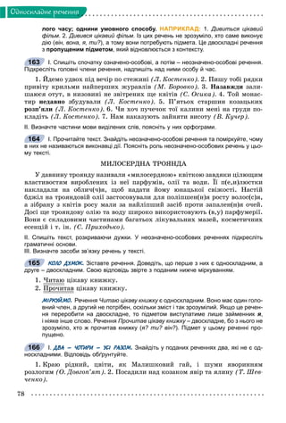 78
Îäíîñêëàäíå ðå÷åííÿ
лого часу; однини умовного способу. НАПРИКЛАД: 1. Дивиться цікавий
фільм. 2. Дивився цікавий фільм. Із цих речень не зрозуміло, хто саме виконує
дію (він, вона, я, ти?), а тому вони потребують підмета. Це двоскладні речення
з пропущеним підметом, який відновлюється з контексту.
І. Спишіть спочатку означено-особові, а потім – неозначено-особові речення.
Підкресліть головні члени речення, надпишіть над ними особу й час.
1. Éäåìî óäâîõ ïіä âå÷іð ïî ñòåæèíі (Ë. Êîñòåíêî). 2. Ïèøó òîáі ðÿäêè
ïðèâіòó êðèëüìè íàéïåðøèõ æóðàâëіâ (Ì. Áîðîâêî). 3. Íàçàâæäè çàëè-
øàþñÿ îòóò, â íèçîâèíі íå çâіòðåíèõ ùå êâіòіâ (Ñ. Îñèêà). 4. Òîé ìîíàñ-
òèð íåäàâíî çáóäóâàëè (Ë. Êîñòåíêî). 5. Ï’ÿòüîõ ñòàðøèí êîçàöüêèõ
ðîçï’ÿëè (Ë. Êîñòåíêî). 6. ×è õî÷ ïó÷å÷îê òîї êàëèíè ìåíі íà ãðóäè ïî-
êëàäіòü (Ë. Êîñòåíêî). 7. Íàì íàêàçóþòü çàéíÿòè âèñîòó (Â. Êó÷åð).
ІІ. Визначте частини мови виділених слів, поясніть у них орфограми.
І. Прочитайте текст. Знайдіть неозначено-особові речення та поміркуйте, чому
в них не називаються виконавці дії. Поясніть роль неозначено-особових речень у цьо-
му тексті.
ÌÈËÎÑÅÐÄÍÀ ÒÐÎßÍÄÀ
Ó äàâíèíó òðîÿíäó íàçèâàëè «ìèëîñåðäíîþ» êâіòêîþ çàâäÿêè öіëþùèì
âëàñòèâîñòÿì âèðîáëåíèõ іç íåї ïàðôóìіâ, îëії òà âîäè. Її ï(å,è)ëþñòêè
íàêëàäàëè íà îáëè÷(÷)ÿ, ùîá íàäàòè éîìó þíàöüêîї ñâіæîñòі. Íàñòіé
áäæіë íà òðîÿíäîâіé îëії çàñòîñîâóâàëè äëÿ ïîëіïøåí(í)ÿ ðîñòó âîëîñ(ñ)ÿ,
à çіáðàíó ç êâіòіâ ðîñó ìàëè çà íàéëіïøèé çàñіá ïðîòè çàïàëåí(í)ÿ î÷åé.
Äîñі ùå òðîÿíäîâó îëіþ òà âîäó øèðîêî âèêîðèñòîâóþòü (â,ó) ïàðôóìåðії.
Âîíè є ñêëàäîâèìè ÷àñòèíàìè áàãàòüîõ ëіêóâàëüíèõ ìàçåé, êîñìåòè÷íèõ
åñåíöіé і ò. іí. (Ñ. Ïðèõîäüêî).
ІІ. Спишіть текст, розкриваючи дужки. У неозначено-особових реченнях підкресліть
граматичні основи.
ІІІ. Визначте засоби зв’язку речень у тексті.
КОЛО ДУМОК. Зіставте речення. Доведіть, що перше з них є односкладним, а
друге – двоскладним. Свою відповідь звірте з поданим нижче міркуванням.
1. ×èòàþ öіêàâó êíèæêó.
2. Ïðî÷èòàâð öіêàâó êíèæêó.
МІРКУЙМО. Речення Читаю цікаву книжку є односкладним. Воно має один голо-у
вний член, а другий не потрібен, оскільки зміст і так зрозумілий. Якщо це речен-
ня переробити на двоскладне, то підметом виступатиме лише займенник я,
і ніяке інше слово. Речення Прочитав цікаву книжку – двоскладне, бо з нього неу
зрозуміло, хто ж прочитав книжку (я? ти? він?). Підмет у цьому реченні про-
пущено.
І. ДВА – ЧОТИРИ – УСІ РАЗОМ. Знайдіть у поданих реченнях два, які не є од-
носкладними. Відповідь обґрунтуйте.
1. Êðàþ ðіäíèé, öâіòè, ÿê Ìàëèøêîâèé ãàé, і øóìè ÿâîðèííÿì
ðîçëîãèì (Î. Äîâãîï’ÿò). 2. Ïîñàäèëè íàä êîçàêîì ÿâіð òà ÿëèíó (Ò. Øåâ-
÷åíêî).
163
164
165
166
 