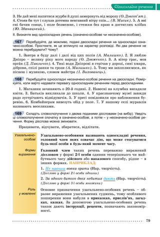 79
Îäíîñêëàäíå ðå÷åííÿ
3. Íå äàé ìåíі íàïèòèñÿ æóðáè é äóøі çàìåðçíóòü âіä ìîðîçó (Î. Äîâãîï’ÿò).
4. Ñòîÿâ áè òóò і ñëóõàâ äîòåìíà íåâãàâíèé âіòðó ñïіâ... (Â. Ìèñèê). 5. À ââі
ñíі áà÷èâ ñîíöå, і ïîëå áåçìåæíå, і ñòåæêè áåç êðàþ â äîñòèãëèõ õëіáàõ
(Þ. Çáàíàöüêèé).
ІІ. Визначте вид односкладних речень (означено-особове чи неозначено-особове).
Перебудуйте, де можливо, подані двоскладні речення на односкладні озна-
чено-особові. Простежте, як це вплинуло на характер розповіді. Які два речення не
можна перебудувати? Чому?
1. Çàâòðà ÿ áóäó äàëі і äàëі âіä öèõ ïîëіâ (À. Ìàëèøêî). 2. ß ëþáëþ
Äíіïðî – âåëèêó ðіêó ìîãî íàðîäó (Î. Äîâæåíêî). 3. À âіòåð ãðàє, ìîâ
îðãàí (Ä. Ïàâëè÷êî). 4. Òèõі âîäè Äíіïðîâі ÿ ñòðі÷àâ ó äîðîçі, ñèíі õìàðè,
äіáðîâè, ñïіëі ðàíêè òà ãðîçè (À. Ìàëèøêî). 5. Òîìó ìè çàõîïëþєìîñÿ, ÿê
ïіñíåþ і ìóçèêîþ, ñëîâîì ìàéñòðà (І. Âèõîâàíåöü).
Перебудуйте односкладні неозначено-особові речення на двоскладні. Помір-
куйте, коли варто надавати перевагу односкладним реченням перед двоскладними.
1. Ìàãàçèíè çà÷èíÿþòü î 20-é ãîäèíі. 2. Íàâåñíі íà êëóìáàõ âèñàäèëè
êâіòè. 3. Áàòüêіâ âèêëèêàëè äî øêîëè. 4. Ó êðàєçíàâ÷îìó ìóçåї çàâæäè
ðàäî çóñòðі÷àþòü âіäâіäóâà÷іâ. 5. Ó ïðåñі ïîâіäîìèëè ïðî íàáëèæåííÿ áó-
ðåâіþ. 6. Êîìáàéíåðàì âèâåçóòü îáіä ó ïîëå. 7. Ó íàøîìó ñåëі æóðàâëіâ
íàçèâàþòü âåñåëèêàìè.
Складіть словосполучення з двома поданими дієсловами (на вибір). Уведіть
ці словосполучення спочатку в означено-особові, а потім – у неозначено-особові ре-
чення. Форму дієслова можна змінювати.
Ïðàöþâàòè, âіä÷óâàòè, çáèðàòèñÿ, âіäëіòàòè.
Узагальнено-
особові
Форми
вираження
Роль
у мовленні
Óçàãàëüíåíî-îñîáîâèìè íàçèâàþòü îäíîñêëàäíі ðå÷åííÿ,
ãîëîâíèé ÷ëåí ÿêèõ îçíà÷àє äіþ, ùî ìîæå ñòîñóâàòèñÿ
áóäü-ÿêîї îñîáè â áóäü-ÿêèé ìîìåíò ÷àñó.
Ãîëîâíèé ÷ëåí òàêèõ ðå÷åíü ïåðåâàæíî âèðàæåíèé
äієñëîâîì ó ôîðìі 2-ї îñîáè îäíèíè òåïåðіøíüîãî ÷è ìàé-
áóòíüîãî ÷àñó äіéñíîãî àáî íàêàçîâîãî ñïîñîáó, ðіäøå – â
іíøèõ ôîðìàõ. ÍÀÏÐÈÊËÀÄ:
1. Íå íàâ÷èø âîâêà îðàòè (Íàð. òâîð÷іñòü).
(Äієñëîâî ó ôîðìі 2-ї îñîáè îäíèíè)
2. Çà îäíîãî áèòîãî äâîõ íåáèòèõ äàþòü (Íàð. òâîð÷іñòü).
(Äієñëîâî ó ôîðìі 3-ї îñîáè ìíîæèíè)
Îñíîâíå ïðèçíà÷åííÿ óçàãàëüíåíî-îñîáîâèõ ðå÷åíü – îá-
ðàçíå âèðàæåííÿ óçàãàëüíåíèõ ñóäæåíü, òîìó îñîáëèâîãî
ïîøèðåííÿ âîíè íàáóëè â ïðèêàçêàõ, ïðèñëіâ’ÿõ, çàãàä-
êàõ, êàçêàõ. Çà äîïîìîãîþ óçàãàëüíåíî-îñîáîâèõ ðå÷åíü
òàêîæ äàþòü іíñòðóêöії, ðåöåïòè, ïîçíà÷àþòü çàêîíîìіð-
íîñòі.
167
168
169
 