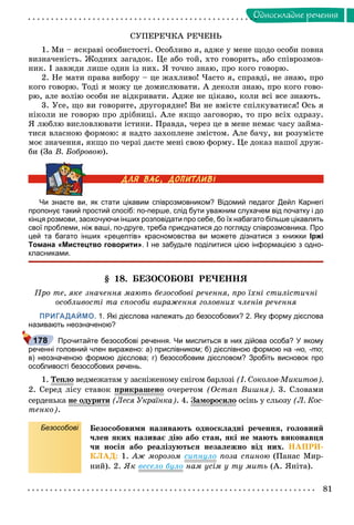 81
Îäíîñêëàäíå ðå÷åííÿ
ÑÓÏÅÐÅ×ÊÀ ÐÅ×ÅÍÜ
1. Ìè – ÿñêðàâі îñîáèñòîñòі. Îñîáëèâî ÿ, àäæå ó ìåíå ùîäî îñîáè ïîâíà
âèçíà÷åíіñòü. Æîäíèõ çàãàäîê. Öå àáî òîé, õòî ãîâîðèòü, àáî ñïіâðîçìîâ-
íèê. І çàâæäè ëèøå îäèí іç íèõ. ß òî÷íî çíàþ, ïðî êîãî ãîâîðþ.
2. Íå ìàòè ïðàâà âèáîðó – öå æàõëèâî! ×àñòî ÿ, ñïðàâäі, íå çíàþ, ïðî
êîãî ãîâîðþ. Òîäі ÿ ìîæó öå äîìèñëþâàòè. À äåêîëè çíàþ, ïðî êîãî ãîâî-
ðþ, àëå âîëіþ îñîáè íå âіäêðèâàòè. Àäæå íå öіêàâî, êîëè âñі âñå çíàþòü.
3. Óñå, ùî âè ãîâîðèòå, äðóãîðÿäíå! Âè íå âìієòå ñïіëêóâàòèñÿ! Îñü ÿ
íіêîëè íå ãîâîðþ ïðî äðіáíèöі. Àëå ÿêùî çàãîâîðþ, òî ïðî âñіõ îäðàçó.
ß ëþáëþ âèñëîâëþâàòè іñòèíè. Ïðàâäà, ÷åðåç öå â ìåíå íåìàє ÷àñó çàéìà-
òèñÿ âëàñíîþ ôîðìîþ: ÿ íàäòî çàõîïëåíå çìіñòîì. Àëå áà÷ó, âè ðîçóìієòå
ìîє çíà÷åííÿ, ÿêùî ïî ÷åðçі äàєòå ìåíі ñâîþ ôîðìó. Öå äîêàç íàøîї äðóæ-
áè (Çà Â. Áîáðîâîþ).
Чи знаєте ви, як стати цікавим співрозмовником? Відомий педагог Дейл Карнегі
пропонує такий простий спосіб: по-перше, слід бути уважним слухачем від початку і до
кінця розмови, заохочуючи інших розповідати про себе, бо їх набагато більше цікавлять
свої проблеми, ніж ваші, по-друге, треба приєднатися до погляду співрозмовника. Про
цей та багато інших «рецептів» красномовства ви можете дізнатися з книжки Іржі
Томана «Мистецтво говорити». І не забудьте поділитися цією інформацією з одно-
класниками.
§ 18. ÁÅÇÎÑÎÁÎÂІ ÐÅ×ÅÍÍß
Ïðî òå, ÿêå çíà÷åííÿ ìàþòü áåçîñîáîâі ðå÷åííÿ, ïðî їõíі ñòèëіñòè÷íі
îñîáëèâîñòі òà ñïîñîáè âèðàæåííÿ ãîëîâíèõ ÷ëåíіâ ðå÷åííÿ
ПРИГАДАЙМО. 1. Які дієслова належать до безособових? 2. Яку форму дієслова
називають неозначеною?
Прочитайте безособові речення. Чи мислиться в них дійова особа? У якому
реченні головний член виражено: а) прислівником; б) дієслівною формою на -но, -то;
в) неозначеною формою дієслова; г) безособовим дієсловом? Зробіть висновок про
особливості безособових речень.
1. Òåïëî âåäìåæàòàì ó çàñíіæåíîìó ñíіãîì áàðëîçі (І. Ñîêîëîâ-Ìèêèòîâ).
2. Ñåðåä ëіñó ñòàâîê ïðèêðàøåíîð ð î÷åðåòîì (Îñòàï Âèøíÿ). 3. Ñëîâàìè
ñåðäåíüêà íå îäóðèòèóð (Ëåñÿ Óêðàїíêà). 4. Çàìîðîñèëîð îñіíü ó ñëüîçó (Ë. Êîñ-
òåíêî).
Безособові Áåçîñîáîâèìè íàçèâàþòü îäíîñêëàäíі ðå÷åííÿ, ãîëîâíèé
÷ëåí ÿêèõ íàçèâàє äіþ àáî ñòàí, ÿêі íå ìàþòü âèêîíàâöÿ
÷è íîñіÿ àáî ðåàëіçóþòüñÿ íåçàëåæíî âіä íèõ. ÍÀÏÐÈ-
ÊËÀÄ: 1. Àæ ìîðîçîì ñèïíóëî ïîçà ñïèíîþ (Ïàíàñ Ìèð-
íèé). 2. ßê âåñåëî áóëî íàì óñіì ó òó ìèòü (À. ßíіòà).
178
 