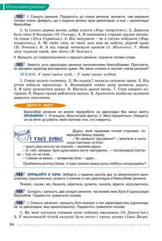 84
Îäíîñêëàäíå ðå÷åííÿ
І. Спишіть речення. Підкресліть усі члени речення, визначте, чим виражені
головні члени. Доведіть, що з поданих речень одне двоскладне, а інші – односкладні
безособові.
1. Іç ñóõîãî äåðåâà âîãîíü äîáðå êëàñòè (Íàð. òâîð÷іñòü). 2. Äîâêîëà
áóëî òèõî é áåçëþäíî (Î. Ãîí÷àð). 3. Â ñîíÿøíèêó ñïðàâäі òðóäíî âïіçíà-
òè ñîíöå (Ëåñÿ Óêðàїíêà). 4. Âіê çâіêóâàòè – íå â ãîñòÿõ ïîáóâàòè (Íàð.
òâîð÷іñòü). 5. Íі òâîїõ ñíіâ, íі òâîїõ äóì íàì íå çàáóòè, ðіäíèé êðàþ
(Á. Ëåïêèé). 6. À âіä ãîðîäó ïîòÿãíóëî êðîïîì (І. Æèëåíêî). 7. Íåìà
ëіêó ÷óäåñàì òâîїì, ìîє ìіñòî (Â. Çåìëÿê).
ІІ. Випишіть усі словосполучення з першого речення, позначте головні слова.
Замініть усно двоскладні речення синонімічними безособовими. Простежте,
як змінився характер висловленої думки. Які зміни сталися в системі членів речення?
ÇÐÀÇÎÊ. Ó õàòі ïàõíå õëіá. – Ó õàòі ïàõíå õëіáîì.
1. Ñîíöå çàëèëî ãàëÿâèíó. 2. Íà ïîäâіð’ї çàïàõëà ñêîøåíà òðàâà. 3. Âіä
ðі÷êè âіéíóëà ïðîõîëîäà. 4. Áåçïåðåðâíі îñіííі äîùі ðîçìèëè äîðîãó.
5. ß õî÷ó äî÷åêàòèñÿ ðàíêó. 6. Íàñòàëà ðàííÿ âåñíà. 7. Ñòàí õâîðîãî ïî-
ãіðøàâ. 8. Ïåðøі êðîêè ðîáëÿòüñÿ âàæêî. 9. Àðõåîëîãè çíàéøëè çàëèøêè
äàâíüîãî ïîñåëåííÿ.
Безособові речення не можна переробити на двоскладні без зміни змісту.
ПОРІВНЯЙМО: 1. Я працюю. (Констатація факту). 2. Мені працюється. (Указуєть-
ся на потяг до роботи, який охоплює того, хто говорить).
Дідусь, який працював нічним сторожем, по-
вернувся вранці додому.
– Як пройшло чергування? – запитали в нього
онуки Світлана та Олег.
– Цього разу всю ніч не спалося, – відповів дідусь.
– О, тобі, напевне, було дуже важко нести чергування... – поспівчувала Світла-
на. – Усю ніч не спав...
– І зовсім не важко, – заперечив Олег, – адже...
Продовжте репліку Олега. У чому полягає мовна суть подібних непорозумінь?
ПОПРАЦЮЙТЕ В ПАРАХ. Виберіть з поданих дієслів два та запропонуйте одно-
класнику (однокласниці) скласти з кожним із них двоскладне й безособове речення.
Òåìíіє, ïàõíå, âіє, áàæàòè, âіðèòüñÿ, äóìàòè, ÷åêàòè, âіðèòè, âіä÷óâàєòüñÿ.
Складіть і запишіть два складні речення, частинами яких були б односкладні
безособові. Підкресліть граматичні основи.
І. Спишіть речення і запишіть біля кожного з них характеристику (односклад-
не чи двоскладне, вид односкладного). Підкресліть граматичні основи.
1. ßê ìåíі õîòіëîñÿ ñëîâàìè îñåíі ïåéçàæі çìàëþâàòü (Î. Äîâãîï’ÿò).
2. Ó ìàëåñåíüêіé òіñíіé õàëóïöі áóëî âîãêî і òðîõè äóøíî (Іâàí Áàãðÿ-
182
183
184
185
186
 