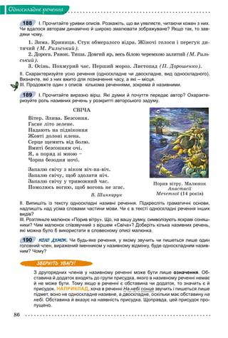 86
Îäíîñêëàäíå ðå÷åííÿ
І. Прочитайте уривки описів. Розкажіть, що ви уявляєте, читаючи кожен з них.
Чи вдалося авторам динамічно й широко змалювати зображуване? Якщо так, то зав-
дяки чому.
1. Çèìà. Êðèíèöÿ. Ñòóê îáìåðçëîãî âіäðà. Æіíî÷і ãîëîñè і ïåðåãóê äè-
òÿ÷èé (Ì. Ðèëüñüêèé).
2. Äîðîãà. Ðàíîê. Òèøà. Äîâãèé ÿð, âåñü áіëîþ ÷åðåìõîþ çàëèòèé (Ì. Ðèëü-
ñüêèé).
3. Îñіíü. Ïîõìóðèé ÷àñ. Ïåðøèé ìîðîç. Ëèñòîïàä (Ï. Äîðîøåíêî).
ІІ. Схарактеризуйте усно речення (односкладне чи двоскладне, вид односкладного).
Визначте, які з них вжито для позначення часу, а які – місця.
ІІІ. Продовжте один з описів кількома реченнями, зокрема й називними.
І. Прочитайте виразно вірш. Які думки й почуття передає автор? Охаракте-
ризуйте роль називних речень у розкритті авторського задуму.
ÑÂІ×À
Âіòåð. Çëèâà. Áåçñîííÿ.
Ãàñíå ëіòî çåëåíå.
Ïàäàþòü íà ïіäâіêîííÿ
Æîâòі äîëîíі êëåíà.
Ñåðöå ùåìèòü âіä áîëþ.
Âìèòі áåçñîííÿì î÷і.
ß, à ïîðÿä çі ìíîþ –
×îðíà áåçîäíÿ íî÷і.
Çàïàëþ ñâі÷ó ç âіêîì âі÷-íà-âі÷.
Çàïàëþ ñâі÷ó, ùîá çäîëàòè íі÷.
Çàïàëþ ñâі÷ó ó òðèâîæíèé ÷àñ.
Ïîìîëþñü âîãíþ, ùîá âîãîíü íå çãàñ.
Â. Øèíêàðóê
ІІ. Випишіть із тексту односкладні називні речення. Підкресліть граматичні основи,
надпишіть над усіма словами частини мови. Чи є в тексті односкладні речення інших
видів?
ІІІ. Розгляньте малюнок «Порив вітру». Що, на вашу думку, символізують яскраві соняш-
ники? Чим малюнок співзвучний з віршем «Свіча»? Доберіть кілька називних речень,
які можна було б використати в словесному описі малюнка.
КОЛО ДУМОК. Чи будь-яке речення, у якому звучить чи пишеться лише один
головний член, виражений іменником у називному відмінку, буде односкладним назив-
ним? Чому?
З другорядних членів у називному реченні може бути лише означення. Об-
ставина й додаток входять до групи присудка, якого в називному реченні немає
й не може бути. Тому якщо в реченні є обставина чи додаток, то значить є й
присудок. НАПРИКЛАД, хоча в реченні На небі сонце звучить і пишеться лише
підмет, воно не односкладне називне, а двоскладне, оскільки має обставину на
небі. Обставина й вказує на наявність присудка. Щоправда, цей присудок про-
пущено.
188
Ïîðèâ â³òðó. Ìàëþíîê
Àíàñòàñ³¿
Ìå÷åòíî¿ (14 ðîê³â)¿
189
190
 