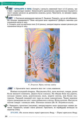88
Îäíîñêëàäíå ðå÷åííÿ
ПОПРАЦЮЙТЕ В ПАРАХ. Складіть і запишіть невеликий текст із 4–5 речень, три
з яких – односкладні називні. Запропонуйте однокласнику (однокласниці) поширити в
тексті називні речення за допомогою означень (усно). Простежте, як змінився харак-
тер висловлення.
І. Розгляньте репродукцію картини Є. Лещенка. Розкажіть, що на ній зображено.
Які кольори переважають? Яким настроєм вона перейнята? Доберіть іменники для
позначення місця й часу.
ІІ. Складіть усно за картиною опис (5–8 речень), використовуючи називні речення для
позначення місця й часу.
Є. Ëåùåíêî. Êðіçü ñíіãîâó çàâіñó
І. Прочитайте текст, визначте його тип і стиль мовлення.
Ïîâіâàâ õîëîäíèé âіòåðåöü. Íàñóâàëèñü áіëі, íà÷å ìîëî÷íі, õìàðè, ðàçíî
áіãëè ìèøàñòі êîíåíÿòà. Äîðîãà áóëà ñëèçüêà. Íà îáèäâà áîêè âіä äîðîãè,
ñêіëüêè êèíåø îêîì, ðîçñòåëèëîñü ïîëå, âêðèòå ñíіãîì, ìîâ áіëîþ ñêà-
òåðêîþ. Òâåðäèé ñèíÿâèé ñíіã ãðàâ íà ñîíöі ñàìîöâіòàìè. ×îðíå âîðîííÿ
ñіäàëî ãðîìàäàìè íà ñíіã і çíîâ çäіéìàëîñÿ ç ìіñöÿ. Âіòåð äóæ÷àâ. Íàñóíóëè
ñíіãîâі õìàðè і îïîâèëè íåáî. Ïîñèïàâ ñíіæîê (Çà Ì. Êîöþáèíñüêèì).
ІІ. Перекажіть прочитане (письмово), використовуючи лише односкладні називні ре-
чення. Підкресліть головні члени речення. Простежте, як перебудова вплинула на
характер опису.
ÇÐÀÇÎÊ. Íà çåìëþ âïàëè ïåðøі êðàïëèíè äîùó. – Ïåðøі êðàïëèíè äîùó.
196
ттт
197
198
 
