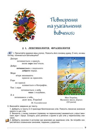 Ïîâòîðåííÿ
òà óçàãàëüíåííÿ
âèâ÷åíîãî
§ 1. ËÅÊÑÈÊÎËÎÃІß. ÔÐÀÇÅÎËÎÃІß
І. Прочитайте виразно вірш уголос. Поясніть його основну думку. З чого, на ваш
погляд, починається Батьківщина?
Äíіïðî
ïî÷èíàєòüñÿ ç êðàïëі,
ÿêîþ çîðÿ íàï’єòüñÿ.
Äîáðî
ïî÷èíàєòüñÿ ç ëþäñüêîãî
äîáðîãî ñåðöÿ.
Ìîðå
âіòðè âèïèâàþòü
êðàïëÿ çà êðàïëåþ.
Ãîðå
ïî êðàïëі
âëèâàєòüñÿ â áіîãðàôіþ.
Òàê і çîðÿ
ïî÷èíàєòüñÿ ç íåáà
òèõî і ãîëóáèíî.
À ÿ
ïî÷èíàþñÿ ç òåáå,
äîëå ìîÿ, Óêðàїíî!
Ì. Ñèíãàїâñüêèé
ІІ. Виконайте завдання до тексту.
1. Доберіть із тексту 2–3 приклади багатозначних слів. Поясніть лексичне значення
одного із цих слів.
2. Визначте, у якому значенні (прямому чи переносному) вживаються у вірші імен-
ники зоря ія серце. Складіть усно речення з одним із цих слів у переносному зна-
ченні.
3. Доберіть синоніми й антоніми (де можливо) до виділених слів. За потреби ско-
ристайтеся словничком синонімів, поданим у додатках.
Ìîÿ Óêðà¿íà.
Ìàëþíîê ²ðèíè Äåðêà÷
(13 ðîê³â)
4
 