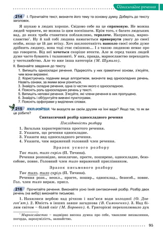 95
Îäíîñêëàäíå ðå÷åííÿ
І. Прочитайте текст, визначте його тему та основну думку. Доберіть до тексту
заголовок.
ß øóêàþ â ëþäÿõ õîðîøå. Ñâіäîìî ñåáå íà öå ñïðÿìîâóþ. Íå ìîæíà
ëþäåé ÷îðíèòè, íå ìîæíà іç öèì ïîñïіøàòè. Êðіì òîãî, є áàãàòî ëþäñüêèõ
âàä, äî ÿêèõ òðåáà ñòàâèòèñÿ ïîáëàæëèâî, òåðïëÿ÷å. Íàïðèêëàä, ìàðíî-
ñëàâñòâî*
. Íó é õàé ñîáі ëþäèíà íàìàãàєòüñÿ ïðèâåðíóòè óâàãó äî ñâîєї
îñîáè, ÿêùî öå їé äàє âòіõó. Õî÷ çàêëîïîòàíіñòü íàâêîëî ñâîєї îñîáè äóæå
äðіáíèòü ëþäèíó, âîíà òîäі ñòàє ñìіøíîþ... І ç òàêîþ ëþäèíîþ íåìàє ïðî
ùî ãîâîðèòè. Âіä íåї õî÷åòüñÿ ñêîðіøå âòåêòè. Àëå æ ñåðåä òàêèõ ëþäåé
äóæå ÷àñòî áóâàþòü і òàëàíîâèòі. Ó íèõ, ïðàâäà, ìàðíîñëàâñòâî ïåðåõîäèòü
ó ÷åñòîëþáñòâî. Àëå òî âæå іíøà êàòåãîðіÿ (Ì. Øóìèëî).
ІІ. Виконайте завдання до тексту.
1. Випишіть односкладні речення. Підкресліть у них граматичні основи, з’ясуйте,
чим вони виражені.
2. Користуючись поданим вище алгоритмом, визначте вид односкладних речень.
Назвіть ознаки, за якими вони різняться.
3. Знайдіть складне речення, одна із частин якого є односкладною.
4. Поясніть роль односкладних речень у тексті.
5. Випишіть неповні речення. З’ясуйте, які члени речення в них пропущено.
6. Знайдіть і обґрунтуйте вивчені пунктограми.
7. Поясніть орфограми у виділених словах.
ПОСПІЛКУЙТЕСЯ. Чи вказуєте ви своїм друзям на їхні вади? Якщо так, то як ви
це робите?
Ñèíòàêñè÷íèé ðîçáіð îäíîñêëàäíîãî ðå÷åííÿ
Ïîñëіäîâíіñòü ðîçáîðó
1. Çàãàëüíà õàðàêòåðèñòèêà ïðîñòîãî ðå÷åííÿ.
2. Óêàçàòè, ùî ðå÷åííÿ îäíîñêëàäíå.
3. Óêàçàòè âèä îäíîñêëàäíîãî ðå÷åííÿ.
4. Óêàçàòè, ÷èì âèðàæåíèé ãîëîâíèé ÷ëåí ðå÷åííÿ.
Ç ð à ç î ê ó ñ í î ã î ð î ç á î ð ó
Òàê òèõî, òèõî ñêðіçü (Ï. Òè÷èíà).
Ðå÷åííÿ ðîçïîâіäíå, íåîêëè÷íå, ïðîñòå, ïîøèðåíå, îäíîñêëàäíå, áåçî-
ñîáîâå, ïîâíå. Ãîëîâíèé ÷ëåí òèõî âèðàæåíèé ïðèñëіâíèêîì.
Çðà çî ê ïèñüìî âî ãî ðîçá îðó
Òàê òèõî, òèõî ñêðіçü (Ï. Òè÷èíà).
Ðå÷åííÿ ðîçï., íåîêë., ïðîñòå, ïîøèð., îäíîñêëàä., áåçîñîá., ïîâíå.
Ãîë. ÷ëåí òèõî âèðàæ. ïðèñë.
Прочитайте речення. Виконайте усно їхній синтаксичний розбір. Розбір двох
речень (на вибір) виконайте письмово.
1. Íàõèëþñÿ âåðáîþ íàä ðі÷êîþ і íàï’þñÿ âîäè õîëîäíîї (Î. Äîâ-
ãîï’ÿò). 2. Þíіñòü â іíøèõ çàâøå çàãàäêîâà (Â. Ñèìîíåíêî). 3. Íàä áі-
ëèì ñâіòîì – áіëèé ñíіã (Ì. Áîðîâêî). 4. Ãðèãîðієâі ïåðåõîïëþâàëî äóõ
*
Ìàðíîñëàâñòâî – íàäìіðíî âèñîêà äóìêà ïðî ñåáå, ÷âàíëèâå âèõâàëÿííÿ,
ïîãîðäà, çàðîçóìіëіñòü, çàçíàéñòâî.
214
215
216
 