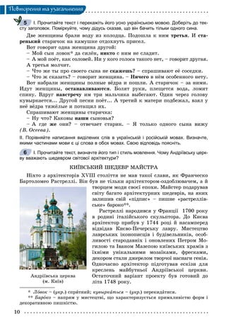 10
Ïîâòîðåííÿ òà óçàãàëüíåííÿ
І. Прочитайте текст і перекажіть його усно українською мовою. Доберіть до тек-
сту заголовок. Поміркуйте, чому дідусь сказав, що він бачить тільки одного сина.
Äâå æåíùèíû áðàëè âîäó èç êîëîäöà. Ïîäîøëà ê íèì òðåòüÿ. È ñòà-
ðåíüêèé ñòàðè÷îê íà êàìóøêå îòäîõíóòü ïðèñåë.
Âîò ãîâîðèò îäíà æåíùèíà äðóãîé:
– Ìîé ñûí ëîâîê* äà ñèëёí, íèêòî ñ íèì íå ñëàäèò.
– À ìîé ïîёò, êàê ñîëîâåé. Íè ó êîãî ãîëîñà òàêîãî íåò, – ãîâîðèò äðóãàÿ.
À òðåòüÿ ìîë÷èò.
– ×òî æå òû ïðî ñâîåãî ñûíà íå ñêàæåøü? – ñïðàøèâàþò åё ñîñåäêè.
– ×òî æ ñêàçàòü? – ãîâîðèò æåíùèíà. – Íè÷åãî â íёì îñîáåííîãî íåòó.
Âîò íàáðàëè æåíùèíû ïîëíûå âёäðà è ïîøëè. À ñòàðè÷îê – çà íèìè.
Èäóò æåíùèíû, îñòàíàâëèâàþòñÿ. Áîëÿò ðóêè, ïëåùåòñÿ âîäà, ëîìèò
ñïèíó. Âäðóã íàâñòðå÷ó èì òðè ìàëü÷èêà âûáåãàþò. Îäèí ÷åðåç ãîëîâó
êóâûðêàåòñÿ... Äðóãîé ïåñíè ïîёò... À òðåòèé ê ìàòåðè ïîäáåæàë, âçÿë ó
íåё âёäðà òÿæёëûå è ïîòàùèë èõ.
Ñïðàøèâàþò æåíùèíû ñòàðè÷êà:
– Íó ÷òî? Êàêîâû íàøè ñûíîâüÿ?
– À ãäå æå îíè? – îòâå÷àåò ñòàðèê. – ß òîëüêî îäíîãî ñûíà âèæó
(Â. Îñååâà).
ІІ. Порівняйте написання виділених слів в українській і російській мовах. Визначте,
якими частинами мови є ці слова в обох мовах. Свою відповідь поясніть.
І. Прочитайте текст, визначте його тип і стиль мовлення. Чому Андріївську церк-
ву вважають шедевром світової архітектури?
ÊÈЇÂÑÜÊÈÉ ØÅÄÅÂÐ ÌÀÉÑÒÐÀ
Íіõòî ç àðõіòåêòîðіâ XVIII ñòîëіòòÿ íå ìàâ òàêîї ñëàâè, ÿê Ôðàí÷åñêî
Áàðòîëîìåî Ðàñòðåëëі. Âіí áóâ íå òіëüêè àðõіòåêòîðîì-îçäîáëþâà÷åì, à é
òâîðöåì ìîäè ñâîєї åïîõè. Ìàéñòåð ïîäàðóâàâ
ñâіòó áàãàòî àðõіòåêòóðíèõ øåäåâðіâ, íà ÿêèõ
çàëèøèâ ñâіé «ïіäïèñ» – ïèøíå «ðàñòðåëëіâ-
ñüêå» áàðîêî**.
Ðàñòðåëëі íàðîäèâñÿ ó Ôðàíöії 1700 ðîêó
â ðîäèíі іòàëіéñüêîãî ñêóëüïòîðà. Äî Êèєâà
àðõіòåêòîð ïðèáóâ ó 1744 ðîöі é íàñàìïåðåä
âіäâіäàâ Êèєâî-Ïå÷åðñüêó ëàâðó. Ìèñòåöòâî
ëàâðñüêèõ іêîíîïèñöіâ і áóäіâåëüíèêіâ, îñîá-
ëèâîñòі ñòàðîäàâíіõ і îíîâëåíèõ Ïåòðîì Ìî-
ãèëîþ òà Іâàíîì Ìàçåïîþ êèїâñüêèõ õðàìіâ ç
їõíіìè óíіêàëüíèìè ìîçàїêàìè, ôðåñêàìè,
äåêîðîì ñòàëè äæåðåëîì òâîð÷îї íàñíàãè ãåíіÿ.
Îäíî÷àñíî àðõіòåêòîð ïіäãîòóâàâ åñêіçè äëÿ
êðåñëåíü ìàéáóòíüîї Àíäðіїâñüêîї öåðêâè.
Îñòàòî÷íèé âàðіàíò ïðîåêòó áóâ ãîòîâèé äî
ëіòà 1748 ðîêó.
* Ëîâîê – (óêð.) ñïðèòíèé; êóâûðêàòüñÿ – (óêð.) ïåðåêèäàòèñÿ.
** Áàðîêî – íàïðÿì ó ìèñòåöòâі, ùî õàðàêòåðèçóєòüñÿ ïðèìõëèâіñòþ ôîðì і
äåêîðàòèâíîþ ïèøíіñòþ.
5
6
Àíäð³¿âñüêà öåðêâà
(ì. Êè¿â)
 