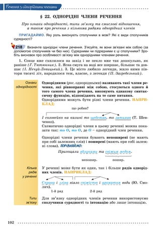 102
Ðå÷åííÿ ç îäíîðiäíèìè ÷ëåíàìè
§ 22. ÎÄÍÎÐІÄÍІ ×ËÅÍÈ ÐÅ×ÅÍÍß
Ïðî îçíàêè îäíîðіäíîñòі, òèïè çâ’ÿçêó òà ñìèñëîâі âіäíîøåííÿ,
à òàêîæ ïðî ðå÷åííÿ ç êіëüêîìà ðÿäàìè îäíîðіäíèõ ÷ëåíіâ
ПРИГАДАЙМО. Яку роль виконують сполучники в мові? Які є види сполучників
сурядності?
Визначте однорідні члени речення. З’ясуйте, як вони зв’язані між собою (за
допомогою сполучників чи без них). Сурядними чи підрядними є ці сполучники? Зро-
біть висновок про особливості зв’язку між однорідними членами речення.
1. Ñîíöå âæå ñõèëèëîñÿ íà çàõіä і íå ïåêëî âæå òàê äîøêóëüíî, ÿê
ðàíіøå (Ã. Òþòþííèê). 2. ßñíà ñìóãà íà âîäі âñå øèðøàє, áіëüøàє òà äîâ-
øàє (І. Íå÷óé-Ëåâèöüêèé). 3. Öå ìіñòî ëþáèëî ëåãåíäè, æèëî íèìè ïіâ-
òîðè òèñÿ÷і ëіò, íàðîäèëîñÿ òåæ, âëàñíå, ç ëåãåíäè (Ï. Çàãðåáåëüíèé).
Ознаки
однорідності
Кілька
рядів
у реченні
Типи
зв’язку
Îäíîðіäíèìè (ðîñ.(( îäíîðîäíûìè) íàçèâàþòü òàêі ÷ëåíè ðå-
÷åííÿ, ÿêі ðіâíîïðàâíі ìіæ ñîáîþ, ñòîñóþòüñÿ îäíîãî é
òîãî ñàìîãî ÷ëåíà ðå÷åííÿ, âèêîíóþòü îäíàêîâó ñèíòàê-
ñè÷íó ôóíêöіþ, âіäïîâіäàþòü íà òå ñàìå ïèòàííÿ.
Îäíîðіäíèìè ìîæóòü áóòè ðіçíі ÷ëåíè ðå÷åííÿ. ÍÀÏÐÈ-
ÊËÀÄ:
ùî ðîáèâ?
І ñîëîâåéêî íà êàëèíі òî ùåáåòàâ, òî çàòèõàâ (Ò. Øåâ-
÷åíêî).
Ñõåìàòè÷íî îäíîðіäíі ÷ëåíè â öüîìó ðå÷åííі ìîæíà ïîêà-
çàòè òàê: òî Î, òî Î, äå Î – îäíîðіäíèé ÷ëåí ðå÷åííÿ.
Îäíîðіäíі ÷ëåíè ðå÷åííÿ áóâàþòü íåïîøèðåíі (íå ìàþòü
ïðè ñîáі çàëåæíèõ ñëіâ) і ïîøèðåíі (ìàþòü ïðè ñîáі çàëåæ-
íі ñëîâà). ПОРІВНЯЙМО:
Ïðèãîùàëè ÿáëóêàìè òà ñâіæèì ìåäîì.
íåïîøèð. ïîøèð.
Ó ðå÷åííі ìîæå áóòè ÿê îäèí, òàê і áіëüøå ðÿäіâ îäíîðіä-
íèõ ÷ëåíіâ. ÍÀÏÐÈÊËÀÄ:
Ñïðàâà і çëіâà âіÿëî ñâіæіñòþ і àðîìàòîì âîäè (Þ. Ñìî-
ëè÷).
1-é ðÿä 2-é ðÿä
Äëÿ çâ’ÿçêó îäíîðіäíèõ ÷ëåíіâ ðå÷åííÿ âèêîðèñòîâóєìî
ñïîëó÷íèêè ñóðÿäíîñòі òà іíòîíàöіþ àáî ëèøå іíòîíàöіþ.
 