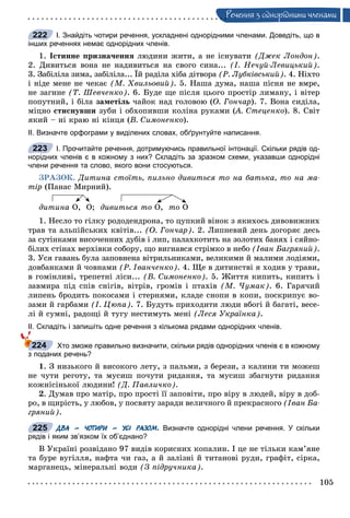 105
Ðå÷åííÿ ç îäíîðiäíèìè ÷ëåíàìè
І. Знайдіть чотири речення, ускладнені однорідними членами. Доведіть, що в
інших реченнях немає однорідних членів.
1. Іñòèííå ïðèçíà÷åííÿ ëþäèíè æèòè, à íå іñíóâàòè (Äæåê Ëîíäîí).
2. Äèâèòüñÿ âîíà íå íàäèâèòüñÿ íà ñâîãî ñèíà... (І. Íå÷óé-Ëåâèöüêèé).
3. Çàáіëіëà çèìà, çàáіëіëà... Їé ðàäіëà õіáà äіòâîðà (Ð. Ëóáêіâñüêèé). 4. Íіõòî
і íіäå ìåíå íå ÷åêàє (Ì. Õâèëüîâèé). 5. Íàøà äóìà, íàøà ïіñíÿ íå âìðå,
íå çàãèíå (Ò. Øåâ÷åíêî). 6. Áóäå ùå ïіñëÿ öüîãî ïðîñòіð ëèìàíó, і âіòåð
ïîïóòíèé, і áіëà çàìåòіëü ÷àéîê íàä ãîëîâîþ (Î. Ãîí÷àð). 7. Âîíà ñèäіëà,
ìіöíî ñòèñíóâøè çóáè і îáõîïèâøè êîëіíà ðóêàìè (À. Ñòåöåíêî(( ). 8. Ñâіò
ÿêèé – íі êðàþ íі êіíöÿ (Â. Ñèìîíåíêî).
ІІ. Визначте орфограми у виділених словах, обґрунтуйте написання.
І. Прочитайте речення, дотримуючись правильної інтонації. Скільки рядів од-
норідних членів є в кожному з них? Складіть за зразком схеми, указавши однорідні
члени речення та слово, якого вони стосуються.
ÇÐÀÇÎÊ. Äèòèíà ñòîїòü, ïèëüíî äèâèòüñÿ òî íà áàòüêà, òî íà ìà-
òіð (Ïàíàñ Ìèðíèé).
äèòèíà Î, Î; äèâèòüñÿ òî Î, òî Î
1. Íåñëî òî ãіëêó ðîäîäåíäðîíà, òî öóïêèé âіíîê ç ÿêèõîñü äèâîâèæíèõ
òðàâ òà àëüïіéñüêèõ êâіòіâ... (Î. Ãîí÷àð). 2. Ëèïíåâèé äåíü äîãîðÿє äåñü
çà ñóòіíêàìè âèñî÷åííèõ äóáіâ і ëèï, ïàëàõêîòèòü íà çîëîòèõ áàíÿõ і ñÿéíî-
áіëèõ ñòіíàõ âåðõіâêè ñîáîðó, ùî âèãíàâñÿ ñòðіìêî â íåáî (Іâàí Áàãðÿíèé).
3. Óñÿ ãàâàíü áóëà çàïîâíåíà âіòðèëüíèêàìè, âåëèêèìè é ìàëèìè ëîäіÿìè,
äîâáàíêàìè é ÷îâíàìè (Ð. Іâàí÷åíêî). 4. Ùå â äèòèíñòâі ÿ õîäèâ ó òðàâè,
â ãîìіíëèâі, òðåïåòíі ëіñè... (Â. Ñèìîíåíêî). 5. Æèòòÿ êèïèòü, êèïèòü і
çàâìèðà ïіä ñïіâ ñíіãіâ, âіòðіâ, ãðîìіâ і ïòàõіâ (Ì. ×óìàê). 6. Ãàðÿ÷èé
ëèïåíü áðîäèòü ïîêîñàìè і ñòåðíÿìè, êëàäå ñíîïè â êîïè, ïîñêðèïóє âî-
çàìè é ãàðáàìè (І. Öþïà). 7. Áóäóòü ïðèõîäèòè ëþäè âáîãі é áàãàòі, âåñå-
ëі é ñóìíі, ðàäîùі é òóãó íåñòèìóòü ìåíі (Ëåñÿ Óêðàїíêà).
ІІ. Складіть і запишіть одне речення з кількома рядами однорідних членів.
Хто зможе правильно визначити, скільки рядів однорідних членів є в кожному
з поданих речень?
1. Ç íèçüêîãî é âèñîêîãî ëåòó, ç ïàëüìè, ç áåðåçè, ç êàëèíè òè ìîæåø
íå ÷óòè ðåãîòó, òà ìóñèø ïî÷óòè ðèäàííÿ, òà ìóñèø çáàãíóòè ðèäàííÿ
êîæíіñіíüêîї ëþäèíè! (Ä. Ïàâëè÷êî).
2. Äóìàâ ïðî ìàòіð, ïðî ïðîñòі її çàïîâіòè, ïðî âіðó â ëþäåé, âіðó â äîá-
ðî, â ùèðіñòü, ó ëþáîâ, ó ïîñâÿòó çàðàäè âåëè÷íîãî é ïðåêðàñíîãî (Іâàí Áà-
ãðÿíèé).
ДВА – ЧОТИРИ – УСІ РАЗОМ. Визначте однорідні члени речення. У скільки
рядів і яким зв’язком їх об’єднано?
Â Óêðàїíі ðîçâіäàíî 97 âèäіâ êîðèñíèõ êîïàëèí. І öå íå òіëüêè êàì’ÿíå
òà áóðå âóãіëëÿ, íàôòà ÷è ãàç, à é çàëіçíі é òèòàíîâі ðóäè, ãðàôіò, ñіðêà,
ìàðãàíåöü, ìіíåðàëüíі âîäè (Ç ïіäðó÷íèêà).
222
223
224
225
 