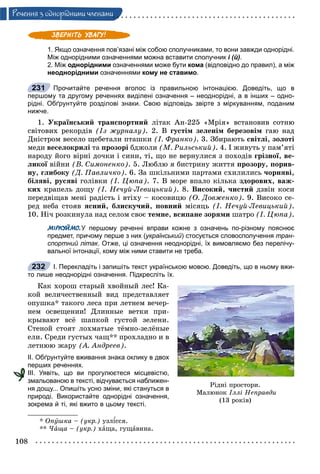 108
Ðå÷åííÿ ç îäíîðiäíèìè ÷ëåíàìè
1. Якщо означення пов’язані між собою сполучниками, то вони завжди однорідні.
Між однорідними означеннями можна вставити сполучник і (й).
2. Між однорідними означеннями може бути кома (відповідно до правил), а між
неоднорідними означеннями кому не ставимо.
Прочитайте речення вголос із правильною інтонацією. Доведіть, що в
першому та другому реченнях виділені означення – неоднорідні, а в інших – одно-
рідні. Обґрунтуйте розділові знаки. Свою відповідь звірте з міркуванням, поданим
нижче.
1. Óêðàїíñüêèé òðàíñïîðòíèé ëіòàê Àí-225 «Ìðіÿ» âñòàíîâèâ ñîòíþ
ñâіòîâèõ ðåêîðäіâ (Іç æóðíàëó). 2. Â ãóñòіì çåëåíіì áåðåçîâіì ãàþ íàä
Äíіñòðîì âåñåëî ùåáåòàëè ïòàøêè (І. Ôðàíêî). 3. Çáèðàþòü ñâіòëі, çîëîòі
ìåäè âåñåëîêðèëі òà ïðîçîðі áäæîëè (Ì. Ðèëüñüêèé). 4. І æèâóòü ó ïàì’ÿòі
íàðîäó éîãî âіðíі äî÷êè і ñèíè, òі, ùî íå âåðíóëèñÿ ç ïîõîäіâ ãðіçíîї, âå-
ëèêîї âіéíèї (Â. Ñèìîíåíêî). 5. Ëþáëþ ÿ áèñòðèíó æèòòÿ ïðîçîðó, ïîðèâ-
íó, ãëèáîêó (Ä. Ïàâëè÷êî). 6. Çà øêіëüíèìè ïàðòàìè ñõèëèëèñü ÷îðíÿâі,
áіëÿâі, ðóñÿâі ãîëіâêè (І. Öþïà). 7. Â ìîðå âïàëî êіëüêà çäîðîâèõ, âàæ-
êèõ êðàïåëü äîùó (І. Íå÷óé-Ëåâèöüêèé). 8. Âèñîêèé, ÷èñòèé äçâіí êîñè
ïåðåäâіùàâ ìåíі ðàäіñòü і âòіõó – êîñîâèöþ (Î. Äîâæåíêî). 9. Âèñîêî ñå-
ðåä íåáà ñòîÿâ ÿñíèé, áëèñêó÷èé, ïîâíèé ìіñÿöü (І. Íå÷óé-Ëåâèöüêèé).
10. Íі÷ ðîçêèíóëà íàä ñåëîì ñâîє òåìíå, âñèïàíå çîðÿìè øàòðî (І. Öþïà).
МІРКУЙМО.У першому реченні вправи кожне з означень по-різному пояснює
предмет, причому перше з них (український) стосується словосполучення тран-
спортний літак. Отже, ці означення неоднорідні, їх вимовляємо без перелічу-
вальної інтонації, кому між ними ставити не треба.
І. Перекладіть і запишіть текст українською мовою. Доведіть, що в ньому вжи-
то лише неоднорідні означення. Підкресліть їх.
Êàê õîðîø ñòàðûé õâîéíûé ëåñ! Êà-
êîé âåëè÷åñòâåííûé âèä ïðåäñòàâëÿåò
îïóøêà* òàêîãî ëåñà ïðè ëåòíåì âå÷åð-
íåì îñâåùåíèè! Äëèííûå âåòêè ïðè-
êðûâàþò âñё øàïêîé ãóñòîé çåëåíè.
Ñòåíîé ñòîÿò ëîõìàòûå òёìíî-çåëёíûå
åëè. Ñðåäè ãóñòûõ ÷àù** ïðîõëàäíî è â
ëåòíþþ æàðó (À. Àíäðååâ).
ІІ. Обґрунтуйте вживання знака оклику в двох
перших реченнях.
ІІІ. Уявіть, що ви прогулюєтеся місцевістю,
змальованою в тексті, відчувається наближен-
ня дощу... Опишіть усно зміни, які стануться в
природі. Використайте однорідні означення,
зокрема й ті, які вжито в цьому тексті.
* Îïóøêà – (óêð.) óçëіññÿ.
** ×àùà – (óêð.) õàùà, ãóùàâèíà.
231
232
Ðіäíі ïðîñòîðè.
Ìàëþíîê Іëëі Íåïðàâäè
(13 ðîêіâ)
 