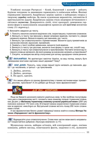 Ïîâòîðåííÿ òà óçàãàëüíåííÿ
Óëþáëåíі êîëüîðè Ðàñòðåëëі – áіëèé, áëàêèòíèé і çîëîòèé – ðîáëÿòü
áóäіâëþ ÷åïóðíîþ òà äèâîâèæíî ãàðìîíóþòü іç êèїâñüêèì íåáîì. Ôàõіâöі
ñïðàâåäëèâî ââàæàþòü Àíäðіїâñüêó öåðêâó îäíієþ ç íàéêðàùèõ ñïîðóä ó
òâîð÷îìó äîðîáêó ìàéñòðà. Çà ñâîєþ õóäîæíüîþ âèðàçíіñòþ, ñìіëèâіñòþ é
îðèãіíàëüíіñòþ çàäóìó Àíäðіїâñüêà öåðêâà ñòàëà øåäåâðîì âіò÷èçíÿíîãî і
ñâіòîâîãî çîä÷åñòâà. Äîâåðøåíіñòü ëіíіé, ÷іòêі ïðîïîðöії, äèâîâèæíà ãàð-
ìîíіÿ ôîðì іç íàâêîëèøíіì ëàíäøàôòîì ïðèíåñëè öіé ïàì’ÿòöі âñåñâіòíþ
ñëàâó (Іç æóðíàëó).
ІІ. Виконайте завдання до тексту.
1. Поясніть лексичне значення виділених слів, скориставшись тлумачним словником.
2. Випишіть із тексту три іменники у формі непрямих відмінків, поставте їх у формі
називного відмінка. Визначте відміну цих іменників, рід і число.
3. Випишіть три словосполучення з прикметниками. Визначте групу прикметників за
значенням (якісний, відносний, присвійний).
4. Знайдіть у тексті особові займенники, визначте їхній відмінок.
5. Випишіть із тексту три дієслова, визначте їхню форму, а також час, спосіб і вид.
6. Випишіть із тексту три словосполучення із прислівниками. Поставте питання від го-
ловного слова до залежного. До якого розряду за значенням належать ці прислівники?
7. З’ясуйте, чи використав автор сполучники для зв’язку однорідних членів речення.
ПОСПІЛКУЙТЕСЯ. Які архітектурні пам’ятки України, на ваш погляд, можуть бути
своєрідними візитними картками нашої держави? Чому?
КОЛО ДУМОК. Поясніть, чому слова першої групи належать до іменників, дру-
гої – до числівників, а третьої – до прислівників.
1. Äâіéêà, äåñÿòêà.
2. Äâіéêî, äåñÿòåðî.
3. Ïî-äðóãå, âäåñÿòå.
Хто зможе дібрати по одному фразеологізму з такими частинами мови: прикмет-
ник, дієслово, прислівник? А хто добере ще більше таких фразеологізмів?.
Якщо ви бажаєте досконало вивчити українську мову та без проблем послуговува-
тися нею в повсякденному житті, поповніть свою книжкову полицю тлумачним словни-
ком. До речі, у «Великому тлумачному словнику сучасної української мови» (2001 рік)
пояснено значення 170 тисяч слів. В Інтернеті можна скористатися тлумачним словни-
ком за адресою: www.lingvo.ua. Віртуальний словник містить понад 200 тисяч словни-
кових статей.
А про фразеологізми багато цікавої інформації можна знайти в книжці Віктора Уж-
ченка «Народження і життя фразеологізму».
Відредагуйте усно словосполучення. Слова яких частин мови вжито неправиль-
но? Скористайтеся рубрикою «Культура мовлення» (с.17).
Ìóçèêàëüíà øêîëà, âèáîðíà àãіòàöіÿ, ìіé åëåêòðîííèé àäðåñ, ïîñіâíà
êîìïàíіÿ, ðîáèòè âèãëÿä, ñïіâñòàâëÿòè ôàêòè, êèäàòèñÿ â î÷і, çàëèøèòè
7
8
9
10
 