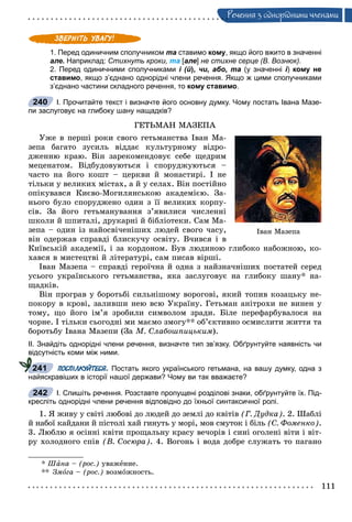 111
Ðå÷åííÿ ç îäíîðiäíèìè ÷ëåíàìè
1. Перед одиничним сполучником та ставимо кому, якщо його вжито в значенні
але. Наприклад: Стихнуть кроки, та [але] не стихне серце (В. Вознюк).
2. Перед одиничними сполучниками і (й), чи, або, та (у значенні і) кому не
ставимо, якщо з’єднано однорідні члени речення. Якщо ж цими сполучниками
з’єднано частини складного речення, то кому ставимо.
І. Прочитайте текст і визначте його основну думку. Чому постать Івана Мазе-
пи заслуговує на глибоку шану нащадків?
ÃÅÒÜÌÀÍ ÌÀÇÅÏÀ
Óæå â ïåðøі ðîêè ñâîãî ãåòüìàíñòâà Іâàí Ìà-
çåïà áàãàòî çóñèëü âіääàє êóëüòóðíîìó âіäðî-
äæåííþ êðàþ. Âіí çàðåêîìåíäîâóє ñåáå ùåäðèì
ìåöåíàòîì. Âіäáóäîâóþòüñÿ і ñïîðóäæóþòüñÿ –
÷àñòî íà éîãî êîøò – öåðêâè é ìîíàñòèðі. І íå
òіëüêè ó âåëèêèõ ìіñòàõ, à é ó ñåëàõ. Âіí ïîñòіéíî
îïіêóâàâñÿ Êèєâî-Ìîãèëÿíñüêîþ àêàäåìієþ. Çà-
íüîãî áóëî ñïîðóäæåíî îäèí ç її âåëèêèõ êîðïó-
ñіâ. Çà éîãî ãåòüìàíóâàííÿ ç’ÿâèëèñÿ ÷èñëåííі
øêîëè é øïèòàëі, äðóêàðíі é áіáëіîòåêè. Ñàì Ìà-
çåïà – îäèí іç íàéîñâі÷åíіøèõ ëþäåé ñâîãî ÷àñó,
âіí îäåðæàâ ñïðàâäі áëèñêó÷ó îñâіòó. Â÷èâñÿ і â
Êèїâñüêіé àêàäåìії, і çà êîðäîíîì. Áóâ ëþäèíîþ ãëèáîêî íàáîæíîþ, êî-
õàâñÿ â ìèñòåöòâі é ëіòåðàòóðі, ñàì ïèñàâ âіðøі.
Іâàí Ìàçåïà – ñïðàâäі ãåðîї÷íà é îäíà ç íàéçíà÷íіøèõ ïîñòàòåé ñåðåä
óñüîãî óêðàїíñüêîãî ãåòüìàíñòâà, ÿêà çàñëóãîâóє íà ãëèáîêó øàíó* íà-
ùàäêіâ.
Âіí ïðîãðàâ ó áîðîòüáі ñèëüíіøîìó âîðîãîâі, ÿêèé òîïèâ êîçàöüêó íå-
ïîêîðó â êðîâі, çàëèâøè íåþ âñþ Óêðàїíó. Ãåòüìàí àíіòðîõè íå âèíåí ó
òîìó, ùî éîãî іì’ÿ çðîáèëè ñèìâîëîì çðàäè. Áіëå ïåðåôàðáóâàëîñÿ íà
÷îðíå. І òіëüêè ñüîãîäíі ìè ìàєìî çìîãó** îá’єêòèâíî îñìèñëèòè æèòòÿ òà
áîðîòüáó Іâàíà Ìàçåïè (Çà Ì. Ñëàáîøïèöüêèì).
ІІ. Знайдіть однорідні члени речення, визначте тип зв’язку. Обґрунтуйте наявність чи
відсутність коми між ними.
ПОСПІЛКУЙТЕСЯ. Постать якого українського гетьмана, на вашу думку, одна з
найяскравіших в історії нашої держави? Чому ви так вважаєте?
І. Спишіть речення. Розставте пропущені розділові знаки, обґрунтуйте їх. Під-
кресліть однорідні члени речення відповідно до їхньої синтаксичної ролі.
1. ß æèâó ó ñâіòі ëþáîâі äî ëþäåé äî çåìëі äî êâіòіâ (Ã. Äóäêà). 2. Øàáëі
é íàáîї êàéäàíè é ïіñòîëі õàé ãèíóòü ó ìîðі, ìîâ ñìóòîê і áіëü (Ñ. Ôîìåíêî).
3. Ëþáëþ ÿ îñіííі êâіòè ïðîùàëüíó êðàñó âå÷îðіâ і ñèíі îãîëåíі âіòè і âіò-
ðó õîëîäíîãî ñïіâ (Â. Ñîñþðà). 4. Âîãîíü і âîäà äîáðå ñëóæàòü òî ïàãàíî
* Øàíà – (ðîñ.) óâàæåíèå.
** Çìîãà – (ðîñ.) âîçìîæíîñòü.
240
Іâàí Ìàçåïà
241
242
 