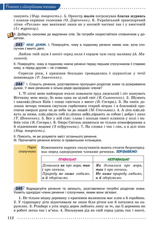 112
Ðå÷åííÿ ç îäíîðiäíèìè ÷ëåíàìè
ïàíóþòü (Íàð. òâîð÷іñòü). 5. Îðêåñòð øàëіâ ïîãðîæóâàâ áëàãàâ æóðèâñü
і ïëàêàâ ñêðèïîê ãîëîñàìè (Î. Äîðі÷åíêî). 6. Óêðàїíñüêèé òðàíñïîðòíèé
ëіòàê «Ðóñëàí» ìàє âàíòàæíі ëþêè ÿê ó íîñîâіé ÷àñòèíі òàê і ó õâîñòîâіé
(Іç æóðíàëó).
ІІ. Доберіть синоніми до виділених слів. За потреби скористайтеся словничком у до-
датках.
КОЛО ДУМОК. І. Поміркуйте, чому в поданому реченні немає ком, хоча спо-
лучник і вжито двічі.
Ëþáëþ òâіé øóì і øåïіò ñåðåä ïîëÿ і ñåðöåì ÷óþ ñèëó íàëèâíó (À. Ìà-((
ëèøêî).
ІІ. Поміркуйте, чому в поданому нижче реченні перед першим сполучником і ставимоі
кому, а перед другим – не ставимо.
Ñêðåñëè ðіêè, і êðèæèíè áåçëàäíî ãðîìàäèëèñü і øóðõîòіëè ó òå÷ії
ïîâíîâîääÿ (Ð. Іâàí÷åíêî).
І. Спишіть речення, розставляючи пропущені розділові знаки та розкриваючи
дужки. У яких реченнях є кілька рядів однорідних членів?
1. Òі ïіñíі ìåíå íàéïåðøå â÷èëè ïîâàæàòè òðóä ëþäñüêèé і ïіò øàíóâàòü
Âіò÷èçíó ìîþ ìèëó, áî âîíà îäíà íà öіëèé ñâіò (Â. Ñèìîíåíêî). 2. Øóìèòü
і õâèëþ(є,ї)òüñÿ Êèїâ і ñîíöå ñìієòüñÿ ç âèñîò (Â. Ñîñþðà). 3. Íà ñèíіõ äî-
ëîíÿõ âå÷îðà òåìíèì ñìóòêîì ãîðáàòèâñÿ ñòàðèé âіòðÿê і â áëàãàí(í)і ïðî-
ñòÿãàâ çìåðçëі ðóêè ÷è äî íåáà ÷è äî ëþäåé (Ì. Ñòåëüìàõ). 4. À ëіòà ïë(å,è)-
âóòü çà íèìè, ïë(å,è)âóòü ñîáі (ñ,ç)òèõà çàá(å,è)ðàþòü çà ñîáîþ і äîáðî і ëèõî
(Ò. Øåâ÷åíêî). 5. Âñå ó íіé ñіÿє: ñëàâà і ïîõîäè ñâèñò êëèíêіâ ó ïîëі і íà-
áîїâ ñïіâ (Â. Ñîñþðà). 6. Îçåðî Ñâіòÿçü æèâèòüñÿ íå òіëüêè àòìîñôåðíèìè à
é ïіäçåìíèìè âîäàìè (Ç ïіäðó÷íèêà). 7. Íà ñëîâàõ і òàê і ñÿê, à â äіëі íіÿê
(Íàð. òâîð÷іñòü).
ІІ. Поясніть, як ви розумієте зміст останнього речення.
ІІІ. Прочитайте речення вголос із правильною інтонацією.
Парні
сполучники
Êîìïîíåíòè ïàðíèõ ñïîëó÷íèêіâ ìàþòü ñòîÿòè áåçïîñåðåä-
íüî ïåðåä îäíîðіäíèìè ÷ëåíàìè ðå÷åííÿ. ПОРІВНЯЙМО:
ПРАВИЛЬНО НЕПРАВИЛЬНО
Äіçíàëèñÿ ÿê ïðî ìîðÿ, òàê
і ïðî îêåàíè.
Ïðèðîäó íå ëèøå ëþáèìî,
à é îáåðіãàєìî.
ßê äіçíàëèñÿ ïðî ìîðÿ,
òàê і ïðî îêåàíè.
Íå ëèøå ïðèðîäó ëþáèìî,
à é îáåðіãàєìî.
Відредагуйте речення та запишіть, розставляючи потрібні розділові знаки.
Укажіть однорідні члени речення і сполучники, якими вони зв’язані.
1. Íå òіëüêè ìіöíó äåðåâèíó ç êðàñèâèì ìàëþíêîì ìàє êëåí à é ãîðîáèíà.
2. Ó ãіäðîïàðêó äіòè âіäïî÷èâàëè íå ëèøå áіëÿ ðі÷êè àëå é êàòàëèñÿ íà êà-
ðóñåëÿõ. 3. Ðіçüáÿðі ç óñіõ ïîðіä äåðåâ ëþáëÿòü ëèïó çà òå, ùî її äåðåâèíà ÿê
â ðîáîòі ëåãêà òàê і ì’ÿêà. 4. Ïèëüíóâàâ äіä ÿê ñâіé ãîðîä óäåíü òàê і âíî÷і.
243
244
245
 