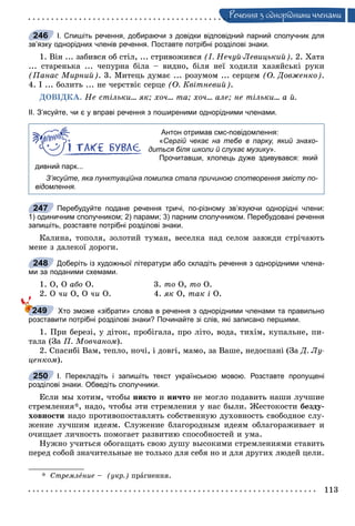 113
Ðå÷åííÿ ç îäíîðiäíèìè ÷ëåíàìè
І. Спишіть речення, добираючи з довідки відповідний парний сполучник для
зв’язку однорідних членів речення. Поставте потрібні розділові знаки.
1. Âіí ... çàáèâñÿ îá ñòіë, ... ñòðèâîæèâñÿ (І. Íå÷óé-Ëåâèöüêèé). 2. Õàòà
... ñòàðåíüêà ... ÷åïóðíà áіëà – âèäíî, áіëÿ íåї õîäèëè õàçÿéñüêі ðóêè
(Ïàíàñ Ìèðíèé). 3. Ìèòåöü äóìàє ... ðîçóìîì ... ñåðöåì (Î. Äîâæåíêî).
4. І ... áîëèòü ... íå ÷åðñòâіє ñåðöå (Î. Êâіòíåâèé).
ÄÎÂІÄÊÀ. Íå ñòіëüêè... ÿê; õî÷... òà; õî÷... àëå; íå òіëüêè... à é.
ІІ. З’ясуйте, чи є у вправі речення з поширеними однорідними членами.
Антон отримав смс-повідомлення:
«Сергій чекає на тебе в парку, який знахо-
диться біля школи й слухає музику».
Прочитавши, хлопець дуже здивувався: який
дивний парк...
З’ясуйте, яка пунктуаційна помилка стала причиною спотворення змісту по-
відомлення.
Перебудуйте подане речення тричі, по-різному зв’язуючи однорідні члени:
1) одиничним сполучником; 2) парами; 3) парним сполучником. Перебудовані речення
запишіть, розставте потрібні розділові знаки.
Êàëèíà, òîïîëÿ, çîëîòèé òóìàí, âåñåëêà íàä ñåëîì çàâæäè ñòðі÷àþòü
ìåíå ç äàëåêîї äîðîãè.
Доберіть із художньої літератури або складіть речення з однорідними члена-
ми за поданими схемами.
1. Î, Î àáî Î. 3. òî Î, òî Î.
2. Î ÷è Î, Î ÷è Î. 4. ÿê Î, òàê і Î.
Хто зможе «зібрати» слова в речення з однорідними членами та правильно
розставити потрібні розділові знаки? Починайте зі слів, які записано першими.
1. Ïðè áåðåçі, ó äіòîê, ïðîáіãàëà, ïðî ëіòî, âîäà, òèõіì, êóïàëüíå, ïè-
òàëà (Çà Ï. Ìîâ÷àíîì).
2. Ñïàñèáі Âàì, òåïëî, íî÷і, і äîâãі, ìàìî, çà Âàøå, íåäîñïàíі (Çà Ä. Ëó-
öåíêîì).
І. Перекладіть і запишіть текст українською мовою. Розставте пропущені
розділові знаки. Обведіть сполучники.
Åñëè ìû õîòèì, ÷òîáû íèêòî è íè÷òî íå ìîãëî ïîäàâèòü íàøè ëó÷øèå
ñòðåìëåíèÿ*, íàäî, ÷òîáû ýòè ñòðåìëåíèÿ ó íàñ áûëè. Æåñòîêîñòè áåçäó-
õîâíîñòè íàäî ïðîòèâîïîñòàâëÿòü ñîáñòâåííóþ äóõîâíîñòü ñâîáîäíîå ñëó-
æåíèå ëó÷øèì èäåÿì. Ñëóæåíèå áëàãîðîäíûì èäåÿì îáëàãîðàæèâàåò è
î÷èùàåò ëè÷íîñòü ïîìîãàåò ðàçâèòèþ ñïîñîáíîñòåé è óìà.
Íóæíî ó÷èòüñÿ îáîãàùàòü ñâîþ äóøó âûñîêèìè ñòðåìëåíèÿìè ñòàâèòü
ïåðåä ñîáîé çíà÷èòåëüíûå íå òîëüêî äëÿ ñåáÿ íî è äëÿ äðóãèõ ëþäåé öåëè.
* Ñòðåìëåíèå – (óêð.) ïðàãíåííÿ.
246
247
248
249
250
 