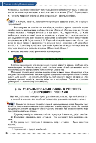 114
Ðå÷åííÿ ç îäíîðiäíèìè ÷ëåíàìè
Ñåðüёçíûå öåëè è íåóñòàííàÿ* ðàáîòà íàä íèìè ìîáèëèçóþò ñèëû è âîçìîæ-
íîñòè ÷åëîâåêà îðãàíèçóþò è âäîõíîâëÿþò åãî æèçíü (Ïî Î. Âîðîíöîâîé).
ІІ. Поясніть творення виділених слів в українській і російській мовах.
І. Спишіть речення, розставляючи пропущені розділові знаки. Які із цих ре-
чень складні?
1. Âіí ïîäóìàâ íå çîâñіì òàê àëå âіä÷óâ, ùî éîãî äóìêà îñòàííіì ÷àñîì
ìîâáè êóäèñü ïîñóâàєòüñÿ íàáèðàє іíøèõ îáìіðіâ і îáìіðþє âæå íå òіëüêè
òîííè çáіææÿ і ãåêòàðè ïîñіâіâ à é ùå ùîñü (Þ. Ìóøêåòèê). 2. Ñåëî
ãîéäàëîñÿ ïîìіæ íі÷÷þ і äíåì òî ïîðèíàëî â ÷îðíó іìëó òî ïіäâîäèëîñÿ ç
íåї ïіäáàäüîðþâàëî ñåáå ñêðèïîì æóðàâëіâ öîêàííÿì ñîêèð íåãîëîñíèìè
ïåðåìîâêàìè (Þ. Ìóøêåòèê). 3. Ðâó÷êèé âіòåð áóøóâàâ íàä ëіñîì і äå-
ðåâà òî ãóëè ãðіçíî і òðèâîæíî òî øóìіëè òèõî і ïðèєìíî (Ì. Êîöþáèí-
ñüêèé). 4. Íà ñòàâêó êóïàëèñü ãóñè áèëè êðèëàìè îá âîäó òî ñâàðèëèñü òî
êðè÷àëè ãîëîñíèì âåñåëèì êðèêîì (Îëåêñàíäð Îëåñü).
ІІ. Запишіть виділене слово фонетичною транскрипцією.
Іноді між однорідними членами речення ставимо крапку з комою, особливо коли
вони поширені та в їхньому складі є свої розділові знаки: А над самою водою верба
похилилась; аж по воді розіслала зеленії віти (Т. Шевченко).
Між двома однорідними членами можемо ставити тире, якщо: а) однорідні члени
поєднані безсполучниковим зв’язком і другий однорідний член протиставляється пер-
шому: Було щастя – не вернеться тепер (О. Квітневий); б) другий однорідний член
виражає причину, наслідок, раптову зміну, щось несподіване: Земля на прощання
усміхнулась – і потемніла (Панас Мирний).
§ 25. ÓÇÀÃÀËÜÍÞÂÀËÜÍІ ÑËÎÂÀ Â ÐÅ×ÅÍÍßÕ
Ç ÎÄÍÎÐІÄÍÈÌÈ ×ËÅÍÀÌÈ
Ïðî òå, ÿêі ñëîâà ìîæóòü áóòè óçàãàëüíþâàëüíèìè, ïðî âèäіëåííÿ їõ
ó âèìîâі, à òàêîæ ïðî ðîçäіëîâі çíàêè ïðè óçàãàëüíþâàëüíèõ ñëîâàõ
Визначте в реченнях однорідні члени й узагальнювальні слова. Зверніть увагу
на місце узагальнювальних слів щодо однорідних членів (перед чи після). Які речення
продовжуються після однорідних членів? Зробіть висновок про вживання коми й тире
при узагальнювальних словах.
1. Äî ðàíêó âñå áóëî çàìåòåíî ñíіãîì: òðîòóàðè і ìàøèíè, äâіð і ñòàäіîí.
2. Òðîòóàðè і ìàøèíè, äâіð і ñòàäіîí – óñå äî ðàíêó áóëî çàìåòåíî ñíі-
ãîì.
3. Äî ðàíêó âñå: òðîòóàðè і ìàøèíè, äâіð і ñòàäіîí – áóëî çàìåòåíî
ñíіãîì.
* Íåóñòàííûé – (óêð.) íåâòîìíèé.
251
 