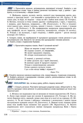 116
Ðå÷åííÿ ç îäíîðiäíèìè ÷ëåíàìè
І. Прочитайте речення, дотримуючись відповідної інтонації. Знайдіть у них
узагальнювальні слова. Чому в деяких реченнях поставлено тире, у деяких – дво-
крапку, а в останньому – обидва знаки?
1. Ìàéäàíè, ïàðêè, âóëèöі, ìîñòè, íàïíóòі íàä òðàìâàÿìè äðîòè, ðîç-
ñèïàíі ó ïðîñòîðі âîãíі – óñå íåìîâáè â ëåòàðãіéíіì ñíі (Ì. Ëóêіâ). 2. Íі
ñïåêà äíÿ, íі áóðі, íі ìîðîçè – íіùî íå âá’є ëþáîâ ìîþ æèâó (Â. Ñîñþðà).
3. Áà÷èø, ñêіëüêè â ñòåïó æèâèõ äðóçіâ: і æàéâîðîíîê, і îðåë, і ÷îðíîãóç,
і ÿùіðêà, äèêі áäæîëè, õîâðàøîê... (Þ. ßíîâñüêèé). 4. Óñå â ÷åêàííі:
ñïіëі êðàïëі ðîñ, çåìëÿ і ìіñÿöü, âèøíі і òîïîëі, і òèøà â òèøі, і òóìàíè
â ïîëі... (Á. Îëіéíèê). 5. Íà êîíôåðåíöіþ çàïðîñèëè ïðåäñòàâíèêіâ ðіç-
íèõ ïðîôåñіé, ÿê-îò: þðèñòіâ, ó÷èòåëіâ, åêîíîìіñòіâ, ëіêàðіâ (Ç ëèñòà).
6. Óñþäè: і íà âóëèöÿõ, і êðóã ñòàäіîíó, і îáàáі÷ äîðîãè – ðîñëè ìîëîäі
îñîêîðè (Â. Ñîáêî).
ІІ. Складіть схеми, які відображали б групування однорідних членів речення й уза-
гальнювальних слів. Визначте тип зв’язку між однорідними членами речення.
ІІІ. Укажіть слова з подвоєними буквами.
І. Прочитайте виразно поезію. Який її основний мотив?
Íіùî íå ìåðòâå â âèðі ñâіòîâîìó:
Íі êóðÿâà ïëàíåò, íі ñòàëàãìіò,
Íі ìóìії ïðàäàâíіõ ïіðàìіä,
Íі ëіòåðè ñïëіñíÿâіëîãî òîìó.
Ó êàìåíі, ó ðîçïàäі êëіòèí,
Ó ñÿéâі äàëüíіõ çіð і ìðіé çìàãàííі,
Â êèïіííі êðîâі é ïðîðîñòі çåðíèí –
Óñþäè â æèâîòâîðíîìó äèõàííі
Єñòâà єäèíîãî ïóëüñóє ïëèí.
І äå â íіì ìіñöå òëіíó і íіðâàíі*?
Áîðèñ Òåí
ІІ. З’ясуйте лексичне значення виділених слів, скориставшись тлумачним словником.
ІІІ. Знайдіть речення з однорідними членами, укажіть узагальнювальні слова та об-
ґрунтуйте розділові знаки.
ПОСПІЛКУЙТЕСЯ. Що, на вашу думку, робить людину великою?
І. Спишіть речення. Розставте пропущені розділові знаки, обґрунтуйте їх. Під-
кресліть однорідні члени речення та узагальнювальні слова відповідно до їхньої син-
таксичної ролі.
1. Íі÷èì ÿ íå íàäèõàâñÿ іùå íі âåñíàìè íі òèõèì ïàäîëèñòîì (Ì. Òêà÷).
2. Ëóêè ãîðè ïèøíі ñàäè âñå çåëåíå é ïðèíèøêëå (Î. Ãîí÷àð). 3. Íà ïî-
÷àòêó áåðåçíÿ ñíіãó, ââàæàé, íåìàє âæå íіäå íі â ïîëі íі íà ãîðîäàõ (Ä. Ìі-
ùåíêî). 4. Òà âñі ãîëîñè і çÿáëèêà і âіâñÿíêè і çåëåíóøêè і íàâіòü îäóäà
çàãëóøóâàëî êóâàííÿ çîçóëі (Î. Äîí÷åíêî). 5. Áåðåçè êóùі ëіùèíè òðàâà
âîíè òåæ ìîâáè áóëè ñïîâíåíі òієї ðàäîñòі (Þ. Ìóøêåòèê). 6. Áàãàòî
óêðàїíñüêèõ ìіñò ñëàâëÿòüñÿ ñâîїìè òåàòðàìè íàïðèêëàä Êèїâ і Îäåñà
* Íіðâàíà – (ïåðåí.) ñòàí ñïîêîþ, áëàæåíñòâà.
253
254
255
256
 