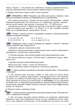 117
Ðå÷åííÿ ç îäíîðiäíèìè ÷ëåíàìè
Ëüâіâ і Õàðêіâ. 7. Ðîñëèííèé ñâіò çàáåçïå÷óє ëþäèíó ðіçíîìàíіòíèìè ðå-
ñóðñàìè ïðîäîâîëü÷èìè ëіêóâàëüíèìè ïðîìèñëîâèìè (Ç äîâіäíèêà).
ІІ. Знайдіть прислівники, зверніть увагу на їхнє написання.
ПОПРАЦЮЙТЕ В ПАРАХ. Розподіліть між собою групи речень. Знайдіть у своїх
реченнях пунктуаційні помилки та поінформуйте про це однокласника.
Äëÿ ïåðøîãî ó÷àñíèêà. 1. Ðàíîê òåæ áóâ òèõèé і áåçâіòðÿíèé, і îáіöÿâ
ñîíÿ÷íèé æàðêèé äåíü (Ãð. Òþòþííèê). 2. І áàðâіíêîì, і ðóòîþ, і ðÿñòîì –
êâіò÷àє âåñíà çåìëþ, ìîâ äіâ÷èíó â çåëåíîìó ãàї... (Ò. Øåâ÷åíêî).
Äëÿ äðóãîãî ó÷àñíèêà. 1. Íàðîä íàø âèñòîÿâ ó òèõ áèòâàõ і æèâå, і ãîíèòü
ç äðóãîãî êîðåíÿ íîâå ïàãіííÿ... (І. Öþïà). 2. Є òðè ñëóæáîâі ÷àñòèíè
ìîâè, ÿê-îò ïðèéìåííèêè, ñïîëó÷íèêè, ÷àñòêè.
Складіть і запишіть речення з однорідними членами та узагальнювальними
словами за поданими схемами.
1. : і Î, і Î, і Î. 3. : Î, Î, Î – ... .
2. Î і Î, Î і Î – . 4. , à ñàìå: Î, Î і Î.
Перебудуйте кожне з речень відповідно до завдання і запишіть. Розставте
потрібні розділові знаки, обґрунтуйте їх.
1. Доповність речення сполученням а саме.
Óêðàїíñüêі àâіàêîíñòðóêòîðè ñòâîðèëè ðіçíі òèïè ëіòàêіâ: òðàíñïîðòíі,
ïàñàæèðñüêі, ñïåöіàëüíîãî ïðèçíà÷åííÿ.
2. Поставте однорідні члени речення одразу після узагальнювального слова.
Óñå ìîæíà ïîáà÷èòè â ïàðêó: і êàì’ÿíі ãðîòè, і äçåðêàëüíі ñòàâêè, і ôðàã-
ìåíòè ëіñó.
3. Доповніть речення узагальнювальним словом.
Ìàòè äàëà íàì і ñîíöå, і äîëþ (Â. Êðèùåíêî).
Âåëèêà ãàëÿâèíà ïîðîñëà ïàïîðîòòþ, êîíâàëієþ, äåðåâієì.
І. Спишіть речення, розставляючи пропущені розділові знаки. У яких реченнях
є прикладки?
1. Óñå íàâêîëî ëèø äëÿ íàñ ç òîáîþ öі ñèíі êâіòè öÿ ïàõêà çåìëÿ
(Î. Äîâãîï’ÿò). 2. Âîäà â îçåðі Ñâіòÿçü і íàäçâè÷àéíî ì’ÿêà і òàêà ïðîçîðà,
ùî íàâіòü íà ãëèáèíі 8 ìåòðіâ âèäíî äíî. 3. Êîðèñíі êîïàëèíè ìàþòü âå-
ëèêå çíà÷åííÿ íå òіëüêè äëÿ åíåðãåòèêè ÷è ìåòàëóðãії à é äëÿ ëіêóâàííÿї
(Ç äîâіäíèêà). 4. Âіäîìèé ëіêàð-ìіêðîáіîëîã Äàíèëî Çàáîëîòíèé áóâ âèñî-
êîîñâі÷åíîþ ëþäèíîþ ëþáèâ êíèæêè æèâîïèñ òåàòð ïèñàâ âіðøі ðіäíîþ
ìîâîþ (Ë. Ìàöüêî).
ІІ. Позначте наголос у виділених словах.
І. Спишіть речення, розставляючи пропущені розділові знаки. Прочитайте ре-
чення з правильною інтонацією.
1. Óñå òóò ðàäóє çіð ðіâíі ñòðóíêі áåðіçêè íå ïîíіâå÷åíі ëþáèòåëÿìè
áåðåçîâîãî ñîêó ãіíêі áóðøòèíîâі ñîñíè, ùî ìîâ êîðàáåëüíі ùîãëè ñóðì-
ëÿòü ó ñèçó íåáîâіíü (À. Êàìіí÷óê). 2. ß ïîëþáèâ óñå, ùî ñóùå і ëіñ і õìèç
257
258
259
260
261
 
