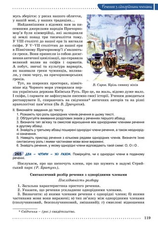 119
Ðå÷åííÿ ç îäíîðiäíèìè ÷ëåíàìè
ìóñü çáåðіãñÿ: ó ðèñàõ íàøîãî îáëè÷÷ÿ,
ó íàøіé ìîâі, ó íàøèõ òðàäèöіÿõ...
Íàéäàâíіøèìè ç âіäîìèõ íàì çà ïè-
ñåìíèìè äæåðåëàìè íàðîäіâ Ïðè÷îðíî-
ìîð’ÿ áóëè êіììåðіéöі, ÿêі çàëþäíèëè
öі çåìëі ïîíàä òðè òèñÿ÷îëіòòÿ òîìó.
Ó VІІІ ñòîëіòòі äî íàøîї åðè їõ âèãíàëè
ñêіôè. Ó V–VІІ ñòîëіòòÿõ äî íàøîї åðè
â Ïіâíі÷íîìó Ïðè÷îðíîìîð’ї ç’ÿâëÿþòü-
ñÿ ãðåêè. Âîíè ïðèíåñëè іç ñîáîþ äîñÿã-
íåííÿ àíòè÷íîї öèâіëіçàöії, ùî ñïðàâèëà
âåëèêèé âïëèâ íà ñêіôіâ і ñàðìàòіâ.
À ïîáóò, çâè÷àї òà êóëüòóðà âàðâàðіâ,
ÿê íàçèâàëè ãðåêè ÷óæèíöіâ, âïëèâà-
ëè, ó ñâîþ ÷åðãó, íà ïðè÷îðíîìîðñüêèõ
ãðåêіâ.
Òóò, íà øèðîêèõ ïðîñòîðàõ, ïіâíі÷-
íіøå âіä ×îðíîãî ìîðÿ óòâîðèëàñÿ ïåð-
øà óêðàїíñüêà äåðæàâà Êèїâñüêà Ðóñü. Ïðî öå, íà æàëü, âіäîìî äóæå ìàëî.
І ñêіôè, і ñàðìàòè íå çàôіêñóâàëè ïèñåìíî ñâîєї іñòîðії. Ó÷åíèì äîâîäèòüñÿ
ðåñòàâðóâàòè її, ñïèðàþ÷èñü íà ñâіä÷åííÿ* àíòè÷íèõ àâòîðіâ òà íà ðіçíі
àðõåîëîãі÷íі ïàì’ÿòêè (Çà Â. Äðà÷óêîì).
ІІ. Виконайте завдання до тексту.
1. Розкажіть про роль однорідних членів речення в цьому тексті.
2. Обґрунтуйте вживання розділових знаків у реченнях першого абзацу.
3. Визначте тип зв’язку та смислові відношення між однорідними членами речення
в другому абзаці.
4. Знайдіть у третьому абзаці поширені однорідні члени речення, а також неоднорід-
ні означення.
5. Наведіть приклад речення з кількома рядами однорідних членів. Визначте їхню
синтаксичну роль і якими частинами мови вони виражені.
6. Знайдіть речення, у якому однорідні члени відповідають такій схемі: О, О і О .
ДВА – ЧОТИРИ – УСІ РАЗОМ. Поміркуйте, чи є однорідні члени в поданому
реченні.
Ïîñëóõàєì, ïðî ùî øåïî÷óòü êëåíè, ïðî ùî øóìèòü â çàäóìі Ñòðèé-
ñüêèé ïàðê (Ð. Áðàòóíü).
Ñèíòàêñè÷íèé ðîçáіð ðå÷åííÿ ç îäíîðіäíèìè ÷ëåíàìè
Ïîñëіäîâíіñòü ðîçáîðó
1. Çàãàëüíà õàðàêòåðèñòèêà ïðîñòîãî ðå÷åííÿ.
2. Óêàçàòè, ùî ðå÷åííÿ óñêëàäíåíå îäíîðіäíèìè ÷ëåíàìè.
3. Âèçíà÷èòè: à) ÿêèìè ÷ëåíàìè ðå÷åííÿ є îäíîðіäíі ÷ëåíè; á) ÿêèìè
÷àñòèíàìè ìîâè âîíè âèðàæåíі; â) òèï çâ’ÿçêó ìіæ îäíîðіäíèìè ÷ëåíàìè
(ñïîëó÷íèêîâèé, áåçñïîëó÷íèêîâèé, çìіøàíèé); ã) ñìèñëîâі âіäíîøåííÿ
* Ñâіä÷åííÿ – (ðîñ.) ñâèäåòåëüñòâî.
Â. Ñÿðîâ. Êðіçü ñèâèíó âіêіâ
265
 