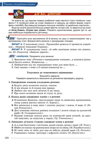 122
Ðå÷åííÿ ç îäíîðiäíèìè ÷ëåíàìè
Чи знаєте ви, що першою назвою улюбленої нами картоплі стало італійське «трю-
фель»? З італійської мови це слово перейшло в німецьку, де набуло форми «карто-
фель» (кartoﬀel). Від німецької походить польське «kartoﬂa» та українське «картопля»...
Якщо ви хочете дізнатися більше цікавих фактів з історії слів, то зверніться до книж-
ки Алли Коваль «Слово про слово». Розкажіть однокласникам, друзям про те, що
вам найбільше сподобалося в цій книжці.
Підготуйте усне висловлення (6–8 речень) на одну із запропонованих тем у
відповідному стилі. Використайте речення з однорідними членами.
ВАРІАНТ А. Ó íàóêîâîìó ñòèëі: «Òðàäèöіéíі ðåìåñëà é ïðîìèñëè óêðàїí-
öіâ», «Êîðèñíі êîïàëèíè Óêðàїíè».
ВАРІАНТ Б. Ó õóäîæíüîìó ñòèëі: «À íåáî çàñíіæåíå íіæíî òàê íіæèòü-
ñÿ» (Î. Ëÿùåíêî), «Çàâіÿëî äîðîãè».
САМООЦІНКА. Продовжте усно речення.
1. Âèâ÷àþ÷è òåìó «Ðå÷åííÿ ç îäíîðіäíèìè ÷ëåíàìè», ÿ äіçíàâñÿ (äіçíà-
ëàñÿ) áàãàòî íîâîãî. Íàïðèêëàä, ...
2. Íàéâàæ÷èì ïіä ÷àñ îïðàöþâàííÿ òåìè äëÿ ìåíå áóëî ...
3. Ñâîї çíàííÿ ç òåìè ÿ á îöіíèâ (îöіíèëà) íà ...
Ãîòóєìîñÿ äî òåìàòè÷íîãî îöіíþâàííÿ
Виконайте завдання.
Перевірте правильність виконання за допомогою відповідей у додатку
1. Îäíîðіäíèìè ÷ëåíàìè óñêëàäíåíî ðå÷åííÿ
À Áóäóòü äèòÿ êîëèñàòè ñîêîëè, ñîêîëè.
Á À âіí âіçüìè òà é ñêàæè âñþ ïðàâäó.
Â Ëþáèòü âіí òàêі íî÷і ìіñÿ÷íі é öþ òèøó.
Ã Ïðî íüîãî îñòàííіì ÷àñîì íі ñëóõó íі äóõó.
2. Êіëüêà ðÿäіâ îäíîðіäíèõ ÷ëåíіâ є â ðå÷åííі
À Îãëÿíóâøè Äàíèëêà, ïðîñëóõàâøè ñåðöå òà æèâîòèêà ïðîùóïàâøè,
ëіêàð óçÿâñÿ ðâó÷êî ïèñàòè (І. Êîðñàê).
Á Âñå çìіøàëîñü â îäíó ìèòü і çëèëîñü äîêóïè: і çåìëÿ, é ìîðå (І. Íå-
÷óé-Ëåâèöüêèé).
Â Äîñі êîæíîìó ñíèòüñÿ äîìіâêà êîëèøíÿ і ëåëå÷å ãíіçäî íà äóïëèñòіé
âåðáі (Â. Ñêîìàðîâñüêèé).
Ã Íàäâîðі ïîâñþäè ëåæàëà ðîñà: íà ïîæîâêëіé òðàâі îñіííіé, íà êðóã-
ëіé ïàâóòèíі, íà êàïóñòàõ ó ãîðîäі (Ãð. Òþòþííèê).
3. Çìіøàíèì çâ’ÿçêîì ç’єäíàíî îäíîðіäíі ÷ëåíè â ðå÷åííі
À À ÿ ñòàþ áàãàòøèì і ÷èñòіøèì, ðàäіþ ñîíöþ, ðîñàì і òðàâі (Ì. Òêà÷).
Á Îáàáі÷ ïî ñõèëàõ ãіð ðîçñèïàëèñÿ îòàðè êіç òà îâåöü (Ì. Êîöþáèíñüêèé).
Â Íі òâîїõ ñíіâ, íі òâîїõ äóì íàì íå çàáóòè, ðіäíèé êðàþ (Á. Ëåïêèé).
Ã Óêðèâøèñü òüìîþ, òðîòóàðè і àñôàëüòè ñïëÿòü (Î. Äîâãîï’ÿò).
270
271
 