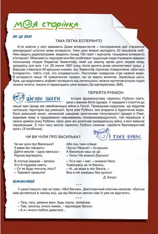 ЯК ЦЕ БУЛО
ТАКА ЛЕГКА ЕСПЕРАНТО
6-те жовтня у світі вважають Днем есперантистів – послідовників ідеї створення
міжнародної штучної мови есперанто. Нині цією мовою володіють 20 мільйонів осіб.
Нею ведуть радіопрограми, видають понад 150 газет і журналів, поширена есперанто
в Інтернеті. Можливість порозумітися без особливих труднощів люди отримали завдяки
польському лікарю Людвігові Заменгофу, який ще змалку мріяв дати людям мову,
зрозумілу для всіх. І от, 26 липня 1887 року, після десяти років наполегливої праці, у
Варшаві з’явилася 40-аркушна книжка, яку Заменгоф підписав псевдонімом «Докторо
Есперанто», тобто «той, хто сподівається». Поступово псевдонім став назвою мови.
В есперанто лише 16 граматичних правил, які не мають винятків. Засвоївши шість
букв, що відрізняють алфавіт есперанто від латинського, можна протягом кількох годин
почати читати, писати й перекладати цією мовою (За матеріалами ЗМІ).
ПЕРЕЙТИ РУБІКОН
Історія фразеологізму перейти Рубікон пов’я-н
зана з іменем Юлія Цезаря. У середині І століття до
нашої ери Цезар вів завойовницькі війни в Галлії. Природним кордоном, що відділяв
галльську територію від римської, була ріка Рубікон, яка впадала в Адріатичне море.
Коли римський сенат, наляканий швидким зростанням популярності Цезаря в Римі,
відмовив йому в продовженні повноважень головнокомандуючого, той перейшов зі
своєю армією річку Рубікон. Цією дією він розпочав громадянську війну, з якої вийшов
переможцем. З того часу вислів перейти Рубікон означає «зробити безповоротнийн
крок» (З посібника).
ЧИ ВИ ЧУЛИ ПРО ВАСИЛЬКА?
Чи ви чули про Василька?
З вами він говорить:
Дайте вислів – одна хвилька –
Рідною відтворить.
В хлопця виразів – запаси;
Хто б подумав навіть.
– От як буде точить ляси?
– Теревені править!
Або ось таке слівце:
Прочь! Нельзя! – по-руськи.!
А Василько наш на це:
– Геть! Не можна! Дзуськи!
– Ти в нас – маг, – сказала Ната.
Усміхнувсь на те Василь:
– Ні, це мова в нас багата, –
Все в ній знайдеш без зусиль!
Д. Білоус
УСМІХНІМОСЯ
* * *
У школі пишуть твір на тему: «Мої батьки». Дев’ятирічний хлопчик написав: «Батьки
нам дістаються в такому віці, що від багатьох звичок нам їх уже не відучити».
* * *
– Тату, тату, увімкни мені, будь ласка, телевізор.
– Там, синочку, нічого немає, – відповідає батько.
– А я і нічого люблю дивитися...
 