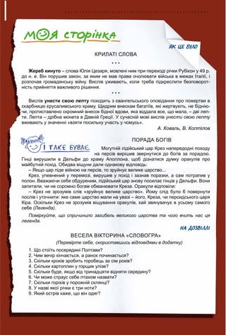 ЯК ЦЕ БУЛО
КРИЛАТІ СЛОВА
* * *
Жереб кинуто – слова Юлія Цезаря, мовлені ним при переході річки Рубікон у 49 р.
до н. е. Він порушив закон, за яким не мав права очолювати війська в межах Італії, і
розпочав громадянську війну. Вислів уживають, коли треба підкреслити безповорот-
ність прийняття важливого рішення.
* * *
Вислів унести свою лепту походить з євангельського оповідання про пожертви в
скарбницю єрусалимського храму. Щедрим внескам багатіїв, які жертвують, не біднію-
чи, протиставлено скромний внесок бідної вдови, яка віддала все, що мала, – дві леп-
ти. Лепта – дрібна монета в Давній Греції. У сучасній мові вислів унести свою лепту
вживають у значенні «взяти посильну участь у чомусь».
А. Коваль, В. Коптілов
ПОРАДА БОГІВ
Могутній лідійський цар Крез напередодні походу
на персів вирішив звернутися до богів за порадою.
Гінці вирушили в Дельфи до храму Аполлона, щоб дізнатися думку оракулів про
майбутній похід. Обидва віщуни дали однакову відповідь:
– Якщо цар піде війною на персів, то зруйнує велике царство...
Крез, упевнений у перемозі, вирушив у похід і зазнав поразки, а сам потрапив у
полон. Вважаючи себе обдуреним, лідійський цар знову посилає гінців у Дельфи. Вони
запитали, чи не соромно богам обманювати Креза. Оракули відповіли:
– Крез не зрозумів слів «зруйнує велике царство». Йому слід було б повернути
послів і уточнити: яке саме царство мали на увазі – його, Креза, чи персидського царя
Кіра. Оскільки Крез не зрозумів віщування оракулів, хай звинувачує в усьому самого
себе (Легенда).
Поміркуйте, що спричинило загибель великого царства та чого вчить нас ця
легенда.
НА ДОЗВІЛЛІ
ВЕСЕЛА ВІКТОРИНА «СЛОВОГРА»
(Перевірте себе, скориставшись відповідями в додатку)
1. Що стоїть посередині Полтави?
2. Чим вечір кінчається, а ранок починається?
3. Скільки кроків зробить горобець за сім років?
4. Скільки картоплин у горщик улізе?
5. Скільки буде, якщо від тринадцяти відняти середину?
6. Чи може страус себе птахом назвати?
7. Скільки горіхів у порожній склянці?
8. У назві якої річки є три ноти?
9. Який острів каже, що він одяг?
 