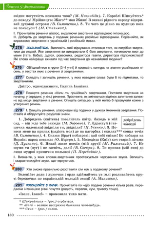 130
Ðå÷åííÿ çi çâåðòàííÿìè
çâіäêè ìîãóòíіñòü íåçëàìíà òâîÿ? (Ì. Íàãíèáіäà). 7. Êîðàáëі Øèêóéòåñü*
äî ïîõîäó! Ìðіéíèöòâî Æàãî** ìîÿ Æèâè! Â îêåàíі ðіäíîãî íàðîäó âіäêðè-
âàé äóõîâíі îñòðîâè (Â. Ñèìîíåíêî). 8. Òè ÷îãî öå äіâêî íà âóëèöþ íîñà
íå ïîêàçóєø? (Ì. Ñòåëüìàõ).
ІІ. Прочитайте речення вголос, виділяючи звертання відповідною інтонацією.
ІІІ. Доберіть до звертань у поданих реченнях російські відповідники. Порівняйте, як
виражаємо звертання в українській і російській мовах.
ПОСПІЛКУЙТЕСЯ. Висловіть свої міркування стосовно того, як потрібно зверта-
тися до людей. Яке означення ви використали б біля звертання, починаючи лист до
мами (тата, бабусі, дідуся, ровесника, редактора газети, директора підприємства)?
Які слова найкраще вживати під час звертання до незнайомої людини?
Об’єднайтеся в групи (3–4 учні) й проведіть конкурс на знання українських пі-
сень, у текстах яких є речення зі звертаннями.
Складіть і запишіть речення, у яких наведені слова були б то підметами, то
звертаннями.
Äíіïðî, îäíîêëàñíèêè, Ãàëèíà Іâàíіâíà.
Поширте речення «Коли ти прийдеш?» звертанням. Поставте звертання на
початку, у середині, у кінці речення. Простежте, як змінюється відтінок запитання залеж-
но від місця звертання в реченні. Опишіть ситуацію, у якій могло б прозвучати кожне з
утворених речень.
І. Спишіть речення, утворивши від поданих у дужках іменників звертання. По-
ставте й обґрунтуйте розділові знаки.
1. Äîáðèäåíü (êâіòåíü) ïîâåëèòåëü êâіòó. Çàõîäü â ìіé
ñàä, – âіí æäå òåáå çàâæäè (Ì. Áîðîâêî). 2. Çäðàñòóé (ïòà-
øå÷êà ìàëåíüêà) çâіäêіëÿ òè, çâіäêіëÿ? (Ï. Óñåíêî). 3. Ïî-
íåñè ìåíå íà êðèëàõ (ðàäіñòü ìîÿ) äå íà ïàãîðáàõ і ñõèëàõ*** ñîíöÿ òå÷іÿ
(Â. Ñèìîíåíêî). 4. Ñêàæè (áðàò) êîáçàðåâі: õàé ñîáі ñïіâàє! Áî êîáçàðÿ íà
Âêðàїíі íàðîä ïîâàæàє (Î. Êîðñóí). 5. Ìîëîäієø (Êèїâ) õî÷ ñòàðèé ëіòàìè
(Ä. Ëóöåíêî). 6. Íåõàé æèâå ïîåçіÿ (ìіé äðóã)! (Ì. Ðèëüñüêèé). 7. Íå
øóìè òè (ëóã) і íå ãàñíіòü, äàëі! (Â. Ñîñþðà). 8. Òè ïðèïàâ (ìіé ñèí) äî
ëèöÿ ìóäðîї êðèíè÷êè ïîëüîâîї (Ï. Ïåðåáèéíіñ).
ІІ. Визначте, у яких словах-звертаннях простежується чергування звуків. Запишіть
і схарактеризуйте звуки, що чергуються.
Хто зможе правильно розставити сім ком у поданому реченні?
Çåëåíіéòå äîëè і ëóæå÷êè і îðëè çäіéìàéòåñü óâ іìëі ðîçëèâàéòåñü êðó-
òі áåðåæå÷êè ïî âêðàїíñüêіé ìîëîäіé çåìëі! (À. Ìàëèøêî).
ПОПРАЦЮЙТЕ В ПАРАХ. Прочитайте по черзі подане речення кілька разів, пере-
даючи інтонацією різні почуття (радість, переляк, сум, тривогу тощо).
«Іâàíå, Іâàíå!» – ïðîìîâèëà òèõî ìàòè.
* Øèêóâàòèñÿ – (ðîñ.) ñòðîèòüñÿ.
** Æàãà – âåëèêå íåñòðèìíå áàæàííÿ ÷îãî-íåáóäü.
*** Ñõèë – (ðîñ.) ñêëîí.
275
276
277
278
279
äîáðèäåíü
çàâæäè
280
281
 