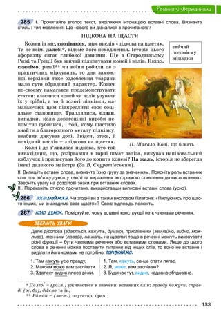 133
Ðå÷åííÿ çi çâåðòàííÿìè
І. Прочитайте вголос текст, виділяючи інтонацією вставні слова. Визначте
стиль і тип мовлення. Що нового ви дізналися з прочитаного?
ÏІÄÊÎÂÀ ÍÀ ÙÀÑÒß
Êîæåí іç âàñ, ñïîäіâàþñÿ, çíàє âèñëіâ «ïіäêîâà íà ùàñòÿ».
Òà íå âñіì, äàëåáі*, âіäîìå éîãî ïîõîäæåííÿ. Іñòîðіÿ öüîãî
àôîðèçìó ñÿãàє ãëèáîêîї äàâíèíè. Ùå â Ñòàðîäàâíüîìó
Ðèìі òà Ãðåöії áóâ çâè÷àé ïіäêîâóâàòè êîíåé і âîëіâ. ßêùî,
ñêàæіìî, ðàòàї** ÷è âîїíè ðîáèëè öå ç
ïðàêòè÷íèõ ìіðêóâàíü, òî äëÿ çàìîæ-
íîї âåðõіâêè òàêå îçäîáëåííÿ òâàðèíè
ìàëî ñóòî îáðÿäîâèé õàðàêòåð. Êîæåí
ïî-ñâîєìó íàìàãàâñÿ ïðîäåìîíñòðóâàòè
ñòàòêè: âëàñíèêè êîíåé ÷è âîëіâ óçóâàëè
їõ ó ñðіáíі, à òî é çîëîòі ïіäêіâêè, íà-
ìàãàþ÷èñü öèì ïіäêðåñëèòè ñâîє ñîöі-
àëüíå ñòàíîâèùå. Òðàïëÿëèñÿ, îäíàê,
âèïàäêè, êîëè äîðîãîöіííі âèðîáè íå-
ïîìіòíî ãóáèëèñÿ, і òîé, êîìó ùàñòèëî
çíàéòè ç áëàãîðîäíîãî ìåòàëó ïіäêіâêó,
íåàáèÿê äÿêóâàâ äîëі. Çâіäñè, îòæå, é
ïîõіäíèé âèñëіâ – «ïіäêîâà íà ùàñòÿ».
Êîëè і äå ç’ÿâèëàñÿ ïіäêîâà, õòî òîé
âèíàõіäíèê, ùî, ðîçіðâàâøè â ãîðíі øìàò çàëіçà, âèêóâàâ íàïіâîâàëüíèé
êàáëó÷îê і ïðèïàñóâàâ éîãî äî êîïèòà êîíåâі? Íà æàëü, іñòîðіÿ íå çáåðåãëà
іìåíі äàëåêîãî ìàéñòðà (Çà Â. Ñêóðàòіâñüêèì).
ІІ. Випишіть вставні слова, визначте їхню групу за значенням. Поясніть роль вставних
слів для зв’язку думок у тексті та вираження авторського ставлення до висловленого.
Зверніть увагу на розділові знаки при вставних словах.
ІІІ. Перекажіть стисло прочитане, використавши виписані вставні слова (усно).
ПОСПІЛКУЙМОСЯ. Чи згодні ви з таким висловом Платона: «Піклуючись про щас-
тя інших, ми знаходимо своє щастя»? Свою відповідь поясніть.
КОЛО ДУМОК. Поміркуйте, чому вставні конструкції не є членами речення.
Деякі дієслова (здається, кажуть, думаю), прислівники (звичайно, видно, мож-
ливо), іменники (правда, на жаль, на щастя) тощо в реченні можуть виконувати
різні функції – бути членами речення або вставними словами. Якщо до цього
слова в реченні можна поставити питання від інших слів, то воно не вставне і
виділяти його комами не потрібно. ПОРІВНЯЙМО:
1. Там кажутьу усю правду.
2. Максим може вам заспівати.
3. Здалеку видно плесо річки.
1. Там, кажуть, сонце спати лягає.
2. Я, може, вам заспіваю?
3. Будинок тут, видно, недавно збудовано.
* Äàëåáі – (ðîçì.) óæèâàєòüñÿ â çíà÷åííі âñòàâíèõ ñëіâ: ïðàâäó êàæó÷è, ñïðàâ-
äі (æ, áî), äіéñíî òà іí.
** Ðàòàé – (çàñò.) ïëóãàòàð, îðà÷.
285
çâè÷àé
ïî-ñâîєìó
âèïàäêè
Ï. Øàêàëî. Êîí³, ùî á³æàòü
286
287
 