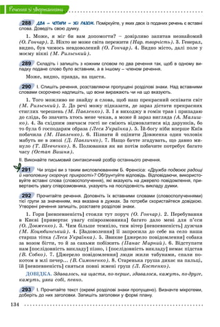134
Ðå÷åííÿ çi çâåðòàííÿìè
ДВА – ЧОТИРИ – УСІ РАЗОМ. Поміркуйте, у яких двох із поданих речень є вставні
слова. Доведіть свою думку.
1. Ìîæå, ÿ ìіã áè âàì äîïîìîãòè? – äîâіðëèâî çàïèòàâ íåçíàéîìèé
(Î. Ãîí÷àð). 2. Íіõòî íå ìîæå ñâіòà ïåðåæèòè (Íàð. òâîð÷іñòü). 3. Ãåíåðàë,
âèäíî, áóâ ÷èìîñü íåâäîâîëåíèé (Î. Ãîí÷àð). 4. Âèäíî ìіñòî, äàëі ïîëå ó
ìîєìó âіêíі (Ì. Ðèëüñüêèé).
Складіть і запишіть з кожним словом по два речення так, щоб в одному ви-
падку подане слово було вставним, а в іншому – членом речення.
Ìîæå, âèäíî, ïðàâäà, íà ùàñòÿ.
І. Спишіть речення, розставляючи пропущені розділові знаки. Над вставними
словами скорочено надпишіть, що вони виражають чи на що вказують.
1. Òîãî ìîæëèâî íå çíàéäó ÿ ñëîâà, ùîá íàø ïðåêðàñíèé îñïіâàòè ñâіò
(Ì. Ðèëüñüêèé). 2. Äî ðå÷і ìîæó ïіäêàçàòè, äå çàðàç äіñòàòè ïðåêðàñíèõ
ñòèãëèõ ÷åðåøåíü (Ì. Ïàâëåíêî). 3. І ÿ âèõîäæó â ãîìіí òðàâ і ïðèïàäàþ
äî ñëіäà, áî çíà÷èòü õòîñü ìåíå ÷åêàâ, à ìîæå é çàðàç âèãëÿäà (À. Ìàëèø-
êî). 4. Çà ñõіäíèì çâè÷àєì ãîñòі íå ñìіþòü âіäìîâëÿòèñÿ âіä äàðóíêіâ, áî
òî áóëà á ãîñïîäàðÿì îáðàçà (Ëåñÿ Óêðàїíêà). 5. Їé-áîãó íіáè âïåðøå Êèїâ
ïîáà÷èëà (Ì. Ïàâëåíêî). 6. Ïіçíàòè é îöіíèòè Äîâæåíêà îäèí ÷îëîâіê
ìàáóòü íå â çìîçі (Ä. Ïàâëè÷êî). 7. Íàùî áà÷òå çãàäóâàòü, ùî äàâíî ìè-
íóëî (Ò. Øåâ÷åíêî). 8. Ïîëþâàííÿ ÿê âè ïîòіì ïîáà÷èòå ïîòðåáóє áàãàòî
÷àñó (Îñòàï Âèøíÿ).
ІІ. Виконайте письмовий синтаксичний розбір останнього речення.
Чи згодні ви з таким висловлюванням Б. Френсіса: «Дружба подвоює радощі
й наполовину скорочує прикрості»? Обґрунтуйте відповідь. Відповідаючи, використо-?
вуйте вставні слова (словосполучення), які вказують на джерело повідомлення, при-
вертають увагу співрозмовника, указують на послідовність викладу думки.
Прочитайте речення. Доповніть їх вставними словами (словосполученнями)
тієї групи за значенням, яка вказана в дужках. За потреби скористайтеся довідкою.
Утворені речення запишіть, розставте розділові знаки.
1. Ãîðè [íåâïåâíåíіñòü] ñòîÿëè òóò ïîðó÷ (Î. Ãîí÷àð). 2. Ïåðåáóâàííÿ
â Êèєâі [ïðèâåðòàє óâàãó ñïіâðîçìîâíèêà] áàãàòî äàëî ìåíі äëÿ ï’єñè
(Î. Äîâæåíêî). 3. ×èì áіëüøå òåìíіëî, òèì âіòåð [íåâïåâíåíіñòü] äóæ÷àâ
(Ì. Êîöþáèíñüêèé). 4. [Çàäîâîëåííÿ] її çàïðîñèëà äî ñåáå íà ñåëî íàøà
ñòàðøà òіòêà (Ëåñÿ Óêðàїíêà). 5. Çâèêíå [äæåðåëî ïîâіäîìëåííÿ] ñîáàêà
çà âîçîì áіãòè, òî é çà ñàíüìè ïîáіæèòü (Ïàíàñ Ìèðíèé). 6. Âіäñòóïàòè
íàì [ïîñëіäîâíіñòü âèêëàäó] ïіçíî, і [ïîñëіäîâíіñòü âèêëàäó] íåìàє ïіäñòàâ
(Â. Ñîáêî). 7. [Äæåðåëî ïîâіäîìëåííÿ] ëþäè æèëè òàáóíàìè, ñïàëè ïî-
êîòîì â ìëі ïå÷åð... (Â. Ñèìîíåíêî). 8. Ñòàðåíüêà ãðóøà äèõàє íà ïàëüöі,
їé [íåâïåâíåíіñòü] ñíÿòüñÿ ïîâíі æìåíі ãðóø (Ë. Êîñòåíêî).
ÄÎÂІÄÊÀ. Çäàâàëîñü, íà ùàñòÿ, ïî-ïåðøå, çäàâàëîñÿ, êàæóòü, ïî-äðóãå,
êàæóòü, óÿâè ñîáі, ïåâíî.
І. Прочитайте текст (окремі розділові знаки пропущено). Визначте мікротеми,
доберіть до них заголовки. Запишіть заголовки у формі плану.
288
289
290
291
292
293
 
