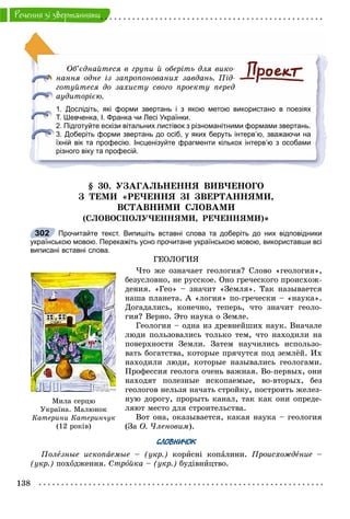138
Ðå÷åííÿ çi çâåðòàííÿìè
Îá’єäíàéòåñÿ â ãðóïè é îáåðіòü äëÿ âèêî-
íàííÿ îäíå іç çàïðîïîíîâàíèõ çàâäàíü. Ïіä-
ãîòóéòåñÿ äî çàõèñòó ñâîãî ïðîåêòó ïåðåä
àóäèòîðієþ.
1. Дослідіть, які форми звертань і з якою метою використано в поезіях
Т. Шевченка, І. Франка чи Лесі Українки.
2. Підготуйте ескізи вітальних листівок з різноманітними формами звертань.
3. Доберіть форми звертань до осіб, у яких беруть інтерв’ю, зважаючи на
їхній вік та професію. Інсценізуйте фрагменти кількох інтерв’ю з особами
різного віку та професій.
§ 30. ÓÇÀÃÀËÜÍÅÍÍß ÂÈÂ×ÅÍÎÃÎ
Ç ÒÅÌÈ «ÐÅ×ÅÍÍß ÇІ ÇÂÅÐÒÀÍÍßÌÈ,
ÂÑÒÀÂÍÈÌÈ ÑËÎÂÀÌÈ
(ÑËÎÂÎÑÏÎËÓ×ÅÍÍßÌÈ, ÐÅ×ÅÍÍßÌÈ)»
Прочитайте текст. Випишіть вставні слова та доберіть до них відповідники
українською мовою. Перекажіть усно прочитане українською мовою, використавши всі
виписані вставні слова.
ÃÅÎËÎÃÈß
×òî æå îçíà÷àåò ãåîëîãèÿ? Ñëîâî «ãåîëîãèÿ»,
áåçóñëîâíî, íå ðóññêîå. Îíî ãðå÷åñêîãî ïðîèñõîæ-
äåíèÿ. «Ãåî» – çíà÷èò «Çåìëÿ». Òàê íàçûâàåòñÿ
íàøà ïëàíåòà. À «ëîãèÿ» ïî-ãðå÷åñêè – «íàóêà».
Äîãàäàëèñü, êîíå÷íî, òåïåðü, ÷òî çíà÷èò ãåîëî-
ãèÿ? Âåðíî. Ýòî íàóêà î Çåìëå.
Ãåîëîãèÿ – îäíà èç äðåâíåéøèõ íàóê. Âíà÷àëå
ëþäè ïîëüçîâàëèñü òîëüêî òåì, ÷òî íàõîäèëè íà
ïîâåðõíîñòè Çåìëè. Çàòåì íàó÷èëèñü èñïîëüçî-
âàòü áîãàòñòâà, êîòîðûå ïðÿ÷óòñÿ ïîä çåìëёé. Èõ
íàõîäèëè ëþäè, êîòîðûå íàçûâàëèñü ãåîëîãàìè.
Ïðîôåññèÿ ãåîëîãà î÷åíü âàæíàÿ. Âî-ïåðâûõ, îíè
íàõîäÿò ïîëåçíûå èñêîïàåìûå, âî-âòîðûõ, áåç
ãåîëîãîâ íåëüçÿ íà÷àòü ñòðîéêó, ïîñòðîèòü æåëåç-
íóþ äîðîãó, ïðîðûòü êàíàë, òàê êàê îíè îïðåäå-
ëÿþò ìåñòî äëÿ ñòðîèòåëüñòâà.
Âîò îíà, îêàçûâàåòñÿ, êàêàÿ íàóêà – ãåîëîãèÿ
(Çà Î. ×ëåíîâèì).
СЛОВНИЧОК
Ïîëåçíûå èñêîïàåìûå – (óêð.) êîðèñíі êîïàëèíè. Ïðîèñõîæäåíèå –
(óêð.) ïîõîäæåííÿ. Ñòðîéêà – (óêð.) áóäіâíèöòâî.
302
Ìèëà ñåðöþ
Óêðà¿íà. Ìàëþíîê
Êàòåðèíè Êàòåðèí÷óê
(12 ðîê³â)
 