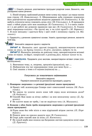 139
Ðå÷åííÿ çi çâåðòàííÿìè
І. Спишіть речення, розставляючи пропущені розділові знаки. Визначте, чим
ускладнене кожне речення.
1. Ïîâіé âіòðåöü ãðàéëèâèé ðîçâàæ ìåíå ñóìíó âіä ñåðöÿ і äî ñåðöÿ íàïíè
îöþ ñòðóíó (Â. Êîâàëіâñüêà). 2. Îáîæíþâàííÿ äóáà î÷åâèäíî çóìîâëåíî
éîãî äîâãîâі÷íіñòþ íàäçâè÷àéíîþ ìіöíіñòþ äåðåâèíè (Î. Ïîòàïåíêî). 3. Öå
ìàáóòü î÷іêóþ÷è âåñíó ãîìîíèòü äóøà ëіñó (Ì. Ñòåëüìàõ). 4. ß ïðîùàþñÿ
íèíі ç òîáîþ ðіäíà õàòî ìîÿ íàçàâæäè (Â. Ñèìîíåíêî). 5. І â ñâÿòà ãîìіí-
êі і â äíі ðîáî÷і ìè äóìàєìî ïðàâíóêè ïðî âàñ (Â. Ñèìîíåíêî). 6. Ñêàæè
ìåíі ïîðàäíèöå-ñîïіëêî: «×è òðóòíі ìè, à ÷è ñëіïі îðëè?!» (Ì. Áîðîâêî).
7. Â ïîëå âèõîäæó і çäàєòüñÿ áà÷ó і öâіò î÷åé і ïîñìіøêó ãàðÿ÷ó (À. Ìà-
ëèøêî).
ІІ. Підкресліть у реченнях граматичні основи. Укажіть односкладні речення, визначте
їхній вид.
Виконайте завдання одного з варіантів.
ВАРІАНТ А. Íàïèøіòü ëèñò äðóãîâі (ïîäðóçі), âèêîðèñòîâóþ÷è âñòàâíі
ñëîâà íà æàëü, íà äóìêó (êîãîñü), äî ðå÷і, çâè÷àéíî, ìàáóòü òà іí.
ВАРІАНТ Б. Íàïèøіòü äîïîâіäü íà äîâіëüíó òåìó, âèêîðèñòîâóþ÷è âñòàâíі
ñëîâà ïî-ïåðøå, ïî-äðóãå, íàïðèêëàä, â óñÿêîìó ðàçі, òàêèì ÷èíîì òà іí.
САМООЦІНКА. Продовжте усно вислови, використовуючи вставні слова (сло-
восполучення).
1. Âèâ÷èâøè òåìó, ÿ, çîêðåìà, çðîçóìіâ (çðîçóìіëà), ùî ...
2. Íàéâàæ÷èì ïіä ÷àñ îïðàöþâàííÿ òåìè äëÿ ìåíå áóëî ...
3. Ñâîї çíàííÿ ç òåìè ÿ á îöіíèâ (îöіíèëà) íà ...
Ãîòóєìîñÿ äî òåìàòè÷íîãî îöіíþâàííÿ
Виконайте завдання.
Перевірте виконання за допомогою відповідей у додатку
1. Ïîøèðåíå çâåðòàííÿ є â ðå÷åííі (ðîçäіëîâі çíàêè ïðîïóùåíî)
À Ïðèâіò òîáі çåëåíîêóäðà Ñêâèðî ïîåò ñèâîãîëîâèé ïîñèëà (Ì. Ðèëü-
ñüêèé).
Á ×è çíàєø òè õëîï÷å ÿêîãî êîíÿ òîáі ñåðåä ïîëÿ âãîòîâèëà äîëÿ?
(Á. Îëіéíèê).
Â Ñïàñèáі Âàì ìàìî çà âі÷íó ëþáîâ і çà âñþ íåîïëà÷åíó ëàñêó (Ä. Ëó-
öåíêî).
Ã Íå ïëà÷òå ìàìî íå òðåáà, і âè íå æóðіòüñÿ òàòó (À. Ìàëèøêî).
2. Êîìàìè ç îáîõ áîêіâ òðåáà âіäîêðåìèòè çâåðòàííÿ â ðå÷åííі (ðîçäіëîâі
çíàêè ïðîïóùåíî)
À Ðіäíà ìîâî áåç òåáå íіõòî ÿ ìîâ ïіäðіçàíèé âіòðîì ëèñòîê (Ï. Ïåðå-
áèéíіñ).
Á Ïîíåñè ìåíå íà êðèëàõ ðàäîñòå ìîÿ (Â. Ñèìîíåíêî).
Â Ñòàðі äóáè ñïàñèáі âàì çà îñіíü (Ë. Êîñòåíêî).
Ã Íå ñóìóé âåðáî ìîÿ ïîõèëà ùî áàãðÿíèì ëèñòÿì îäøóìіëà îñåíі ïîðà
(Ä. Ëóöåíêî).
303
304
305
 