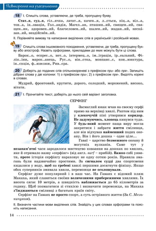 14
Ïîâòîðåííÿ òà óçàãàëüíåííÿ
І. Спишіть слова, уставляючи, де треба, пропущену букву.
Ñòàò..ÿ, ñóä..ÿ, ãіë..ÿ÷êà, ëàòàò..ÿ, êà÷åí..ÿ, ë..єòüñÿ, ïіö..à, âіë..à,
òîí..à, іí..îâàöіÿ, Ãîë..àíäіÿ, Ìàãåë..àí, ïòàøèí..èé, ñâÿùåí..èé, ñâÿ-
ùåí..èê, çäîðîâåí..èé, áëàãîñëîâåí..èé, øàëåí..èé, æàäàí..èé, íåñêà-
çàí..èé, íåçäіéñíåí..èé.
ІІ. Порівняйте вимову та написання виділених слів в українській і російській мовах.
Спишіть слова іншомовного походження, уставляючи, де треба, пропущену бук-
ву або апостроф. Назвіть орфограми, прикладами до яких можуть бути ці слова.
Áàðîê..î, åñïðåñ..î, íåò..î, іíòåðìåö..î, іì..іãðàöіÿ, іð..åàëüíèé, Ôі-
ëіï..іíè, ìàðîê..àíåöü, Ðóñ..î, âіí..єòêà, ìîíïàíñ..є, êîí..þíêòóðà,
іí..єêöіÿ, ô..þçåëÿæ, Ðèâ..єðà.
Доберіть до поданих слів спільнокореневі з префіксом при- або- пре-. Запишіть
дібрані слова у дві колонки: 1) з префіксом при-; 2) з префіксом пре-. Виділіть корені
в словах.
Ìóäðèé, ôðîíòîâèé, êðóòèòè, äîðîãî, ñîëîäêèé, ìîðîæåíèé, âèñîêî,
âіòàòè.
І. Прочитайте текст, доберіть до нього свій варіант заголовка.
ÑÅÐÔІÍÃ
Çàñìàãëèé þíàê ì÷àâ íà ñâîєìó ñåðôі
ïðÿìî íà âåðõіâöі õâèëі. Ðàïòîì ïіä íèì
ó êëåêî÷ó÷іé ïіíі óòâîðèâñÿ êîðèäîð.
Íå çàäóìóþ÷èñü, õëîïåöü êèíóâñÿ òóäè.
Ó áóäü-ÿêèé ìîìåíò ïàùà âèðó ìîãëà
çàêðèòèñÿ і çàáðàòè æèòòÿ ñìіëèâöÿ,
àëå âіí âіä÷óâàâ íàéìåíøèé ïîäèõ îêå-
àíó. Âіí і éîãî äîøêà – îäíå öіëå...
Ãàâàї – öàðñòâî áåçìåæíîãî îêåàíó é
ìîãóòíіõ âóëêàíіâ. Ñàìå òóò ó
íåçàïàì’ÿòíі ÷àñè çàðîäèëîñÿ ìèñòåöòâî êîâçàííÿ íà äîøêàõ ïî õâèëÿõ,
ÿêå é îòðèìàëî íàçâó «ñåðôіíã» (âіä àíãë. surf – ïðèáіé).f Âàæêî ñîáі óÿâè-
òè, ïðîòå іñòîðіÿ ñåðôіíãó íàðàõîâóє íå îäíó ñîòíþ ðîêіâ. Ïðàâèëà çìà-
ãàíü áóëè íàäçâè÷àéíî ïðîñòèìè. Çà ñèãíàëîì ñóääі äâà ñïîðòñìåíè
êèäàëèñÿ ó âîäó, ùîá íà ãðåáåíі õâèëі ïåðøèìè äîñÿãíóòè ôіíіøó. ßêùî
îáîõ ñóïåðíèêіâ çìèâàëà õâèëÿ, ïåðåìîæöÿ íå îãîëîøóâàëè.
Ñåðôіíã äóæå ïîïóëÿðíèé і â íàø ÷àñ. Íà Ãàâàÿõ є âіäîìèé ïëÿæ
Ìàêàõà, ÿêèé ñëàâèòüñÿ ñâîїìè âåëè÷åçíèìè ïðèáåðåæíèìè õâèëÿìè. Їõ
âèñîòà ñÿãàє 10 ìåòðіâ, à øâèäêіñòü íàáëèæàєòüñÿ äî 65 êіëîìåòðіâ çà
ãîäèíó. Ùîá ïîçìàãàòèñÿ çі ñòèõієþ і âèçíà÷èòè ïåðåìîæöÿ, íà Ìàêàõà
ç’їæäæàþòüñÿ ñìіëèâöі ç áàãàòüîõ êðàїí ñâіòó.
Ñåðôіíã íà Ãàâàÿõ íå ïðîñòî ñïîðò, à ñóòü îñòðіâíîãî æèòòÿ (Çà Ñ. Ìåëü-
íè÷óêîì).
ІІ. Визначте частини мови виділених слів. Знайдіть у цих словах орфограми та пояс-
ніть написання.
18
19
20
21
 