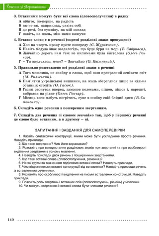 140
Ðå÷åííÿ çi çâåðòàííÿìè
3. Âñòàâíèìè ìîæóòü áóòè âñі ñëîâà (ñëîâîñïîëó÷åííÿ) â ðÿäêó
À íіáèòî, ïî-ïåðøå, íà ðàäіñòü
Á ÿê-íå-ÿê, íàïðèêëàä, óÿâіòü ñîáі
Â äî ðå÷і, áåç ñóìíіâó, íà ìіé ïîãëÿä
Ã íàâіòü, íà æàëü, ìіæ íàìè êàæó÷è
4. Âñòàâíå ñëîâî є â ðå÷åííі (îêðåìі ðîçäіëîâі çíàêè ïðîïóùåíî)
À Õî÷ íà ÷âåðòü êðîêó ïðîòå ïîïåðåäó (Ñ. Æóðàõîâè÷).
Á Íàâіòü ìåäóçà çíàє çàçäàëåãіäü, ùî áóäå áóðÿ íà ìîðі (Â. Ñàáóíàєâ).
Â Çâè÷àéíî äîðîãà íàì òåæ íå êèëèìàìè áóëà âèñòåëåíà (Îëåñü Ãîí-
÷àð).
Ã – Òè âèñëóõàєø ìåíå? – Çâè÷àéíî (Î. Êâіòíåâèé).
5. Ïðàâèëüíî ðîçñòàâëåíî âñі ðîçäіëîâі çíàêè â ðå÷åííі
À Òîãî ìîæëèâî, íå çíàéäó ÿ ñëîâà, ùîá íàø ïðåêðàñíèé îñïіâàòè ñâіò
(Ì. Ðèëüñüêèé).
Á Ïàì’ÿòêè óêðàїíñüêîї âèøèâêè, íà æàëü çáåðåãëèñÿ ëèøå çà êіëüêà
îñòàííіõ ñòîëіòü (Î. Ãàñþê).
Â Ãàçèê ðâîíóâñÿ âïåðåä, çàìîëîâ êîëåñàìè, ïіøîâ, ïіøîâ і, íàðåøòі,
âèáðàâñÿ íà ðіâíå (Îëåñü Ãîí÷àð).
Ã Ìіñÿöü õî÷å ìàáóòü ïîãðіòèñü, ñóíå â øèáêó ñâіé áëіäèé äèñê (Â. Ñè-
ìîíåíêî).
6. Ñêëàäіòü îäíå ðå÷åííÿ ç ïîøèðåíèì çâåðòàííÿì.
7. Ñêëàäіòü äâà ðå÷åííÿ çі ñëîâîì çâè÷àéíî òàê, ùîá ó ïåðøîìó ðå÷åííі
öå ñëîâî áóëî âñòàâíèì, à â äðóãîìó – íі.
ЗАПИТАННЯ І ЗАВДАННЯ ДЛЯ САМОПЕРЕВІРКИ
1. Назвіть синтаксичні конструкції, якими може бути ускладнене просте речення.
Наведіть приклади.
2. Що таке звертання? Чим його виражаємо?
3. Розкажіть про використання розділових знаків при звертанні та про особливості
виділення звертання в усному мовленні.
4. Наведіть приклади двох речень з поширеними звертаннями.
5. Що таке вставні слова (словосполучення, речення)?
6. На які групи за значенням поділяємо вставні слова? Наведіть приклади.
7. Чим відрізняються вставні конструкції від вставлених? Наведіть приклади речень
із вставленими реченнями.
8. Розкажіть про особливості виділення на письмі вставлених конструкцій. Наведіть
приклади.
9. Поясніть роль звертань і вставних слів (словосполучень, речень) у мовленні.
10. Чи можуть звертання й вставні слова бути членами речення?
 