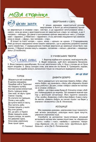 ЗВЕРТАННЯ У СВІТІ
У різних державах користуються різними
звертаннями: в Англії до нетитулованого чолові-
ка звертаються зі словами «сер», «містер», а до одруженої нетитулованої жінки –
«місіс», хоча до жінки з аристократичних кіл звертаються «леді» чи «міледі», а до її
чоловіка – «мілорд». До дівчат в англомовних країнах звертаються «міс», у Сканди-
навії – «фрекен», у Німеччині – «фрейлен». А ось ввічливе згадування про заміжню
жінку в німців – «фрау», про чоловіків – «гер».
В Іспанії та Італії чоловік – «дон», жінка – «донья» чи «дона». У Стародавньому
Римі до вільно народженої жінки казали «матрона», що в широкому розумінні означає
«мати сімейства». У середньовічних італійців звертання до заміжньої жінки було «ма-
донна». У Франції жінкам кажуть «мадам», чоловікам – «місьє», дівчатам – «мадемуа-
зель» (З посібника).
З УЧНІВСЬКИХ ТВОРІВ
1. Воротар відбив м’яч кулаком, який відлетів убік.
2. Водій попросив, щоб його заправили бензином.
3. Вона говорила нерозбірливо, бо в неї запліталися губи. 4. Кущі з голови до ніг були
вкриті ягодами. 5. Заєць солодко спав, але мене він не бачив. 6. Громадяни, корови,
телята й інша худоба можуть випасатися тільки на спеціально відведених місцях.
ЯК ЦЕ БУЛО
ДАВАТИ ДОБРО
Часто доводиться чути вислови давати добро, одер-
жати добро, що означають «дати або одержати дозвіл
щось робити». До речі, слово «добро» зовсім не пов’яза-
не зі словом «добрий».
Добро – це стара назва букви Д. Спочатку слово «доб-
ро» помандрувало до моряків. Так називали жовтий пра-
пор у флотській сигналізації. Його підняття означало:
«Так, згоден, дозволяю» (тобто даю добро). А вже з палу-
би вислів «давати добро» як сигнал пішов і на берег у
значенні «дозволяти» (За В. Ужченком).
АСОЦІАЦІЇ
Між окремими думками, уявленнями існує психологіч-
ний зв’язок (асоціація), унаслідок якого одне почуття,
уявлення спричинює інше.
Спробуйте за допомогою трьох-чотирьох асоціацій
встановити зв’язок між такими поняттями, як «деревина»
і «м’яч»; «небо» і «чай»; «ведмідь» і «ракета». Напри-
клад: деревина – ліс, ліс – поле, поле – футбольне, фут-
больний – м’яч (За О.ч Потапенком).
ТУРОК
Збирається мій знайомий
В далеку мандрівку.
Придбав собі в Туреччині
На тиждень путівку.
Костюм купив елегантний,
Вчить турецьку мову.
Уже знає, як звуть турки
Свиню і корову,
Як спитати по-турецьки,
Почім у них шуби,
Де купити мило й пасту,
Яка чистить зуби.
Голова тріщить у нього
Від отих уроків...
Він, до речі, в Україні
Живе тридцять років.
Ходить всюди, як хазяїн,
Аж дверима гурка,
Хоча мову українську
Знає гірше турка.
П. Глазовий
 