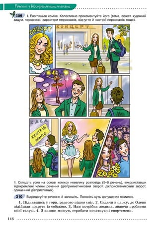 146
Ðå÷åííÿ ç âiäîêðåìëåíèìè ÷ëåíàìè
І. Розгляньте комікс. Колективно прокоментуйте його (тема, сюжет, художній
задум, персонажі, характери персонажів, відчуття й настрої персонажів тощо).
ІІ. Складіть усно на основі коміксу невелику розповідь (5–8 речень), використавши
відокремлені члени речення (дієприкметниковий зворот, дієприслівниковий зворот,
одиничний дієприслівник).
Відредагуйте речення й запишіть. Поясніть суть допущених помилок.
1. Ïіäíÿâøèñü ó ãîðè, ðàïòîâî ïіøîâ ñíіã. 2. Ñèäÿ÷è â ïàðêó, äî Îëåíè
ïіäіéøëà ïîäðóãà іç ñîáàêîþ. 3. Íàì ïîòðіáíà ëþäèíà, çíàþ÷à ïðîáëåìè
âñієї ãàëóçі. 4. Ç âèøêè ìîæóòü ñòðèáàòè ïî÷àòêóþ÷і ñïîðòñìåíè.
309
310
 