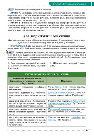 147
Ðå÷åííÿ ç âiäîêðåìëåíèìè ÷ëåíàìè
Виконайте завдання одного з варіантів.
ВАРІАНТ А. Âèïèøіòü іç òâîðіâ õóäîæíüîї ëіòåðàòóðè ï’ÿòü ðå÷åíü ç âіä-
îêðåìëåíèìè äієïðèêìåòíèêîâèìè ÷è äієïðèñëіâíèêîâèìè çâîðîòàìè.
Ïіäêðåñëіòü çâîðîòè ÿê ÷ëåíè ðå÷åííÿ. Ïîÿñíіòü ðîëü öèõ âіäîêðåìëåíèõ
÷ëåíіâ ó òåêñòàõ õóäîæíüîãî ñòèëþ.
ВАРІАНТ Б. Âèïèøіòü ç ïіäðó÷íèêà іñòîðії àáî ãåîãðàôії ï’ÿòü ðå÷åíü ç
âіäîêðåìëåíèìè äієïðèêìåòíèêîâèìè ÷è äієïðèñëіâíèêîâèìè çâîðîòàìè.
Ïіäêðåñëіòü çâîðîòè ÿê ÷ëåíè ðå÷åííÿ. Ïîÿñíіòü ðîëü öèõ âіäîêðåìëåíèõ
÷ëåíіâ ó òåêñòàõ íàóêîâîãî ñòèëþ.
§ 32. ÂІÄÎÊÐÅÌËÅÍІ ÎÇÍÀ×ÅÍÍß
Ïðî òå, çà ÿêèõ óìîâ âіäîêðåìëþєìî ïîøèðåíі é íåïîøèðåíі îçíà÷åííÿ,
ïðî їõíє іíòîíàöіéíå îôîðìëåííÿ òà ðîëü ó ìîâëåííі
ПРИГАДАЙМО. 1. Що таке означення? 2. За яких умов відокремлюємо дієприкмет-
никові звороти? 3. Який порядок слів у реченні вважають прямим, а який – непрямим?
Знайдіть означення та зазначте, які з них відокремлено комами. У якому ре-
ченні означення відділено від означуваного іменника іншим словом? У якому одне з
означень стоїть перед означуваним словом, а інші – після? Зробіть висновок, коли
відокремлюємо одиничні означення.
1. Äîù øóìèòü, ìîëîäèé і âåñåëèé.
2. Øóìèòü âåñíÿíèé äîù, ìîëîäèé
і âåñåëèé.
1. Øóìèòü äîù ìîëîäèé і âåñå-
ëèé.
ÓÌÎÂÈ ÂІÄÎÊÐÅÌËÅÍÍß ÎÇÍÀ×ÅÍÜ
Îçíà÷åííÿ âіäîêðåìëþєìî
(âèäіëÿєìî іíòîíàöієþ, ñòàâèìî
êîìó), ÿêùî:
Ïðèêëàäè
îçíà÷åííÿ ñòîñóþòüñÿ îñîáîâîãî
çàéìåííèêà
ßê ÿ, áіäíà, òóò ãîðþþ, ïðèéäè,
ïîäèâèñÿ (І. Êîòëÿðåâñüêèé).
îçíà÷åííÿ âіääіëåíі âіä îçíà÷óâà-
íîãî ñëîâà іíøèìè ÷ëåíàìè ðå÷åí-
íÿ
Ñðіáíèì ìàðåâîì ïîâèòі, êîëî ñіë
ñòîÿòü òîïîëі (Ëåñÿ Óêðàїíêà).
ïîøèðåíі îçíà÷åííÿ (äієïðèêìåò-
íèêîâі é ïðèêìåòíèêîâі çâîðîòè)
ñòîÿòü ïіñëÿ îçíà÷óâàíîãî ñëîâà
Ó ëіñі áðîäèâ òóìàí, ïіäçîëî÷åíèé
ñîíÿ÷íèì ïðîìіííÿì (Ãð. Òþòþí-
íèê).
îçíà÷åííÿ ìàþòü äîäàòêîâå îáñòà-
âèííå çíà÷åííÿ (óìîâè, ïðè÷èíè
òà іí.)
Íàëÿêàíèé ãðîìîâèöåþ, êіíü òè-
õåíüêî çàіðæàâ (Ì. Ñòåëüìàõ).
äâà і áіëüøå îäèíè÷íèõ îçíà÷åíü
ñòîÿòü ïіñëÿ îçíà÷óâàíîãî ñëîâà,
ïåðåä ÿêèì óæå є çàëåæíå âіä íüî-
ãî îçíà÷åííÿ
Ñòîÿëà òåìíà íі÷, õîëîäíà, âі-
òðÿíà... (Є. Ãóöàëî).
311
312
 