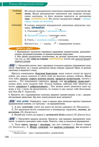 148
Ðå÷åííÿ ç âiäîêðåìëåíèìè ÷ëåíàìè
Розділові
знаки
Інтонація
Íà ïèñüìі âіäîêðåìëåíі îçíà÷åííÿ ïåðåâàæíî âèäіëÿєìî êî-
ìàìè. ßêùî âіäîêðåìëåíå îçíà÷åííÿ ìàє âèðàçíå åêñïðå-
ñèâíå çíà÷åííÿ, òî éîãî ìîæåìî âèäіëÿòè çà äîïîìîãîþ
òèðå. ÍÀÏÐÈÊËÀÄ: Íà ìіñòî íàñóâàëàñÿ õìàðà – âàæêà,
÷îðíà, ñõîæà íà âåëåòíÿ.
Â óñíîìó ìîâëåííі âіäîêðåìëåíі îçíà÷åííÿ âèäіëÿєìî ïàó-
çàìè. ПОРІВНЯЙМО:
1. Ñïî÷èâàâ ñòåï, / çàëèòèé ñîíöåì.
2. Çàëèòèé ñîíöåì, / ñïî÷èâàâ ñòåï.
3. Ñòåï, / çàëèòèé ñîíöåì, / ñïî÷èâàâ.
Ïðèìі òêà. / – ïàóçà; – ïіäâèùåííÿ ãîëîñó.
1. Відокремлені означення переважно виражаємо прикметниками, дієприкмет-
никами, дієприкметниковими та прикметниковими зворотами.
2. Між двома однорідними означеннями, які зв’язані одиничним сполучником
і (й), та, чи, або, кому не ставимо. НАПРИКЛАД: Спить сад, умитий дощему і
зігрітий сонцемр .
І. Прочитайте вголос текст, відповідно інтонуючи виділені відокремлені озна-
чення. Простежте, як з їхньою допомогою автор створює художній образ та досягає
лаконізму й виразності опису.
Öâіòóòü ñîíÿøíèêè. Îçâó÷åíі áäæîëàìèó , âîíè ÷îìóñü ñõîæі íà êðóãëі
êîáçè, ÿêі çåìëÿ ïіäíÿëà çі ñâîãî ëîíà íà âèñîêèõ æèâèõ ñòåáëàõ. Æèâå
òіëî êîáç, ïàõó÷åó , óêðèòåó ð æîâòèì ïèëîì, ïðîðîñëå ïåëþñòêàìèð ð , ñâіòèòü і
çîëîòіє... Óñі ñîíÿøíèêè ñìіþòüñÿ, âåñåëі, àëå ïî-äîáðîìó çàìèñëåíіð ó *,
êîæåí ùîñü õî÷å ñêàçàòè òîáі. Òіëüêè ïіäіéäè, íàáëèçü ñâîє îáëè÷÷ÿ äî
íüîãî, óâàæíîãîó é äîáðîçè÷ëèâîãîð ... Òàê ìîæíà äîâãî äèâèòèñÿ îäíå îä-
íîìó â î÷і, і êîëè âè ðîçëó÷èòåñÿ, òî êîæåí іç âàñ âіä÷óє ñåáå áàãàòøèì,
íіæ áóâ (Çà Є. Ãóöàëîì).
ІІ. Визначте, які з відокремлених означень виражені прикметниками, а які – дієприк-
метниковими зворотами. Від яких членів речення вони залежать?
КОЛО ДУМОК. Поміркуйте, чому в перших двох реченнях виділені означення
відокремлюємо комами, а в третьому – не відокремлюємо.
1. À âіí, ñàìîòíèé, óíî÷і ùå äîâãî íà âîãîíü äèâèâñÿ (À. Ìàëèøêî).
2. Óñі âðàæåííÿ áóòòÿ çëèâàþòüñÿ â íåâìèðóùó ãàðìîíіþ, ëþäÿíó, äî-
ðîãîöіííó (Î. Äîâæåíêî).
3. Íîâèé ðіê ñòîїòü íà ïîðîçі ó çàñíіæåíіì áіëіì êîæóñі (Î. Äîâãîï’ÿò).
І. Прочитайте виразно речення. Визначте, чим виражені відокремлені озна-
чення, та вкажіть означувані ними слова. Поясніть, чому ці означення відокремлені.
1. Òàêà êðàñà, âèñîêà і íåòëіííà, ùî õî÷ ñïèíèñü і ç Áîãîì ãîâîðè
(Ë. Êîñòåíêî). 2. Ìîêðіð , ñòîìëåíі, àëå ðàäіñíî óñìіõíåíіð ó , ìè âõîäèìî â
* Çàìèñëåíèé – (ðîñ.) çàäóìàâøèéñÿ, çàäóì÷èâûé.
313
314
315
 