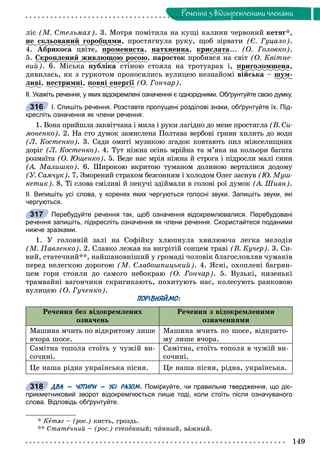 149
Ðå÷åííÿ ç âiäîêðåìëåíèìè ÷ëåíàìè
ëіñ (Ì. Ñòåëüìàõ). 3. Ìîòðÿ ïîìіòèëà íà êóùі êàëèíè ÷åðâîíèé êåòÿã*,
íå ñêëüîâàíèé ãîðîáöÿìèð ö , ïðîñòÿãíóëà ðóêó, ùîá çіðâàòè (Є. Ãóöàëî).
4. Àáðèêîñà öâіòå, ïðîìåíèñòàð , íàòõíåííà, êðèñëàòàð ... (Î. Ãîëîâêî).
5. Ñêðîïëåíèé æèâëþùîþ ðîñîþð ù ð , ïàðîñòîê ïðîáèâñÿ íà ñâіò (Î. Êâіòíå-
âèé). 6. Ìіñüêà ïóáëіêà ñòіíîþ ñòîÿëà íà òðîòóàðàõ і, ïðèãîëîìøåíàð ,
äèâèëàñü, ÿê ç ãóðêîòîì ïðîíîñèëèñü âóëèöåþ íåçíàéîìі âіéñüêà – øóì-ó
ëèâі, íåñòðèìíіð , ïîâíі åíåðãіїð (Î. Ãîí÷àð).
ІІ. Укажіть речення, у яких відокремлені означення є однорідними. Обґрунтуйте свою думку.
І. Спишіть речення. Розставте пропущені розділові знаки, обґрунтуйте їх. Під-
кресліть означення як члени речення.
1. Âîíà ïðèéøëà çàêâіò÷àíà і ìèëà і ðóêè ëàãіäíî äî ìåíå ïðîñòÿãëà (Â. Ñè-
ìîíåíêî). 2. Íà ñòî äóìîê çàìèñëåíà Ïîëòàâà âåðáîâі ãðèâè õèëèòü äî âîäè
(Ë. Êîñòåíêî). 3. Ñàäè îìèòі ìóçèêîþ çãàäîê êîâòàþòü ïèë ìіæñåëèùíèõ
äîðіã (Ë. Êîñòåíêî). 4. Òóò íіæíà îñіíü ìðіéíà òà ì’ÿêà íà êîëüîðè áàãàòà
ðîçìàїòà (Î. Þùåíêî). 5. Âåäå íàñ ìðіÿ íіæíà é ñòðîãà і ïіäðîñëè ìàëі ñèíè
(À. Ìàëèøêî). 6. Øèðîêîþ âêðèòîþ òóìàíîì äîëèíîþ âåðòàëèñÿ äîäîìó
(Ó. Ñàì÷óê). 7. Çìîðåíèé ñòðàõîì áåçñîííÿì і õîëîäîì Îëåã çàñíóâ (Þ. Ìóø-
êåòèê). 8. Òі ñëîâà ñìіëèâі é ïåêó÷і çäіéìàëè â ãîëîâі ðîї äóìîê (À. Øèÿí).
ІІ. Випишіть усі слова, у коренях яких чергуються голосні звуки. Запишіть звуки, які
чергуються.
Перебудуйте речення так, щоб означення відокремлювалися. Перебудовані
речення запишіть, підкресліть означення як члени речення. Скористайтеся поданими
нижче зразками.
1. Ó ãîëîâíіé çàëі íà Ñîôіéêó õëþïíóëà õâèëþþ÷à ëåãêà ìåëîäіÿ
(Ì. Ïàâëåíêî). 2. Ñëàâêî ëåæàâ íà âèãðіòіé ñîíöåì òðàâі (Â. Êó÷åð). 3. Ñè-
âèé, ñòàòå÷íèé**, íàéøàíîâíіøèé ó ãðîìàäі ÷îëîâіê áëàãîñëîâëÿâ ÷óìàêіâ
ïåðåä íåëåãêîþ äîðîãîþ (Ì. Ñëàáîøïèöüêèé). 4. ßñíі, îõîïëåíі áàãðÿí-
öåì ãîðè ñòîÿëè äî ñàìîãî íåáîêðàþ (Î. Ãîí÷àð). 5. Âóçüêі, íèçåíüêі
òðàìâàéíі âàãîí÷èêè ñêðèãèêàþòü, ïîõèòóþòü íàñ, êîëåñóþòü ðàíêîâîþ
âóëèöåþ (Î. Ãó÷åíêî).
ПОРІВНЯЙМО:
Ðå÷åííÿ áåç âіäîêðåìëåíèõ
îçíà÷åíü
Ðå÷åííÿ ç âіäîêðåìëåíèìè
îçíà÷åííÿìè
Ìàøèíà ì÷èòü ïî âіäêðèòîìó ëèøå
â÷îðà øîñå.
Ìàøèíà ì÷èòü ïî øîñå, âіäêðèòî-
ìó ëèøå â÷îðà.
Ñàìіòíà òîïîëÿ ñòîїòü ó ÷óæіé âè-
ñî÷èíі.
Ñàìіòíà, ñòîїòü òîïîëÿ â ÷óæіé âè-
ñî÷èíі.
Öå íàøà ðіäíà óêðàїíñüêà ïіñíÿ. Öå íàøà ïіñíÿ, ðіäíà, óêðàїíñüêà.
ДВА – ЧОТИРИ – УСІ РАЗОМ. Поміркуйте, чи правильне твердження, що діє-
прикметниковий зворот відокремлюється лише тоді, коли стоїть після означуваного
слова. Відповідь обґрунтуйте.
* Êåòÿã – (ðîñ.) êèñòü, ãðîçäü.
** Ñòàòå÷íèé – (ðîñ.) ñòåïåííûé; ÷èííûé, âàæíûé.
316
317
318
 