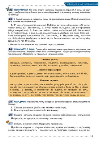 Ïîâòîðåííÿ òà óçàãàëüíåííÿ
ПОСПІЛКУЙТЕСЯ. Які види спорту найбільш поширені в Україні? А яким, на вашу
думку, треба приділити більше уваги в нашій державі, зокрема й у вашому навчально-
му закладі?
І. Спишіть речення, знімаючи риски та розкриваючи дужки. Поясніть написання
не з різними частинами мови.
1. Ó íàïіâ/ðîçâàëåíіé àëüòàíöі Ñîôіéêà âñòèãëà îáëàäíàòè ñîáі íå/âå-
ëè÷êó õàòêó (Ì. Ïàâëåíêî). 2. Òîìó âòîìà íå/âіäîìà, õòî íå/ïðàöþâàâ
(Íàð. òâîð÷іñòü). 3. Âæå òàì öâіëè і êâіòè íå/çëі÷åííі (Ë. Êîñòåíêî).
4. Øóêàé íå/äîëі, à âîëі (Íàð. òâîð÷іñòü). 5. Ëþáèëè ìè ïîëÿ áåçìіðíі і
êíèã íå/çìіðÿíі ãë(å,è)áèíè (Ì. Ñòåëüìàõ). 6. Íå/çíàþ ÷îìó, àëå ñàìå
öÿ ïіñ(å,è)íüêà ðîçáóäèëà â ìåíі ÿêóñü áåçïðè÷èí(í)ó, ùå íå/çðîçóìіëó
òð(å,è)âîãó (Â. Øêëÿð).
ІІ. Надпишіть частини мови над словами першого речення.
ПОПРАЦЮЙТЕ В ПАРАХ. Прочитайте наведені нижче прислівники, звертаючи ува-
гу на їх написання. Виберіть кожен вісім слів із поданих і продиктуйте їх однокласнику
(однокласниці). Перевірте, чи правильно написано слова.
КОЛО ДУМОК. Поміркуйте, чому в поданих реченнях виділені слова пишемо по-
різному.
1. Õëîïöі äèâèëèñÿ ôóòáîë ïî íîâîìó òåëåâіçîðó.
2. Ðåæèñåð âèðіøèâ çíÿòè êëіï ïî-íîâîìó.
Складіть і запишіть по одному реченню з кожним поданим словом і сполученням.
Íàçóñòðі÷, íà çóñòðі÷; ïî-íàøîìó, ïî íàøîìó.
Спишіть, знімаючи риски. Підкресліть прислівники.
Ïðèéøëè â/òðüîõ – ó/òðüîõ êіìíàòàõ; çðîáèâ ïî/íîâîìó – ïî/íîâîìó
ìîñòó; âèâ÷èâ íà/ïàì’ÿòü – ñêàðæèòüñÿ íà/ïàì’ÿòü; ïðèїõàëè â/äåíü íà-
22
23
24
Ïèøåìî ðàçîì:
àáèêóäè, àíіòðîõè, ñïîêîíâіêó, ñïіäëîáà, íàøâèäêóðó÷, íàáàãàòî,
ùîâå÷îðà, âïåðøå, çîçëà, íàñïіõ, âîäíî÷àñ, óäîñâіòà, ïîñåðåäèíі.
Ïèøåìî ÷åðåç äåôіñ:
ç äіäà-ïðàäіäà, ç äàâíіõ-äàâåí, áåç êіíöÿ-êðàþ, ïëі÷-î-ïëі÷, âі÷-íà-âі÷,
áóäü-ùî-áóäü, äå-íå-äå, âðÿäè-ãîäè, ðàíî-âðàíöі, ïî-áðàòñüêè.
Ïèøåìî îêðåìî:
äåíü ó äåíü, ç äíÿ íà äåíü, îäèí â îäèí, ðàç ó ðàç, ðàç ïî ðàç, ðіê ó ðіê,
÷àñ âіä ÷àñó, âіä ðàíêó äî âå÷îðà, ç êðàþ â êðàé, ç áîêó íà áіê, ç êіíöÿ
â êіíåöü, ó öіëîìó, â îñíîâíîìó, äî âіäîìà, äî âïîäîáè, äî ðå÷і,
äî ñüîãîäíі, íà âіäìіííî, íà æàëü, íà õîäó, ïіä ñèëó, ïî ìîæëèâîñòі,
ïî ïðàâäі, ïî ñóòі, ïî ÷åðçі, òèì ÷àñîì, óâі ñíі, ÷åðåç ñèëó, ÿê ñëіä.
25
26
27
 