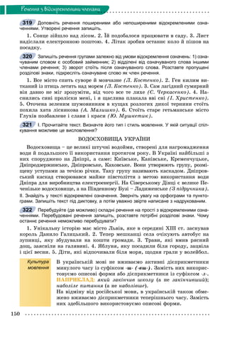 150
Ðå÷åííÿ ç âiäîêðåìëåíèìè ÷ëåíàìè
Доповніть речення поширеними або непоширеними відокремленими озна-
ченнями. Утворені речення запишіть.
1. Ñîíöå çіéøëî íàä ëіñîì. 2. Їé ïîäîáàëîñÿ ïðàöþâàòè â ñàäó. 3. Ëèñò
íàäіñëàëè åëåêòðîííîþ ïîøòîþ. 4. Ëіòàê çðîáèâ îñòàííє êîëî é ïіøîâ íà
ïîñàäêó.
Запишіть речення групами залежно від умови відокремлення означень: 1) озна-
чуваним словом є особовий займенник; 2) відділені від означуваного слова іншими
членами речення; 3) зворот стоїть після означуваного слова. Розставте пропущені
розділові знаки, підкресліть означуване слово як член речення.
1. Âñå ìіñòî ñïèòü ñóâîðå é ìîâ÷àçíå (Ë. Êîñòåíêî). 2. Ãåí êèëèì âè-
òêàíèé іç ïòèöü ëåòèòü íàä ìîðåì (Ë. Êîñòåíêî). 3. Ñàì ëàãіäíèé ñóìèðíèé
âіí äàâíî íå ìіã çðîçóìіòè, âіä ÷îãî âñå òå ëèõå (Ñ. ×åðêàñåíêî). 4. Íà-
ñíèëèñü ñèíі ïðîëіñêè ìåíі, і ÿ ùàñëèâà ïëàêàëà ââі ñíі (І. Õðèñòåíêî).
5. Îòî÷åíà çåëåíèì øóìîâèííÿì â êóùàõ ðîçëîãèõ äèêîї òåðíèíè ñòîїòü
ïîõèëà õàòà ëіñíèêîâà (À. Ìàëèøêî). 6. Ñòîїòü ñòàðå ãåòüìàíñüêå ìіñòî
Ãëóõіâ ïîçáàâëåíå і ñëàâè і êðàñè (Þ. Ìóøêåòèê).
І. Прочитайте текст. Визначте його тип і стиль мовлення. У якій ситуації спіл-
кування можливе це висловлення?
ÂÎÄÎÑÕÎÂÈÙÀ ÓÊÐÀЇÍÈ
Âîäîñõîâèùà – öå âåëèêі øòó÷íі âîäîéìè, ñòâîðåíі äëÿ íàãðîìàäæåííÿ
âîäè é ïîäàëüøîãî її âèêîðèñòàííÿ ïðîòÿãîì ðîêó. Â Óêðàїíі íàéáіëüøі ç
íèõ ñïîðóäæåíî íà Äíіïðі, à ñàìå: Êèїâñüêå, Êàíіâñüêå, Êðåìåí÷óöüêå,
Äíіïðîäçåðæèíñüêå, Äíіïðîâñüêå, Êàõîâñüêå. Âîíè óòâîðþþòü ãðóïó, ðîçìі-
ùåíó óñòóïàìè çà òå÷ієþ ðі÷êè. Òàêó ãðóïó íàçèâàþòü êàñêàäîì. Äíіïðîâ-
ñüêèé êàñêàä ñòâîðþâàâñÿ ìàéæå ïіâñòîëіòòÿ ç ìåòîþ âèêîðèñòàííÿ âîäè
Äíіïðà äëÿ âèðîáíèöòâà åëåêòðîåíåðãії. Íà Ñіâåðñüêîìó Äіíöі є âåëèêå Ïå-
÷åíіçüêå âîäîñõîâèùå, à íà Ïіâäåííîìó Áóçі – Ëàäèæåíñüêå (Ç ïіäðó÷íèêà).
ІІ. Знайдіть у тексті відокремлені означення. Зверніть увагу на орфограми та пункто-
грами. Запишіть текст під диктовку, а потім уважно звірте написане з надрукованим.
Перебудуйте (де можливо) складні речення на прості з відокремленими озна-
ченнями. Перебудовані речення запишіть, розставте потрібні розділові знаки. Чому
останнє речення неможливо перебудувати?
1. Óíіêàëüíó іñòîðіþ ìàє ìіñòî Ëüâіâ, ÿêå â ñåðåäèíі ÕІІІ ñò. çàñíóâàâ
êîðîëü Äàíèëî Ãàëèöüêèé. 2. Òåïåð ìåøêàíöі ñåëà î÷іêóþòü àâòîáóñ íà
çóïèíöі, ÿêó çáóäóâàëè íà êîøòè ãðîìàäè. 3. Òðàâè, ÿêі âìèâ ðÿñíèé
äîù, çàÿñíіëè íà ãàëÿâèíі. 4. ßáëóíÿ, ÿêó ïîñàäèëè áіëÿ ãîðîäó, çàöâіëà
і öієї âåñíè. 5. Äіòè, ÿêі âіäïî÷èâàëè áіëÿ ìîðÿ, ùîäíÿ ãðàëè ó âîëåéáîë.
Культура
мовлення
Â óêðàїíñüêіé ìîâі íå âæèâàєìî àêòèâíі äієïðèêìåòíèêè
ìèíóëîãî ÷àñó іç ñóôіêñîì -ø- (-âø-). Çàìіñòü íèõ âèêîðèñ-
òîâóєìî îïèñîâі ôîðìè àáî äієïðèêìåòíèêè іç ñóôіêñîì -ë-.
ÍÀÏÐÈÊËÀÄ: ÿêèé çàêіí÷èâ øêîëó (à íå çàêіí÷èâøèé);
íàáîëіëå ïèòàííÿ (à íå íàáîëіâøå).
Íà âіäìіíó âіä ðîñіéñüêîї ìîâè, â óêðàїíñüêіé òàêîæ îáìå-
æåíî âæèâàєìî äієïðèêìåòíèêè òåïåðіøíüîãî ÷àñó. Çàìіñòü
íèõ çäåáіëüøîãî âèêîðèñòîâóєìî îïèñîâі ôîðìè.
319
320
321
322
 