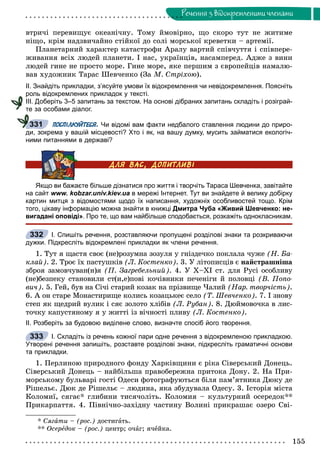 155
Ðå÷åííÿ ç âiäîêðåìëåíèìè ÷ëåíàìè
âòðè÷і ïåðåâèùóє îêåàíі÷íó. Òîìó éìîâіðíî, ùî ñêîðî òóò íå æèòèìå
íіùî, êðіì íàäçâè÷àéíî ñòіéêîї äî ñîëі ìîðñüêîї êðåâåòêè – àðòåìії.
Ïëàíåòàðíèé õàðàêòåð êàòàñòðîôè Àðàëó âàðòèé ñïіâ÷óòòÿ і ñïіâïåðå-
æèâàííÿ âñіõ ëþäåé ïëàíåòè. І íàñ, óêðàїíöіâ, íàñàìïåðåä. Àäæå ç âèíè
ëþäåé ãèíå íå ïðîñòî ìîðå. Ãèíå ìîðå, ÿêå ïåðøèì ç єâðîïåéöіâ íàìàëþ-
âàâ õóäîæíèê Òàðàñ Øåâ÷åíêî (Çà Ì. Ñòðіõîþ).
ІІ. Знайдіть прикладки, з’ясуйте умови їх відокремлення чи невідокремлення. Поясніть
роль відокремлених прикладок у тексті.
ІІІ. Доберіть 3–5 запитань за текстом. На основі дібраних запитань складіть і розіграй-
те за особами діалог.
ПОСПІЛКУЙТЕСЯ. Чи відомі вам факти недбалого ставлення людини до приро-
ди, зокрема у вашій місцевості? Хто і як, на вашу думку, мусить займатися екологіч-
ними питаннями в державі?
Якщо ви бажаєте більше дізнатися про життя і творчіть Тараса Шевченка, завітайте
на сайт www. kobzar.univ.kiev.ua в мережі Інтернет. Тут ви знайдете й велику добірку
картин митця з відомостями щодо їх написання, художніх особливостей тощо. Крім
того, цікаву інформацію можна знайти в книжці Дмитра Чуба «Живий Шевченко: не-
вигадані оповіді». Про те, що вам найбільше сподобається, розкажіть однокласникам.
І. Спишіть речення, розставляючи пропущені розділові знаки та розкриваючи
дужки. Підкресліть відокремлені прикладки як члени речення.
1. Òóò ÿ ùàñòÿ ñâîє (íå)ðîçóìíà çîçóëÿ ó ãíіçäå÷êî ïîêëàëà ÷óæå (Í. Áà-
êëàé). 2. Òðîє їõ ïàñòóøêіâ (Ë. Êîñòåíêî). 3. Ó ëіòîïèñöіâ є íàéñòðàøíіøà
çáðîÿ çàìîâ÷óâàí(í)ÿ (Ï. Çàãðåáåëüíèé). 4. Ó Õ–ÕІ ñò. äëÿ Ðóñі îñîáëèâó
(íå)áåçïåêó ñòàíîâèëè ñò(è,å)ïîâі êî÷іâíèêè ïå÷åíіãè é ïîëîâöі (Â. Ïîïî-
âè÷). 5. Ãåé, áóâ íà Ñі÷і ñòàðèé êîçàê íà ïðіçâèùå ×àëèé (Íàð. òâîð÷іñòü).
6. À îí ñòàðå Ìîíàñòèðèùå êîëèñü êîçàöüêåє ñåëî (Ò. Øåâ÷åíêî). 7. І çíîâó
ñòåï ÿê ùåäðèé âóëèê і ñÿє çîëîòî õëіáіâ (Ë. Ðóáàí). 8. Äþéìîâî÷êà â ëèñ-
òî÷êó êàïóñòÿíîìó ÿ ó æèòòі іç âі÷íîñòі ïëèâó (Ë. Êîñòåíêî).
ІІ. Розберіть за будовою виділене слово, визначте спосіб його творення.
І. Складіть із речень кожної пари одне речення з відокремленою прикладкою.
Утворені речення запишіть, розставте розділові знаки, підкресліть граматичні основи
та прикладки.
1. Ïåðëèíîþ ïðèðîäíîãî ôîíäó Õàðêіâùèíè є ðіêà Ñіâåðñüêèé Äîíåöü.
Ñіâåðñüêèé Äîíåöü – íàéáіëüøà ïðàâîáåðåæíà ïðèòîêà Äîíó. 2. Íà Ïðè-
ìîðñüêîìó áóëüâàðі ãîñòі Îäåñè ôîòîãðàôóþòüñÿ áіëÿ ïàì’ÿòíèêà Äþêó äå
Ðіøåëüє. Äþê äå Ðіøåëüє – ëþäèíà, ÿêà çáóäóâàëà Îäåñó. 3. Іñòîðіÿ ìіñòà
Êîëîìèї, ñÿãàє* ãëèáèíè òèñÿ÷îëіòü. Êîëîìèÿ – êóëüòóðíèé îñåðåäîê**
Ïðèêàðïàòòÿ. 4. Ïіâíі÷íî-çàõіäíó ÷àñòèíó Âîëèíі ïðèêðàøàє îçåðî Ñâі-
* Ñÿãàòè – (ðîñ.) äîñòèãàòü.
** Îñåðåäîê – (ðîñ.) öåíòð; î÷àã; ÿ÷åéêà.
331
332
333
 