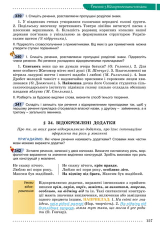 157
Ðå÷åííÿ ç âiäîêðåìëåíèìè ÷ëåíàìè
І. Спишіть речення, розставляючи пропущені розділові знаки.
1. Ó ïіâäåííèõ ñòåïàõ óòâîðèëèñÿ ñîëîí÷àêè íåðîäþ÷і ñîëîíі ґðóíòè.
2. Ïîäіëüñüêó âèñî÷èíó ïåðåòèíàþòü Òîâòðè ëіíіéíî âèòÿãíóòі ïàñìà ç
ïëîñêèìè âåðøèíàìè. 3. Áіëüøіñòü ðîäîâèù êîðèñíèõ êîïàëèí íàøîї
äåðæàâè ïîâ’ÿçàíà ç óíіêàëüíîþ çà ôîðìóâàííÿì ñòðóêòóðîþ Óêðàїí-
ñüêèì ùèòîì (Ç ïіäðó÷íèêà).
ІІ. Підкресліть словосполучення з прикметниками. Від яких із цих прикметників можна
утворити ступені порівняння?
І. Спишіть речення, розставляючи пропущені розділові знаки. Підкресліть
члени речення. Які речення ускладнено відокремленими прикладками?
1. Ñïèòàþòü âîíè ùî âè äóìàëè â÷îðà áàòüêè? (Î. Ãîëîâêî). 2. Äëÿ
ìåíå îñîáèñòî Æèòîìèð ìіñòî ìîєї äóøі (Â. Øåâ÷óê). 3. Áëàãîñëîâåííі âè
âіòðèëà ëàçóðîâі æèòòÿ і þíîñòі æàäîáè і ëþáîâі (Ì. Ðèëüñüêèé). 4. Іâàí
Äðîáîò ìîëîäèé òàíêіñò ç íàäçâè÷àéíî ïðèєìíèì і ñêðîìíèì ëèöåì õâè-
ëþâàâñÿ (Î. Äîâæåíêî). 5. Íàéìåíøà äî÷êà éîãî Ñîëîìіÿ ñòóäåíòêà ñіëü-
ñüêîãîñïîäàðñüêîãî іíñòèòóòó ïіäâіâøè ãîëîâó ïèëüíî îãëÿäàëà îáñèïàíó
ïëîäàìè ÿáëóíþ (Ì. Ñòåëüìàõ).
ІІ. Розберіть за будовою виділені слова, визначте спосіб їхнього творення.
Складіть і запишіть три речення з відокремленими прикладками так, щоб у
першому реченні прикладка стосувалася власної назви, у другому – займенника, а в
третому – загального іменника.
§ 34. ÂІÄÎÊÐÅÌËÅÍІ ÄÎÄÀÒÊÈ
Ïðî òå, çà ÿêèõ óìîâ âіäîêðåìëþєìî äîäàòêè, ïðî їõíє іíòîíàöіéíå
îôîðìëåíÿ òà ðîëü ó ìîâëåííі
ПРИГАДАЙМО. Які члени речення називають додатками? Словами яких частин
мови можемо виражати додатки?
Зіставте речення, записані у двох колонках. Визначте синтаксичну роль, мор-
фологічне вираження та значення виділених конструкцій. Зробіть висновок про роль
цих конструкцій у мовленні.
Íå ñêàæó íі÷îãî.
Ëþáëþ âñі ïîðè ðîêó.
Ìàêñèì áóâ æàäіáíèé.
Íå ñêàæó íі÷îãî, êðіì ïðàâäè.
Ëþáëþ âñі ïîðè ðîêó, îñîáëèâî ëіòî.
Íà âіäìіíó âіä áðàòà, Ìàêñèì áóâ æàäіáíèé.
Умови
відок-
ремлення
Âіäîêðåìëþєìî äîäàòêè, âèðàæåíі іìåííèêàìè ç ïðèéìåí-
íèêàìè êðіì, îêðіì, îïðі÷, çàìіñòü, çà âèíÿòêîì, çîêðåìà,
îñîáëèâî, íà âіäìіíó âіä òà іí. Òàêі ñèíòàêñè÷íі êîíñòðóê-
öії ìàþòü çíà÷åííÿ âèêëþ÷åííÿ, âêëþ÷åííÿ àáî çàìіùåííÿ
îäíîãî ïðåäìåòà іíøèì. ÍÀÏÐÈÊËÀÄ: 1. Íà ñâіòі âñå çíà-
éäåø, êðіì ðіäíîї ìàòåðі (Íàð. òâîð÷іñòü). 2. Íà âіäìіíó âіä
áåçïëіäíèõ êó÷óãóð, çåìëÿ òóò òàêà, ùî ìîãëà á óñå ðîäè-
òè (Î. Ãîí÷àð).
339
340
341
342
 