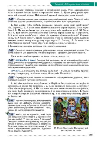 159
Ðå÷åííÿ ç âiäîêðåìëåíèìè ÷ëåíàìè
êëàñіâ ñêëàëè óñïіøíî åêçàìåí ç óêðàїíñüêîї ìîâè. Ó÷íі îäèíàäöÿòèõ
êëàñіâ ïîãàíî ñêëàëè іñïèò ç óêðàїíñüêîї ìîâè. 3. Öüîãî ðîêó ðÿñíî âðî-
äèëè âñі ïëîäîâі äåðåâà. Íàéêðàùèé óðîæàé öüîãî ðîêó äàëè âèøíі.
І. Спишіть речення, розставляючи пропущені розділові знаки. Підкресліть від-
окремлені додатки разом зі словами, за допомогою яких вони приєднуються.
1. Õòî îêðіì òåáå, ëþáèé, äîïîìîæå ñõîëîëó äóøó íèíі ïðîáóäèòü?
(Ì. Âîðîáåé). 2. À ÿ íå çíàþ íі÷îãî íіæíіøîãî îêðіì áåðåçè (Ëåñÿ Óêðà-
їíêà). 3. Öÿ íåñïîäіâàíà çóñòðі÷ çâîðóøèëà âñіõ îñîáëèâî äіòåé (Â. Ìèí-
êî). 4. Òàì çàìіñòü æèòå÷êà â òåïëåє ëіòå÷êî òåðåí çàöâіâ (Ã. ×óïðèíêà).
5. Ó õëіâі êðіì ëàñòіâ’ÿ÷îãî ãíіçäà ïіä êðîêâîþ íі÷îãî íå áóëî (Ã. Òþòþí-
íèê). 6. À òåïåð çàìіñòü êðèëà ïàðóñíèêà Òîíÿ é Âіòàëіé áà÷àòü âäàëèíі
ïîñåðåä çàòîêè òåìíó íåïîðóøíó ãîðó ÿêóñü (Î. Ãîí÷àð). 7. Çà âèíÿòêîì
áàáè Îðèøêè ìàëèé ×іïêà íіêîãî íå ëþáèâ (Ïàíàñ Ìèðíèé).
ІІ. Визначте частину мови виділених слів, поясніть написання.
Складіть і запишіть речення, увівши до них подані відокремлені додатки. З’я-
суйте значення цих додатків та чим вони виражені. Підкресліть усі члени речення.
Êðіì ìåíå, çàìіñòü òðîÿíä, çà âèíÿòêîì æóðíàëіñòіâ.
ПОПРАЦЮЙТЕ В ПАРАХ. Складіть 3–4 запитання, на які можна було б дати від-
повідь реченнями з відокремленими додатками. Поставте свої запитання однокласни-
ку (однокласниці) та дайте повні відповіді на його (її) запитання за допомогою речень
з відокремленими додатками.
ÇÐÀÇÎÊ. ßêі êíèæêè òè ëþáèø ÷èòàòè? – ß ëþáëþ ÷èòàòè ïðèãîä-
íèöüêó ëіòåðàòóðó, îñîáëèâî òâîðè Âñåâîëîäà Íåñòàéêà.
Перебудуйте усно речення на синонімічні з відокремленим додатком, вико-
риставши вказаний у дужках прийменник.
1. Óñі äіòè ïðèéøëè íà ñóáîòíèê, à Ìàðіéêà Áîãóñëàâñüêà çàõâîðіëà é
çàëèøèëàñÿ âäîìà (çà âèíÿòêîì). 2. Äåíü âèÿâèâñÿ äîùîâèì, à Іíòåðíåò
îáіöÿâ іíøå (âñóïåðå÷). 3. Íà ïëàíøåò âäàëîñÿ çàâàíòàæèòè áàãàòî ôàéëіâ,
àëå îäèí ôàéë âèÿâèâñÿ ïîøêîäæåíèì і íå çàâàíòàæèâñÿ (êðіì). 4. ×îëî-
âіê ìèíóâ ÷àãàðíèê і ïîáà÷èâ ãëèáîêèé ÿð, à íå î÷іêóâàíó çíàéîìó ðіâíè-
íó (çàìіñòü).
Розгляньте ілюстрацію. Висловте свою
думку про неї. Доберіть ключові словоспо-
лучення для опису зображеного. Складіть із
цими словосполученнями невеликий текст,
увівши до нього відокремлені додатки.
Уявіть, що ви журналіст, який отри-
мав завдання взяти інтерв’ю у відомої особи
(на ваш вибір). У кого ви взяли б інтерв’ю?
Складіть і запишіть вашу розмову у формі діа-
логу (6–8 реплік), використавши: а) звертання;
б) вставні слова чи словосполучення; в) ре-
чення з відокремленим додатком. Відокрем-
лений додаток підкресліть.
346
347
348
349
Í. Êóðіé-Ìàêñèìіâ. Ïàñõàëüíі äíі
(ìàëÿðñòâî íà ñêëі)
350
у
351
 