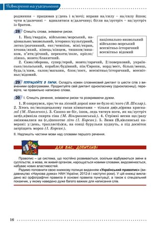 16
Ïîâòîðåííÿ òà óçàãàëüíåííÿ
ðîäæåííÿ – ïðàöþâàâ ó/äåíü і â/íî÷і; âïðàâè íà/ñèëó – íà/ñèëó éøîâ;
÷óòè â/äàëå÷èíі – âäèâëÿòèñÿ â/äàëå÷èíó; áіãëè íà/çóñòðі÷ – íà/çóñòðі÷
іç áðàòîì.
Спишіть слова, знімаючи риски.
1. Íàö/ãâàðäіÿ, âіéñüêîâî/ìîðñüêèé, íà-
öіîíàëüíî/âèçâîëüíèé, іñòîðèêî/êóëüòóðíèé,
ëåãêî/ðîç÷èííèé, åêñ/÷åìïіîí, ìіíі/åêðàí,
õòîçíà/ÿêèé, êіíåöü/êіíöåì, òèøêîì/íèø-
êîì, ï’ÿòè/ðі÷íèé, ïåðåêîòè/ïîëå, êðіñëî/
ëіæêî, æîâòî/áëàêèòíèé.
2. Ñàìî/îáîðîíà, ñóïåð/ãåðîé, æîâòî/ãàðÿ÷èé, 2/ïîâåðõîâèé, óêðàїí-
ñüêî/ïîëüñüêèé, êîðàáëå/áóäіâíèé, ïіâ/Єâðîïè, íîðä/âåñò, áіëüø/ìåíø,
áóäü/ç/êèì, ñàëîí/ìàãàçèí, áëîê/ïîñò, âñåñâіòíüî/іñòîðè÷íèé, âñåñâіò-
íüî/âіäîìèé.
ПОПРАЦЮЙТЕ В ПАРАХ. Складіть кожен словниковий диктант із шести слів з ви-
вченими орфограмами. Продиктуйте свій диктант однокласнику (однокласниці), пере-
вірте, чи правильно написано слова.
I. Спишіть речення, знімаючи риски та розкриваючи дужки.
1. ß îçèðíóâñÿ, ïðî/òå íà ëіñîâіé äîðîçі âæå íå áóëî íі/êîãî (Â. Øêëÿð).
2. Õòîñü ïî/ìîëîäåöüêîìó ãàñàâ êіìíàòàìè – òіëüêè äâ(å,è)ðèìà õðÿñêà-
ëî! (Ì. Ïàâëåíêî). 3. Ñàøêî íå áіã, іøîâ, ëåäü òÿãíóâ íîãè, ÿê íà/çóñòðі÷
çàò(å,è)ìíіëà ñêèðòà ñіíà (Ì. Âіíãðàíîâñüêèé). 4. Ñòðіìêі âåñíè ùî/ðàçó
çìіíþâàëèñÿ íà (ñ,ç)ïåêîòíå ëіòî (І. Êîðñàê). 5. Çèìè (Â,â)îëèíñüêі êà-
âåðçíі: ó/äåíü, òðàïëÿєò(ü)ñÿ, íà ñîíöі áóðóëüêè õóäíóòü, à ïіä äîñâіòîê
çàòðіùèòü ìîðîç (І. Êîðñàê).
ІІ. Надпишіть частини мови над словами першого речення.
Правопис – це система, що постійно розвивається, оскільки відбуваються зміни в
суспільстві, а мова, як живий організм, нарощується новими словами, видозмінюється,
набуває нових властивостей.
Радимо поповнити свою книжкову полицю виданням «Український правопис» (ви-
давництво «Наукова думка» НАН України; 2012-й і наступні роки). У цій книжці викла-
дено всі орфографічні правила й основні правила пунктуації, а також є спеціальний
покажчик, у якому наведено дуже багато важких для написання слів.
íàöіîíàëüíî-âèçâîëüíèé
âіéñüêîâî-ìîðñüêèé
âñåñâіòíüî-іñòîðè÷íèé
âñåñâіòíüî âіäîìèé
28
29
30
 