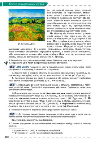 162
Ðå÷åííÿ ç âiäîêðåìëåíèìè ÷ëåíàìè
òî, ùî îêðåìі ïîìàõè êðèë ëþäñüêå
îêî ïîáà÷èòè íå ñïðîìîæíå*. Íàïðè-
êëàä, ñîâêè і ïàâè÷åâå îêî ðîáëÿòü äî
ï’ÿòäåñÿòè ïîìàõіâ íà ñåêóíäó. Íà âіä-
ñòàíі ïіâìåòðà ïîëіò ìåòåëèêà çäàєòüñÿ
çîâñіì áåççâó÷íèì, òà êîëè âіí ïðîëåòèòü
áіëÿ ñàìîãî âóõà, òî, ïðèñëóõàâøèñü,
ìîæíà ïî÷óòè çâóê äóæå íèçüêîãî òîíó,
ùî óòâîðþєòüñÿ âіä ðóõó éîãî êðèë.
Íà âіäìіíó âіä іíøèõ êîìàõ, ó ìåòå-
ëèêіâ ïðàâà і ëіâà ïàðè êðèë ïіä ÷àñ
ïîìàõіâ çáëèæóþòüñÿ íàä òóëóáîì і ïіä
íèì. Íàä òóëóáîì êðèëà ÷àñòî ñóìіùà-
þòüñÿ îäíå ç îäíèì, іíîäі âèäàþ÷è ïðè
öüîìó çâóêè. Ïåðåäíі é çàäíі êðèëà
çìàõóþòü îäíî÷àñíî, áî ç’єäíàíі ñïåöіàëüíîþ çà÷іïêîþ. Çáëèæóþ÷èñü,
âîíè ñïî÷àòêó ñòèêàþòüñÿ ïåðåäíіìè êðàÿìè, à ïîòіì óñієþ ïëîùèíîþ,
íіáè âèäàâëþþ÷è íàÿâíå ìіæ íèìè ïîâіòðÿ. Çäàєòüñÿ, ùî ìåòåëèêè ïëà-
âàþòü, ïîâіëüíî âèãèíàþ÷è êðèëà (Çà ß. Öіíãåð).
ІІ. Випишіть із тексту відокремлені обставини. Визначте, чим вони виражені.
ІІІ. Перекажіть усно текст, використавши виписані обставини.
КОЛО ДУМОК. Поміркуйте, чому в першому реченні коми стоять перед і після
сполучника і, а в другому – лише після сполучника і.
1. Âåñëóє ëіòî â õìàðíó îáîëîãó ïî çàâîäÿõ ïðîñìîëåíèì ÷îâíîì, і, íà-
òîìèâøè ó ìàíäðіâöі íîãè, ëÿãàє äåíü ñïî÷èòè çà ñåëîì (Є. Ãóöàëî).
2. Âàñèëüêî ïіðíóâ ïî øèþ і, âіä÷óâøè ïіä ñîáîþ õîëîäíó ãëèáî÷іíü,
óñіì òіëîì ïîâåðíóâñÿ äî áåðåãà (Ãð. Òþòþííèê).
І. Перекладіть речення українською мовою й запишіть, розставляючи пропу-
щені розділові знаки. Підкресліть відокремлені обставини. Порівняйте умови відо-
кремлення в обох мовах.
1. Ýñêàäðèëüÿ ñâåòèëà îãíÿìè ìíîãî÷èñëåííûõ ïðîæåêòîðîâ óñèëåííî
îñâåùàÿ áåñïîêîéíîå** ìîðå (À. Ñòåïàíîâ). 2. Ïî ÿñíîìó íåáó ïëàâíî íå-
ñëèñü íå çàêðûâàÿ ñîëíöà íèçêèå äûì÷àòûå òó÷è... (È. Òóðãåíåâ). 3. Íå
çíàÿ áðîäó íå ñóéñÿ â âîäó (Íàð. òâîð÷åñòâî). 4. Çàéöû ñïàñàÿñü îò îõîò-
íèêîâ ïóòàëè ñëîæíûå ïåòëè (Ì. Ïðèøâèí). 5. Âåðíóâøèñü â ãîñòèííèöó
Ëîïàòèí ëёã â ïîñòåëü òàê è íå ïîåâ â ýòîò äåíü (Ê. Ñèìîíîâ).
ІІ. Порівняйте творення виділених слів в українській і російській мовах.
І. До поданих дієприслівників почергово додайте одне, два, а потім три за-
лежних слова, поступово поширюючи ними дієприслівниковий зворот.
Çðîçóìіâøè, ìàëþþ÷è, âіäіéøîâøè.
ІІ. З двома утвореними дієприслівниковими зворотами (на вибір) складіть і запишіть
речення.
* Ñïðîìîæíèé – (ðîñ.) â ñîñòîÿíèè, ñïîñîáíûé.
** Áåñïîêîéíîå – (óêð.) íåñïîêіéíèé; òðèâîæíèé.
355
356
357
Â. Âóêóëîâ. Ë³òî
 