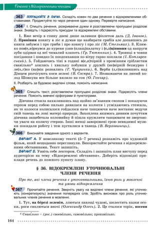 164
Ðå÷åííÿ ç âiäîêðåìëåíèìè ÷ëåíàìè
ПОПРАЦЮЙТЕ В ПАРАХ. Складіть кожен по два речення з відокремленими об-
ставинами. Продиктуйте по черзі речення один одному. Перевірте написання.
І. Спишіть речення, розкриваючи дужки й розставляючи пропущені розділові
знаки. Знайдіть і підкресліть присудки та відокремлені обставини.
1. Âæå âå÷іð â ñïèíó äíåâі äèøå çàëèâøè ôіîëåòîì äàëü (Ä. Іâàíîâ).
2. Ïðèâіâøè êîíÿãó â ëіñ ÿ äóìàâ ùå íàçáèðàòè ãðèáіâ àëå äîïàâøèñü äî
êíèãè çàáóâñÿ і ïðî ãðèáè і ïðî êîíÿãó і ïðî ëіñ (Ì. Ñòåëüìàõ). 3. Êëèì-
êî ïîâ(å,è)ðíóâñÿ äî êóðåíÿ óçÿâ (ïëàù)ïàëàòêó і (ñ,ç)öіïèâøè îä íàïðóãè
çóáè îäіðâàâ îä íåї ÷èìàëèé êëàïîòü (Ãð. Òþòþííèê). 4. Òðîÿíöі â ÷îâíè
ïîñіäàâøè і øâèäêî їõ ïîîäïèõàâøè ïî âіòðó ãàðíî ïîïëèëè (І. Êîòëÿðåâ-
ñüêèé). 5. Ãîéäàþ÷èñü òіíі â ãîäèíі â(å,è)÷іðíіé ç ïðîìіííÿì ñðіáëÿñòèì
ñâàâіëüíî* çëèëèñü і õâèëüêó ïîáóâøè ó äðóæáі (íå)âіðíіé áåçæóðíî і
ëå(õ,ã)êî (íà)âіê ðîçíÿëèñü (Ã. ×óïðèíêà). 6. Âåðáè (ç,ñ)õèëèâøèñü íàä
Äіíöåì ðîç÷іñóþòü êîñè çåëåíі (Â. Ñîñþðà). 7. Íåçâàæàþ÷è íà ëþòèé õî-
ëîä Øîâêóíà âñå áіëüøå õèëèëî íà ñîí (Î. Ãîí÷àð).
ІІ. Розберіть за будовою виділені слова, поясніть написання.
Спишіть текст, розставляючи пропущені розділові знаки. Підкресліть члени
речення. Поясніть вивчені орфограми й пунктограми.
Äіâ÷èíà ñòîÿëà íàõèëèâøèñü íàä ùîéíî çâ’ÿçàíèì ñíîïîì і ïîêàçóþ÷è
ñåðïîì ïåðåä ñîáîþ ïèëüíî äèâèëàñÿ íà êîëîññÿ і óñìіõàþ÷èñü ñòåæèëà,
ÿê òå êîëîññÿ êîëèñàëîñÿ ãîéäàëîñÿ íà÷å òàíöþþ÷è íà÷å âîñòàííє âåäó÷è
ñâіé òàíåöü íà ëîíі ìàòåðі-ïðèðîäè. Çàõîïëåíà ÿêèìîñü äèâíèì ïî÷óòòÿì
äіâ÷èíà çàùåáåòàëà êîëîìèéêó é ïіøëà êðóæëÿòè òàíöþâàòè íå çâåðòàþ-
÷è óâàãè íà êîëþ÷ó ñòåðíþ. Іíøі æåíöі çàâîðîæåíі ãðîþ íåâèäèìîї ìóçè-
êè ïîêèäàëè ðîáîòó і òåæ ïóñòèëèñÿ â òàíåöü (Â. Âåðõîâèíåöü).
Виконайте завдання одного з варіантів.
ВАРІАНТ А. Ó íåâåëèêîìó òåêñòі (5–7 ðå÷åíü) ðîçêàæіòü ïðî õóäîæíіé
ôіëüì, ÿêèé íåùîäàâíî ïåðåãëÿíóëè. Âèêîðèñòàéòå ðå÷åííÿ ç âіäîêðåìëå-
íèìè îáñòàâèíàìè. Òåêñò çàïèøіòü.
ВАРІАНТ Б. Óÿâіòü ñåáå ëåêòîðîì. Ñêëàäіòü і çàïèøіòü ïëàí âèñòóïó ïåðåä
àóäèòîðієþ íà òåìó «Âіäîêðåìëåíі îáñòàâèíè». Äîáåðіòü âіäïîâіäíі ïðè-
êëàäè ðå÷åíü äî êîæíîãî ïóíêòó ïëàíó.
§ 36. ÂІÄÎÊÐÅÌËÅÍІ ÓÒÎ×ÍÞÂÀËÜÍІ
×ËÅÍÈ ÐÅ×ÅÍÍß
Ïðî òå, ÿêі ÷ëåíè ðå÷åííÿ є óòî÷íþâàëüíèìè, їõíþ ðîëü ó ìîâëåííі
òà óìîâè âіäîêðåìëåííÿ
Прочитайте речення. Зверніть увагу на виділені члени речення, які уточню-
ють (конкретизують) значення попередніх слів. Зробіть висновок про роль уточню-
вальних членів речення в мовленні.
1. Òóò, íà áåðåçі çåëåíіì, ëëþòüñÿ ïàõîùі ÷óäîâі, øåëåñòÿòü êàçêè îñî-
êè, ðîñè ñèïëþòüñÿ âíî÷і (Îëåêñàíäð Îëåñü). 2. Öå ñòàëîñÿ òîðіê, âîñåíè
* Ñâàâіëüíî – (ðîñ.) ñâîåâîëüíî, ñàìîâîëüíî; ïðîèçâîëüíî.
363
364
365
366
367
 