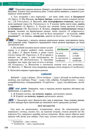 166
Ðå÷åííÿ ç âiäîêðåìëåíèìè ÷ëåíàìè
Прочитайте виразно речення. Доведіть, що виділені члени речення є уточню-
вальними. З’ясуйте їхню синтаксичну роль. З якою метою вживають у мовленні уточ-
нювальні члени речення?
1. Ãóê ëіñîðóáіâ і ïèë ïåðåäçâіí – óñå ìåíі ëþáå îòóò, â Çàêàðïàòòі
(Ê. Äðîê). 2. Ïіä Êèєâîì, íà áåðåçі Äíіïðà, õëîï÷à ñòîÿëî â ìàðåâі ñâіòàí-
êó... (Á. Ñòåëüìàõ). 3. Âäàëèíі, ìіæ òåëåãðàôíèìè ñòîâïàìè, ìðіëè ðî-
æåâі êðåéäÿíі ãîðè (Ãð. Òþòþííèê). 4. Ó âñüîìó òðåáà çíàòè ìіðó, íàâіòü
ó ñêðîìíîñòі (À. Ôðàíñ). 5. Ãîëîñè ïіä ëèïàìè òåïåð çâó÷àëè ì’ÿêøå,
ïî-âå÷іðíüîìó (Ì. Áóëãàêîâ). 6. Êëіìàò, çîêðåìà ñïіââіäíîøåííÿ òåïëà і
âîëîãè, âïëèâàє íà ôîðìóâàííÿ ðіçíèõ òèïіâ ґðóíòіâ (Ç ïіäðó÷íèêà).
7. Ñÿäåø íà öþ ñîôó, і õî÷ áè ÿêà íå áóëà õèòàâèöÿ* – ÷è êіëüîâà, òîáòî
ïîäîâæíÿ**, ÷è áîêîâà, ïîïåðå÷íà, âïàñòè íå áóëî êóäè (І. Ãîí÷àðîâ).
І. Перекладіть і запишіть речення українською мовою, розставляючи пропу-
щені розділові знаки. Підкресліть відокремлені члени речення відповідно до їхньої
синтаксичної ролі.
1. Íà çåëёíîé ïîëÿíêå âîçëå ñàìîãî óãëóá-
ëåíèÿ ÿ è ðåøèë ðàçáèòü ñâîþ ïàëàòêó
(Ä. Äåôî). 2. Âäàëè áëèæå ê ðîùå ãëóõî
ñòó÷àë òîïîð (È. Òóðãåíåâ). 3. Â òî âðåìÿ à
èìåííî ãîä íàçàä ÿ åùё ñîòðóäíè÷àë ïî
æóðíàëàì (Ô. Äîñòîåâñêèé). 4. Ãðóçîâèê
ïîäîáðàë íàñ ÷åðåç òðè ÷àñà òî åñòü ê âå÷åðó
(Â. Ñîëîóõèí). 5. Èñêóññòâî â ÷àñòíîñòè ïîýçèÿ åñòü àêò ïîçíàíèÿ...
(Â. Áðþñîâ). 7. Ìíîãèå ãàçû íàïðèìåð âîäîðîä ëåã÷å âîçäóõà (Ñ ó÷åáíèêà).
ІІ. Прочитайте виразно перекладені речення.
СЛОВНИЧОК
Âîäîðîä – (óêð.) âîäåíü. Ëåã÷å âîçäóõà – (óêð.) ëåãøèé çà ïîâіòðÿ (íіæ
ïîâіòðÿ, âіä ïîâіòðÿ). Ðîùà – (óêð.) ãàé, äіáðîâà. Ñîòðóäíè÷àòü – (óêð.)
ñïіâðîáіòíè÷àòè, ñïіâïðàöþâàòè. Óãëóáëåíèå – (óêð.) çàãëèáëåííÿ, çàãëè-
áèíà.
КОЛО ДУМОК. Поміркуйте, чому в першому реченні виділену обставину від-
окремлюємо, а в другому – ні.
1. Â Óêðàїíі âëіòêó, íà ïî÷àòêó ÷åðâíÿ, äîñòèãàþòü âèøíі.
2. Â Óêðàїíі íà ïî÷àòêó ÷åðâíÿ äîñòèãàþòü âèøíі.
І. Прочитайте текст. Визначте його тему й мікротеми. Чому оповідач вважав,
що його пращури були причетними до написання листа турецькому султану?
ÌÎЇ ÏÐÀÙÓÐÈ
Ñàä íàø íà âèçíà÷íîìó, іñòîðè÷íîìó, ìіñöі. Çà ñâіä÷åííÿìè óñіõ
ïåðåêàçіâ і ëåãåíä, êîëèñü òóò, íà íàøîìó îñòðîâі, ñòîÿëà äåÿêèé ÷àñ Çà-
ïîðіçüêà Ñі÷, âèðóâàëî õîðîáðå âåñåëå êîçàöòâî. Äóæå âäàëî îáðàëè íàøі
ïðåäêè ñîáі ìіñöå äëÿ òàáîðó. Óæå òîäі, êіëüêà ñòîëіòü òîìó, âîíè ðîçóìі-
* Õèòàâèöÿ – (ðîñ.) êà÷êà.
** Ïîäîâæíіé – (ðîñ.) ïðîäîëüíûé.
368
369
РОСІЙСЬКОЮ УКРАЇНСЬКОЮ
òî åñòü
à èìåííî
â ÷àñòíîñòè
îñîáåííî
òîáòî
à ñàìå
çîêðåìà
îñîáëèâî
370
371
 