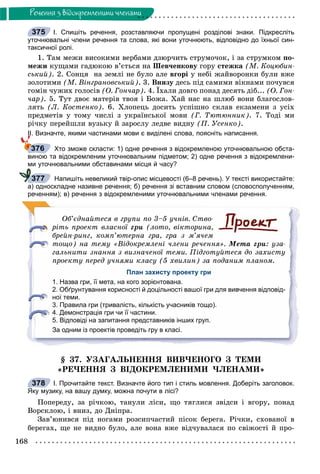 168
Ðå÷åííÿ ç âiäîêðåìëåíèìè ÷ëåíàìè
І. Спишіть речення, розставляючи пропущені розділові знаки. Підкресліть
уточнювальні члени речення та слова, які вони уточнюють, відповідно до їхньої син-
таксичної ролі.
1. Òàì ìåæè âèñîêèìè âåðáàìè äçþð÷èòü ñòðóìî÷îê, і çà ñòðóìêîì ïî-
ìåæè êóùàìè ãàäþêîþ â’єòüñÿ íà Øåâ÷åíêîâó ãîðó ñòåæêà (Ì. Êîöþáèí-
ñüêèé). 2. Ñîíöÿ íà çåìëі íå áóëî àëå âãîðі ó íåáі æàéâîðîíêè áóëè âæå
çîëîòèìè (Ì. Âіíãðàíîâñüêèé). 3. Âíèçó äåñü ïіä ñàìèìè âіêíàìè ïî÷óâñÿ
ãîìіí ÷óæèõ ãîëîñіâ (Î. Ãîí÷àð). 4. Їõàëè äîâãî ïîíàä äåñÿòü äіá... (Î. Ãîí-
÷àð). 5. Òóò äâîє ìàòåðіâ òâîÿ і Áîæà. Õàé íàñ íà øëþá âîíè áëàãîñëîâ-
ëÿòü (Ë. Êîñòåíêî). 6. Õëîïåöü äîñèòü óñïіøíî ñêëàâ åêçàìåíè ç óñіõ
ïðåäìåòіâ ó òîìó ÷èñëі ç óêðàїíñüêîї ìîâè (Ã. Òþòþííèê). 7. Òîäі ìè
ðі÷êó ïåðåéøëè âóçüêó é çàðîñëó ëåäâå âèäíó (Ï. Óñåíêî).
ІІ. Визначте, якими частинами мови є виділені слова, поясніть написання.
Хто зможе скласти: 1) одне речення з відокремленою уточнювальною обста-
виною та відокремленим уточнювальним підметом; 2) одне речення з відокремлени-
ми уточнювальними обставинами місця й часу?
Напишіть невеликий твір-опис місцевості (6–8 речень). У тексті використайте:
а) односкладне називне речення; б) речення зі вставним словом (словосполученням,
реченням); в) речення з відокремленими уточнювальними членами речення.
Îá’єäíàéòåñÿ â ãðóïè ïî 3–5 ó÷íіâ. Ñòâî-
ðіòü ïðîåêò âëàñíîї ãðè (ëîòî, âіêòîðèíà,
áðåéí-ðèíã, êîìï’þòåðíà ãðà, ãðà ç ì’ÿ÷åì
òîùî) íà òåìó «Âіäîêðåìëåíі ÷ëåíè ðå÷åííÿ». Ìåòà ãðè: óçà-
ãàëüíèòè çíàííÿ ç âèçíà÷åíîї òåìè. Ïіäãîòóéòåñÿ äî çàõèñòó
ïðîåêòó ïåðåä ó÷íÿìè êëàñó (5 õâèëèí) çà ïîäàíèì ïëàíîì.
План захисту проекту гри
1. Назва гри, її мета, на кого зорієнтована.
2. Обґрунтування корисності й доцільності вашої гри для вивчення відповід-
ної теми.
3. Правила гри (тривалість, кількість учасників тощо).
4. Демонстрація гри чи її частини.
5. Відповіді на запитання представників інших груп.
За одним із проектів проведіть гру в класі.
§ 37. ÓÇÀÃÀËÜÍÅÍÍß ÂÈÂ×ÅÍÎÃÎ Ç ÒÅÌÈ
«ÐÅ×ÅÍÍß Ç ÂІÄÎÊÐÅÌËÅÍÈÌÈ ×ËÅÍÀÌÈ»
І. Прочитайте текст. Визначте його тип і стиль мовлення. Доберіть заголовок.
Яку музику, на вашу думку, можна почути в лісі?
Ïîïåðåäó, çà ðі÷êîþ, òàíóëè ëіñè, ùî òÿãëèñÿ çâіäñè і âãîðó, ïîíàä
Âîðñêëîþ, і âíèç, äî Äíіïðà.
Çàâ’þíèâñÿ ïіä íîãàìè ðîçñèï÷àñòèé ïіñîê áåðåãà. Ðі÷êè, ñõîâàíîї â
áåðåãàõ, ùå íå âèäíî áóëî, àëå âîíà âæå âіä÷óâàëàñÿ ïî ñâіæîñòі é ïðî-
375
376
377
378
 