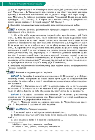 170
Ðå÷åííÿ ç âiäîêðåìëåíèìè ÷ëåíàìè
äàëіê çà âåðáîëîçîì áіëÿ ìîëüáåðòà ñòîÿâ ìîëîäèé äîâãîâîëîñèé ÷îëîâіê
(Ì. Ïàâëåíêî). 4. Òðàâà ðîñòå ïіä ñòîïàìè ó íàñ ïіäñòóïíî-òèõî âèêðàäàє
ïðîñòіð і íåïîìіòíî âçåëåíèâøè ÷àñ ïіäíîñèòü âãîðó ñâîї ïåðà ãîñòðі...
(Ï. Ìîâ÷àí). 5. Ñâіòëîþ ïîðîøåþ êóðèòü ×óìàöüêèé Øëÿõ øëÿõ òâîїõ
ïðàùóðіâ... (Î. Ãîí÷àð). 6. Ó ñіðèõ î÷àõ çàìіñòü õîëîäó é ñóâîðîñòі ç’ÿ-
âèâñÿ âèðàç ëàãіäíîñòі é òèõîї çàäóìè* (Â. Ìàëèê).
ІІ. Виконайте письмовий синтаксичний розбір двох простих речень (на вибір).
І. Спишіть речення, розставляючи пропущені розділові знаки. Підкресліть
відокремлені члени речення.
1. Ìè âñі іç õëіáà âèðîñòàëè ñèíó іç ïðàöі ñåáòî ÷óäà іç ÷óäåñ... (Á. Îëіé-
íèê). 2. Çàòå ÿêà ðàäіñòü áóëà, êîëè çðîáèâøè òðè êðóãè íàä õàòîþ áóñîë
ì’ÿêî ñïóñêàâñÿ íà êëóíþ і ãîðäî îäêèíóâøè íàâçíàê äîâãó øèþ âåñåëî
êëåêîòàâ îïîâіùàþ÷è ïðî ñâîє ùàñëèâå ïîâåðíåííÿ (Â. Ñêóðàòіâñüêèé).
3. À ìîæå çàâòðà òè ïðîéäåø îñü òóò äå âіòåð ïåëþñòêè êîëèøå (Â. Іâà-
ñþê). 4. Ïðèãèíàþ÷è àæ äî çåìëі íåâåëèêі äåðåâà íà óçëіññі âіòåð íàðåøòі
âèðèâàâñÿ â ïîëі і íå çóñòðі÷àþ÷è íà ñâîєìó øëÿõó ïåðåøêîä âèõîðîì
íіññÿ äî ãîðèçîíòó (Ì. ×åðíè÷óê). 5. Ó ãëèáîêèõ äîëèíàõ çåëåíèõ îä âè-
íîãðàäó і ïîâíèõ ñèçîї іìëè òіñíèëèñü êàì’ÿíі ãðîìàäè, ðîæåâі îä âå÷іð-
íüîãî ñîíöÿ àáî ñèíіþ÷і ãóñòèì áîðîì (Ì. Êîöþáèíñüêèé). 6. Íàä ëóêàìè
çàëèòèìè êâіòíåâîþ ïîâіííþ** õîëîíóâ îðàíæåâèé âå÷іð çàíóðèâøè â ìіë-
êі ïðèáåðåæêè äàëåêå ïîëóì’ÿ õìàð (Ãð. Òþòþííèê).
ІІ. Виконайте письмовий синтаксичний розбір двох простих речень з відокремленими
членами (на вибір).
Виконайте завдання одного з варіантів.
ВАРІАНТ А. Ñêëàäіòü і çàïèøіòü âèñëîâëåííÿ (8–10 ðå÷åíü) ó ïóáëіöèñ-
òè÷íîìó ñòèëі, åïіãðàôîì äî ÿêîãî ìîæå áóòè îäèí іç çàïðîïîíîâàíèõ
âèñëîâіâ. Âèêîðèñòàéòå â òåêñòі ùîíàéìåíøå äâà ðå÷åííÿ ç âіäîêðåìëåíè-
ìè ÷ëåíàìè.
Åïіãðàôè: 1. Áàãàòñòâî âàðòî íàáóòè çàðàäè äðóãà, àëå íå äðóçіâ çàðàäè
áàãàòñòâà. 2. Ìàòåðèí ãíіâ – ÿê âåñíÿíèé ñíіã: ðÿñíî âïàäå, òà ñêîðî ðîç-
òàíå. 3. Ëåãêî áåðóòü íà ñåáå îáîâ’ÿçêè òі, êîìó ëåãêî їõ íå âèêîíàòè.
ВАРІАНТ Б. Ñêëàäіòü і çàïèøіòü âèñëîâëåííÿ (8–10 ðå÷åíü) ó íàóêîâîìó
ñòèëі íà îäíó іç çàïðîïîíîâàíèõ òåì. Âèêîðèñòàéòå â òåêñòі ùîíàéìåíøå
äâà ðå÷åííÿ ç âіäîêðåìëåíèìè ÷ëåíàìè.
Òåìè: 1. ×åðâîíà êíèãà íà îõîðîíі ïðèðîäè. 2. ×îðíîáèëüñüêà òðàãå-
äіÿ. 3. Òâàðèííèé і ðîñëèííèé ñâіò Óêðàїíè.
САМООЦІНКА. Продовжте вислови.
1. Ç âèâ÷åíîї òåìè ÿ íàéêðàùå çàñâîїâ (çàñâîїëà)...
2. Íàéáіëüøå ïіä ÷àñ âèâ÷åííÿ òåìè ìåíå çàöіêàâèâ ìàòåðіàë, ïîâ’ÿçà-
íèé ç ...
3. Ñâîї çíàííÿ ç òåìè ÿ á îöіíèâ (îöіíèëà) íà ...
* Çàäóìà – (ðîñ.) çàäóì÷èâîñòü; ðàçäóìüå.
** Ïîâіíü – (ðîñ.) ðàçëèâ, ïîëîâîäüå; íàâîäíåíèå.
381
382
383
 