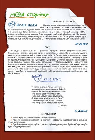 ЛІДЕРИ СЕРЕД МОВ
На запитання, яка мова найпоширеніша у світі,
багато хто з упевненістю скаже: «Англійська». Аж
ні! Виявляється, що лідером серед мов є китайська, якою говорить чи не кожен шос-
тий мешканець Землі. Загальна кількість носіїв цієї мови – понад 1 мільярд осіб! Ан-
глійська ж займає другу позицію. Вона є рідною для 514 мільйонів людей. На третьо-
му місці – мова гінді, якою спілкується 496 мільйонів осіб. Після трійки лідерів ідуть
іспанська (425 мільйонів), російська (275 мільйонів), арабська (256 мільйонів) мови.
ЯК ЦЕ БУЛО
ЧАЙ
Сьогодні ми вважаємо чай – і рослину, і продукт – своїми добрими знайомими...
Назва цього напою неоднакова в різних європейських мовах. Вона залежить від того,
яким шляхом ввозили чай у кожну з цих країн. У Європу його привозили морським
шляхом із Південного Китаю в дерев’яних трюмах парусних кораблів. За дорогу, а вона,
як відомо, була довгою, чай «доходив», «дозрівав» у зігрітих сонцем і майже герме-
тично закритих трюмах. Там, звідки його везли, – у Південному Китаї – чай звуть те.
Із цією назвою його й привезли в Європу: тому англійці називають чай tea (ті), німці –
der Tee (тее). У Росію чай возили караванним шляхом через Азію, але вже не з Пів-
денного, а з Північного Китаю, де місцеве населення називало цей напій ча, а самé
листя – чае. Тому в українській, російській та білоруській мовах цей напій зветься чай
(За А. Коваль).
* * *
У матері вирішив Гриць запитати
(вона саме посуд складала в буфет):
– От як би по-нашому можна сказати:
«На вкус и цвет товарища нет»?
І жде, що матуся на це зауважить.
А мати лише усміхнулась: – Та як?
Покійна бабуся твоя було кажуть:
«На колір і смак товариш не всяк».
Д. Білоус
НА ДОЗВІЛЛІ
СКОРОМОВКИ
 Мусій, муку сій, печи паляниці, клади на полиці.
 Женчик, женчик невеличкий, на женчику – черевички і шапочка чорненька, і ла-
точка червоненька.
 Бук бундючивсь перед дубом, тряс над дубом бурим чубом. Дуб вскубнув за чуба
бука – буде букові наука.
 