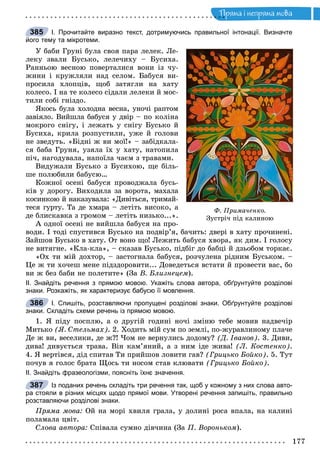 177
Ïðÿìà i íåïðÿìà ìîâà
І. Прочитайте виразно текст, дотримуючись правильної інтонації. Визначте
його тему та мікротеми.
Ó áàáè Ãðóíі áóëà ñâîÿ ïàðà ëåëåê. Ëå-
ëåêó çâàëè Áóñüêî, ëåëå÷èõó – Áóñèõà.
Ðàííüîþ âåñíîþ ïîâåðòàëèñÿ âîíè іç ÷ó-
æèíè і êðóæëÿëè íàä ñåëîì. Áàáóñÿ âè-
ïðîñèëà õëîïöіâ, ùîá çàòÿãëè íà õàòó
êîëåñî. І íà òå êîëåñî ñіäàëè ëåëåêè é ìîñ-
òèëè ñîáі ãíіçäî.
ßêîñü áóëà õîëîäíà âåñíà, óíî÷і ðàïòîì
çàâіÿëî. Âèéøëà áàáóñÿ ó äâіð – ïî êîëіíà
ìîêðîãî ñíіãó, і ëåæàòü ó ñíіãó Áóñüêî é
Áóñèõà, êðèëà ðîçïóñòèëè, óæå é ãîëîâè
íå çâåäóòü. «Áіäíі æ âè ìîї!» – çàáіäêàëà-
ñÿ áàáà Ãðóíÿ, óçÿëà їõ ó õàòó, íàòîïèëà
ïі÷, íàãîäóâàëà, íàïîїëà ÷àєì ç òðàâàìè.
Âèäóæàëè Áóñüêî ç Áóñèõîþ, ùå áіëü-
øå ïîëþáèëè áàáóñþ…
Êîæíîї îñåíі áàáóñÿ ïðîâîäæàëà áóñü-
êіâ ó äîðîãó. Âèõîäèëà çà âîðîòà, ìàõàëà
êîñèíêîþ é íàêàçóâàëà: «Äèâіòüñÿ, òðèìàé-
òåñÿ ãóðòó. Òà äå õìàðà – ëåòіòü âèñîêî, à
äå áëèñêàâêà ç ãðîìîì – ëåòіòü íèçüêî...».
À îäíîї îñåíі íå âèéøëà áàáóñÿ íà ïðî-
âîäè. І òîäі ñïóñòèâñÿ Áóñüêî íà ïîäâіð’ÿ, áà÷èòü: äâåðі â õàòó ïðî÷èíåíі.
Çàéøîâ Áóñüêî â õàòó. Îò âîíî ùî! Ëåæèòü áàáóñÿ õâîðà, ÿê äèì. І ãîëîñó
íå âèòÿãíå. «Êëà-êëà», – ñêàçàâ Áóñüêî, ïіäáіã äî áàáöі é äçüîáîì òîðêàє.
«Îõ òè ìіé äîõòîð, – çàñòîãíàëà áàáóñÿ, ðîç÷óëåíà ðіäíèì Áóñüêîì. –
Öå æ òè õî÷åø ìåíå ïіäçäîðîâèòè... Äîâåäåòüñÿ âñòàòè é ïðîâåñòè âàñ, áî
âè æ áåç áàáè íå ïîëåòèòå» (Çà Â. Áëèçíåöåì).
ІІ. Знайдіть речення з прямою мовою. Укажіть слова автора, обґрунтуйте розділові
знаки. Розкажіть, як характеризує бабусю її мовлення.
І. Спишіть, розставляючи пропущені розділові знаки. Обґрунтуйте розділові
знаки. Складіть схеми речень із прямою мовою.
1. ß ïіäó ïîñïëþ, à î äðóãіé ãîäèíі íî÷і çìіíþ òåáå ìîâèâ íàäâå÷іð
Ìèòüêî (ß. Ñòåëüìàõ). 2. Õîäèòü ìіé ñóì ïî çåìëі, ïî-æóðàâëèíîìó ïëà÷å
Äå æ âè, âåñåëèêè, äå æ?! ×îì íå âåðíóëèñü äîäîìó? (Ä. Іâàíîâ). 3. Äèâè,
äèâà! äèâóєòüñÿ òðàâà. Âіí êàì’ÿíèé, à ç íèì іäå æèâà! (Ë. Êîñòåíêî).
4. ß âåðòіâñÿ, äіä ñïèòàâ Òè ïðèéøîâ ëîâèòè ãàâ? (Ãðèöüêî Áîéêî). 5. Òóò
ïî÷óâ ÿ ãîëîñ áðàòà Ùîñü òè íîñîì ñòàâ êëþâàòè (Ãðèöüêî Áîéêî).
ІІ. Знайдіть фразеологізми, поясніть їхнє значення.
Із поданих речень складіть три речення так, щоб у кожному з них слова авто-
ра стояли в різних місцях щодо прямої мови. Утворені речення запишіть, правильно
розставляючи розділові знаки.
Ïðÿìà ìîâà: Îé íà ìîðі õâèëÿ ãðàëà, ó äîëèíі ðîñà âïàëà, íà êàëèíі
ïîëàìàëà öâіò.
Ñëîâà àâòîðà: Ñïіâàëà ñóìíî äіâ÷èíà (Çà Ï. Âîðîíüêîì).
385
Ô. Ïðèìà÷åíêî.
Çóñòð³÷ ï³ä êàëèíîþ
386
387
 