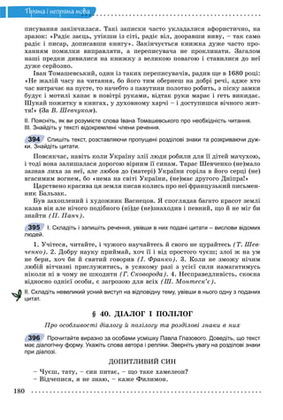 180
Ïðÿìà i íåïðÿìà ìîâà
ïèñóâàííÿ çàêіí÷èëàñÿ. Òàêі çàïèñêè ÷àñòî óêëàäàëèñÿ àôîðèñòè÷íî, íà
çðàçîê: «Ðàäіє çàєöü, óòіêøè іç ñіòі, ðàäіє âіë, äîîðàâøè íèâó, – òàê ñàìî
ðàäіє і ïèñàð, äîïèñàâøè êíèãó». Çàêіí÷óєòüñÿ êíèæêà äóæå ÷àñòî ïðî-
õàííÿì ïîìèëêè âèïðàâëÿòè, à ïåðåïèñóâà÷à íå ïðîêëèíàòè. Çàãàëîì
íàøі ïðåäêè äèâèëèñÿ íà êíèæêó ç âåëèêîþ ïîâàãîþ і ñòàâèëèñÿ äî íåї
äóæå ñåðéîçíî.
Іâàí Òîìàøåâñüêèé, îäèí іç òàêèõ ïåðåïèñóâà÷іâ, ðàäèâ ùå â 1680 ðîöі:
«Íå æàëіé ÷àñó íà ÷èòàííÿ, áî éîãî òèì îáåðíåø íà äîáðі ðå÷і, àäæå õòî
÷àñ âèòðà÷àє íà ïóñòå, òî íà÷åáòî ç ïàâóòèíè ïîëîòíî ðîáèòü, ç ïіñêó çàìêè
áóäóє і ìîòèëі õàïàє â ïîâіòðі ðóêàìè, âіäòàê ðóêè ìàðàє і ãåòü âèêèäàє.
Øóêàé ïîæèòêó â êíèãàõ, ó äóõîâíîìó õàð÷і – і äîñòóïèøñÿ âі÷íîãî æèò-
òÿ!» (Çà Â. Øåâ÷óêîì).
ІІ. Поясніть, як ви розумієте слова Івана Томашевського про необхідність читання.
ІІІ. Знайдіть у тексті відокремлені члени речення.
Спишіть текст, розставляючи пропущені розділові знаки та розкриваючи дуж-
ки. Знайдіть цитати.
Ïîâñÿê÷àñ, íàâіòü êîëè Óêðàїíó çëії ëþäè ðîáèëè äëÿ її äіòåé ìà÷óõîþ,
і òîäі âîíà çàëèøàëàñÿ äîðîãîþ âіðíèì її ñèíàì. Òàðàñ Øåâ÷åíêî (íå)ìàëî
çàçíàâ ëèõà çà íåї, àëå ëþáîâ äî (ìàòåðі) Óêðàїíè ãîðіëà â éîãî ñåðöі (íå)
âãàñèìèì âîãíåì, áî «íåìà íà ñâіòі Óêðàїíè, (íå)ìàє äðóãîãî Äíіïðà!»
Öàðñòâåíî êðàñèâà öÿ çåìëÿ ïèñàâ êîëèñü ïðî íåї ôðàíöóçüêèé ïèñüìåí-
íèê Áàëüçàê.
Áóâ çàõîïëåíèé і õóäîæíèê Âàñíåöîâ. ß ñïîãëÿäàâ áàãàòî êðàñîò çåìëі
êàçàâ âіí àëå íі÷îãî ïîäіáíîãî (íі)äå (íå)çíàõîäèâ і ïåâíèé, ùî é íå ìіã áè
çíàéòè (Ï. Ïàí÷).
І. Складіть і запишіть речення, увівши в них подані цитати – вислови відомих
людей.
1. Ó÷іòåñÿ, ÷èòàéòå, і ÷óæîãî íàó÷àéòåñü é ñâîãî íå öóðàéòåñü (Ò. Øåâ-
÷åíêî). 2. Äîáðó íàóêó ïðèéìàé, õî÷ її і âіä ïðîñòîãî ÷óєø; çëîї æ íà óì
íå áåðè, õî÷ áè é ñâÿòèé ãîâîðèâ (І. Ôðàíêî). 3. Êîëè íå çìîæó íі÷èì
ëþáіé âіò÷èçíі ïðèñëóæèòèñü, â óñÿêîìó ðàçі ç óñієї ñèëè íàìàãàòèìóñü
íіêîëè íі â ÷îìó íå øêîäèòè (Ã. Ñêîâîðîäà). 4. Íåñïðàâåäëèâіñòü, ñêîєíà
âіäíîñíî îäíієї îñîáè, є çàãðîçîþ äëÿ âñіõ (Ø. Ìîíòåñê’є).
ІІ. Складіть невеликий усний виступ на відповідну тему, увівши в нього одну з поданих
цитат.
§ 40. ÄІÀËÎÃ І ÏÎËІËÎÃ
Ïðî îñîáëèâîñòі äіàëîãó é ïîëіëîãó òà ðîçäіëîâі çíàêè â íèõ
Прочитайте виразно за особами усмішку Павла Глазового. Доведіть, що текст
має діалогічну форму. Укажіть слова автора і репліки. Зверніть увагу на розділові знаки
при діалозі.
ÄÎÏÈÒËÈÂÈÉ ÑÈÍ
– ×óєø, òàòó, – ñèí ïèòàє, – ùî òàêå õàìåëåîí?
– Âіä÷åïèñÿ, ÿ íå çíàþ, – êàæå Ôèëèìîí.
394
395
396
 