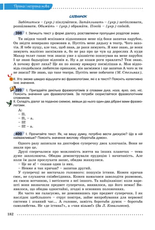 182
Ïðÿìà i íåïðÿìà ìîâà
СЛОВНИЧОК
Çàáîòèòüñÿ – (óêð.) ïіêëóâàòèñÿ. Çàòàïëèâàòü – (óêð.) çàòîïëþâàòè,
ðîçïàëþâàòè. Îáèæàòü – (óêð.) îáðàæàòè. Ïîêîé – (óêð.) ñïîêіé.
І. Запишіть текст у формі діалогу, розставляючи пропущені розділові знаки.
Òè çâіäêè òàêèé âñêіïàâñÿ ïіäõîïèâøè ìåíå ïіä áîêè çàïèòàâ ïàðóáîê.
Îí çâіäòè íåâèðàçíî ïðîìîâèâ ÿ. Ïóñòіòü ìåíå äÿäüêó â òåàòð. ×îãî çàõî-
òіâ. ß òåáå ïóùó, àëå òàê, ùîá çíàâ, äå ðàêè çèìóþòü. ß âæå çíàþ, äå âîíè
çèìóþòü æàëіñíî çàñêіìëèâ ÿ, áî íå ðàç ïðî öå ÷óâ îä äîðîñëèõ À êóäè
Ìàêàð òåëÿò ãàíÿє òåæ çíàєø óæå ç öіêàâіñòþ ïîêîñóâàâ íà ìåíå ïàðóáîê
І öå çíàþ áàäüîðіøå âіäïîâіâ ÿ. Íó à äå êîçàì ðîãè ïðàâëÿòü? Òåæ çíàþ.
À ïî÷îìó ôóíò ëèõà? Öå ÿê ïî ÿêîìó ÿðìàðêó ïîñìіëіøàâ ÿ. Ìîÿ âіäïî-
âіäü ñïîäîáàëàñÿ ëþáèòåëþ ïðèêàçîê, âіí çàñìіÿâñÿ і ùå çàïèòàâ À ÷îãî æ òè
íå çíàєø? Íå çíàþ, ùî òàêå òåàòðè. Ïóñòіòü ìåíå ïîáà÷èòè (Ì. Ñòåëüìàõ).
ІІ. Хто зможе швидко відшукати всі фразеологізми, які є в тексті? Поясніть колективно
їхнє значення.
І. Пригадайте декілька фразеологізмів зі словами рука, нога, вухо, око, ніс.
Поясніть значення цих фразеологізмів. За потреби скористайтеся фразеологічним
словником.
ІІ. Складіть діалог за поданою схемою, ввівши до нього один-два дібрані вами фразео-
логізми.
À:
– Ï.
– Ï, – à.
– Ï!
– Ï! – à.
І. Прочитайте текст. Як, на вашу думку, потрібно вести дискусію? Що в ній
найважливіше? Поясніть значення вислову «боротьба думок».
Îäíîãî ðàçó çàïèñàëè íà äèêòîôîí ñóïåðå÷êó äâîõ õëîï÷àêіâ. Âîíè íå
çíàëè ïðî öå.
Äðóçі ñïåðå÷àëèñÿ ïðî ìîæëèâіñòü æèòòÿ íà іíøèõ ïëàíåòàõ – òåìà
äóæå çàõîïëþþ÷à. Îáèäâà äåìîíñòðóâàëè åðóäèöіþ і íà÷èòàíіñòü. Àëå
êîëè їì äàëè ïðîñëóõàòè çàïèñ, îáèäâà æàõíóëèñÿ.
– Öå íå ÿ! – ñêàçàâ îäèí іç íèõ.
– Íåâæå ÿ òàê êðè÷àâ? – çàïèòàâ äðóãèé.
Ó ñóïåðå÷öі íå âèñòà÷àëî ãîëîâíîãî: ïîøóêіâ іñòèíè. Êîæåí êðè÷àâ
ñâîє, íå ñëóõàþ÷è ñïіâáåñіäíèêà. Êîæåí íàìàãàâñÿ çàâîëîäіòè ðîçìîâîþ,
ÿê ñâîєþ âîò÷èíîþ, і âèòіñíèòè ç íåї іíøîãî. Òà íàéöіêàâіøå: êîëè íàðå-
øòі âîíè âèçíà÷èëè ïðåäìåò ñóïåðå÷êè, âèÿâèëîñÿ, ùî éîãî íåìàє! Âè-
ÿâèëîñÿ, ùî îáèäâà îäíîñòàéíі, çãîäíі â îñíîâíèõ ïîëîæåííÿõ.
ßê ÷àñòî ìè ãàëàñóєìî, íå äîìîâèâøèñü ïðî ïðåäìåò ñóïåðå÷êè. І ÿê
íàñëіäîê çäåáіëüøîãî – ñòðóñ ïîâіòðÿ, çàéâå âèïðîáóâàííÿ äëÿ íåðâîâîї
ñèñòåìè і çãàÿíèé ÷àñ... À ãîëîâíå, çàìіñòü áîðîòüáè äóìîê – áîðîòüáà
ñàìîëþáñòâà. Íå «äå іñòèíà?», à «÷èÿ âіçüìå!» (Çà Ë. Êîâàëüîâîþ).
398
399
400
 